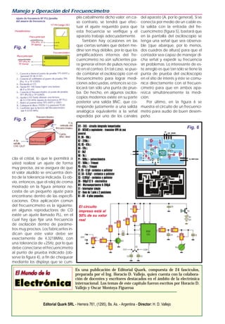 cila el cristal, lo que le permitirá a
usted realizar un ajuste de forma
muy precisa, así se asegura de que
el valor aludido se encuentra den-
tro de la tolerancia indicada. Es ob-
vio, entonces, que el reloj de croma
mostrado en la figura anterior ne-
cesita de un pequeño ajuste para
encontrarse dentro de las especifi-
caciones. Otra aplicación común
del frecuencímetro es la siguiente;
en algunos reproductores de CD
existe un ajuste llamado PLL, en el
cual hay que fijar una frecuencia
de oscilación dentro de paráme-
tros muy precisos. Los fabricantes in-
dican que este valor debe ser
exactamente de 4,3218MHz, con
una tolerancia de ±25Hz, por lo que
debe conectarse el frecuencímetro
al punto de prueba indicado (ob-
serve la figura 4), a fin de chequear
mediante los displays que se cum-
pla cabalmente dicho valor; en ca-
so contrario, se tendrá que efec-
tuar el ajuste requerido para que
esta frecuencia se verifique y el
aparato trabaje adecuadamente.
También hay ocasiones en las
que ciertas señales que deben me-
dirse son muy débiles, por lo que los
amplificadores internos del fre-
cuencímetro no son suficientes pa-
ra generar el tren de pulsos necesa-
rio en el conteo. En tal caso, se pue-
de combinar el osciloscopio con el
frecuencímetro para lograr medi-
ciones adecuadas, entonces se co-
locará tan sólo una punta de prue-
ba. De hecho, en algunos oscilos-
copios modernos existe en su parte
posterior una salida BNC, que co-
rresponde justamente a una salida
analógica equivalente a la señal
expedida por uno de los canales
del aparato (A, por lo general). Si se
conecta por medio de un cable es-
ta salida con la entrada del fre-
cuencímetro (figura 5), bastará que
en la pantalla del osciloscopio se
tenga una señal que sea observa-
ble (que abarque, por lo menos,
dos cuadros de altura) para que el
contador sea capaz de manejar di-
cha señal y expedir su frecuencia
sin problemas. Lo interesante de es-
te arreglo es que tan sólo se tiene la
punta de prueba del osciloscopio
en el sitio de interés y éste se comu-
nica directamente con el frecuen-
címetro para que en ambos apa-
rezca simultáneamente la medi-
ción.
Por último, en la figura 6 se
muestra el circuito de un frecuencí-
metro para audio de buen desem-
peño.
Manejo y Operación del Frecuencímetro
Es una publicación de Editorial Quark, compuesta de 24 fascículos,
preparada por el Ing. Horacio D. Vallejo, quien cuenta con la colabora-
ción de docentes y escritores destacados en el ámbito de la electrónica
internacional. Los temas de este capítulo fueron escritos por Horacio D.
Vallejo y Oscar Montoya Figueroa
Editorial Quark SRL - Herrera 761, (1295), Bs. As. - Argentina - Director: H. D. Vallejo
Fig. 4
Fig. 5
Fig. 6CI1 - 555 - circuito integrado temporizador.
Q1 - BC548 o equivalente - transistor NPN de uso
general.
R1, R6 - 10kΩ
R2 - 220kΩ
R3, R5 - 47kΩ
R4 - 12kΩ
R7 - 8k2
R8 - 1kΩ
P1 - 100kΩ- potenciómetro
P2 - 100kΩ- Trimpot
P3 - 47kΩ- Trimpot
C1, C5 - 0,1µF- cerámico o poliéster
C2, C4 - 0,01µF - cerámico o poliéster
C3 - 0,001µF - cerámico o poliéster
C6 - 100µF/12 V - electrolítico
M1 - Microamperímetro 0-200µA
S1 - Interruptor simple
S2 - llave de 1 polo x 2 posiciones
B1 - 6V - 4 pilas pequeñas.
El circuito
impreso está al
50% de su valor
real
 