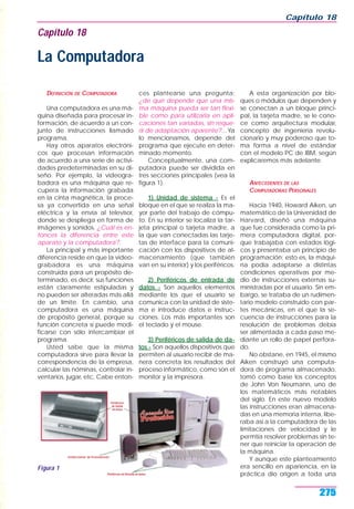 DEFINICIÓN DE COMPUTADORA
Una computadora es una má-
quina diseñada para procesar in-
formación, de acuerdo a un con-
junto de instrucciones llamado
programa.
Hay otros aparatos electróni-
cos que procesan información
de acuerdo a una serie de activi-
dades predeterminadas en su di-
seño. Por ejemplo, la videogra-
badora es una máquina que re-
cupera la información grabada
en la cinta magnética, la proce-
sa ya convertida en una señal
eléctrica y la envía al televisor,
donde se despliega en forma de
imágenes y sonidos. ¿Cuál es en-
tonces la diferencia entre este
aparato y la computadora?.
La principal y más importante
diferencia reside en que la video-
grabadora es una máquina
construida para un propósito de-
terminado, es decir, sus funciones
están claramente estipuladas y
no pueden ser alteradas más allá
de un límite. En cambio, una
computadora es una máquina
de propósito general, porque su
función concreta sí puede modi-
ficarse con sólo intercambiar el
programa.
Usted sabe que la misma
computadora sirve para llevar la
correspondencia de la empresa,
calcular las nóminas, controlar in-
ventarios, jugar, etc. Cabe enton-
ces plantearse una pregunta:
¿de qué depende que una mis-
ma máquina pueda ser tan flexi-
ble como para utilizarla en apli-
caciones tan variadas, sin reque-
rir de adaptación aparente?... Ya
lo mencionamos, depende del
programa que ejecute en deter-
minado momento.
Conceptualmente, una com-
putadora puede ser dividida en
tres secciones principales (vea la
figura 1).
1) Unidad de sistema - Es el
bloque en el que se realiza la ma-
yor parte del trabajo de cómpu-
to. En su interior se localiza la tar-
jeta principal o tarjeta madre, a
la que van conectadas las tarje-
tas de interface para la comuni-
cación con los dispositivos de al-
macenamiento (que también
van en su interior) y los periféricos.
2) Periféricos de entrada de
datos - Son aquellos elementos
mediante los que el usuario se
comunica con la unidad de siste-
ma e introduce datos e instruc-
ciones. Los más importantes son
el teclado y el mouse.
3) Periféricos de salida de da-
tos - Son aquellos dispositivos que
permiten al usuario recibir de ma-
nera concreta los resultados del
proceso informático, como son el
monitor y la impresora.
A esta organización por blo-
ques o módulos que dependen y
se conectan a un bloque princi-
pal, la tarjeta madre, se le cono-
ce como arquitectura modular,
concepto de ingeniería revolu-
cionario y muy poderoso que to-
ma forma a nivel de estándar
con el modelo PC de IBM, según
explicaremos más adelante.
ANTECEDENTES DE LAS
COMPUTADORAS PERSONALES
Hacia 1940, Howard Aiken, un
matemático de la Universidad de
Harvard, diseñó una máquina
que fue considerada como la pri-
mera computadora digital, por-
que trabajaba con estados lógi-
cos y presentaba un principio de
programación; esto es, la máqui-
na podía adaptarse a distintas
condiciones operativas por me-
dio de instrucciones externas su-
ministradas por el usuario. Sin em-
bargo, se trataba de un rudimen-
tario modelo construido con par-
tes mecánicas, en el que la se-
cuencia de instrucciones para la
resolución de problemas debía
ser alimentada a cada paso me-
diante un rollo de papel perfora-
do.
No obstane, en 1945, el mismo
Aiken construyó una computa-
dora de programa almacenado,
tomó como base los conceptos
de John Von Neumann, uno de
los matemáticos más notables
del siglo. En este nuevo modelo
las instrucciones eran almacena-
das en una memoria interna, libe-
raba así a la computadora de las
limitaciones de velocidad y le
permtía resolver problemas sin te-
ner que reiniciar la operación de
la máquina.
Y aunque este planteamiento
era sencillo en apariencia, en la
práctica dio origen a toda una
Capítulo 18
275
Capítulo 18
La Computadora
Figura 1
 