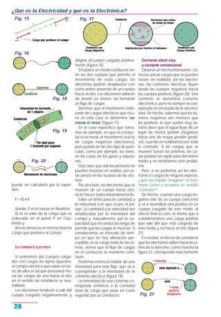 puede ser calculada por la expre-
sión:
F = Q x E
donde: F es la fuerza en Newtons,
Q es el valor de la carga que es
colocada en el punto P en Cou-
lombs y
d es la distancia en metros hasta la
carga que produce el campo.
LA CORRIENTE ELECTRICA
Si tuviéramos dos cuerpos carga-
dos con cargas de signos opuestos,
el campo eléctrico que existe en tor-
no de ellos es tal que procurará mo-
ver las cargas de uno hacia el otro
en el sentido de establecer su neu-
tralidad.
Los electrones tenderán a salir del
cuerpo cargado negativamente y
dirigirse al cuerpo cargado positiva-
mente (figura 16).
Si hubiera un medio conductor en-
tre los dos cuerpos que permita el
movimiento de estas cargas, los
electrones podrán desplazarse con
cierto orden, pasando de un cuerpo
hacia el otro. Los electrones saltarán
de átomo en átomo, así formarán
un flujo de cargas.
Decimos que el movimiento orde-
nado de cargas eléctricas que ocu-
rre en este caso se denomina "co-
rriente el ctrica" (figura 17).
En el caso específico que toma-
mos de ejemplo, en que el conduc-
tor es el metal, el movimiento real es
de cargas negativas (electrones),
pero puede ser de otro tipo de partí-
culas, como por ejemplo, los iones,
en los casos de los gases y solucio-
nes.
Está claro que sólo los protones no
pueden moverse en realida, por es-
tar presos en los núcleos de los áto-
mos.
Por otro lado, los electrones que se
mueven de un cuerpo hacia otro,
no lo hacen todos instantánemente.
Existe un límite para la cantidad y
la velocidad con que ocurre el pa-
saje. La cantidad y la velocidad son
establecidas por la intensidad del
campo y, naturalmente, por la ca-
pacidad que el conductor tenga de
permitir que las cargas se muevan. Si
consideramos un intervalo de tiem-
po en que no hay alteración per-
ceptible en la carga total de las es-
feras, vemos que el flujo de cargas
en el conductor se mantiene cons-
tante.
Podemos entonces hablar de una
intensidad para este flujo, que va a
corresponder a la intensidad de la
corriente eléctrica (figura 18).
La intensidad de una corriente co-
rresponde entonces a la cantidad
total de carga que pasa en cada
segundo por un conductor.
Corriente electr nica
y corriente convencional
Observe un hecho interesante: co-
mo las únicas cargas que se pueden
mover, en realidad, son los electro-
nes, las corrientes eléctricas fluyen
desde los cuerpos negativos hacia
los cuerpos positivos (figura 20). Esta
corriente se denomina corriente
electrónica, pero no siempre es con-
siderada en el estudio de la electrici-
dad. De hecho, sabemos que los nú-
meros negativos son menores que
los positivos, lo que vuelve muy ex-
traño decir que el agua fluye de un
lugar de menos presión (negativo)
hacia uno de mayor presión (positi-
vo), cuando en realidad ocurre todo
lo contrario. Si las cargas que se
mueven fueran las positivas, las co-
sas podrían ser explicadas del mismo
modo y no tendríamos este proble-
ma.
Pero, si no podemos ver los elec-
trones o cargas de ninguna especie,
¿qué nos impide "imaginar" el fenó-
meno como si ocurriera en sentido
"contrario"?
De hecho, cuando una carga ne-
gativa sale de un cuerpo (electrón)
y va a neutralizar otra positiva en un
cuerpo cargado de este modo, el
efecto final es cero, lo mismo que si
consideráramos una carga positiva
que sale del que está cargado de
este modo y va hacia el otro (figura
21).
En verdad, el efecto de considerar
que los electrones saltan hacia la es-
fera de la derecha, como muestra la
figura 22, corresponde exactamente
¿Qué es la Electricidad y qué es la Electrónica?
28
Fig. 18
Fig. 15
Fig. 16
Fig. 17
Fig. 19
Fig. 20
Fig. 21
 