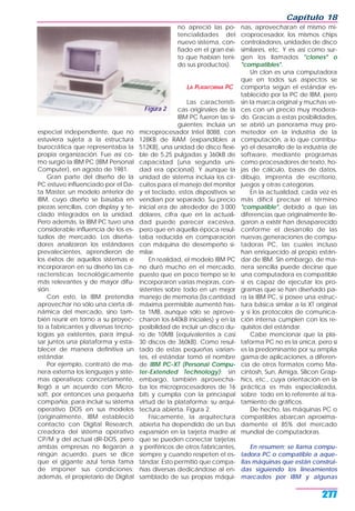 especial independiente, que no
estuviera sujeta a la estructura
burocrática que representaba la
propia organización. Fue así co-
mo surgió la IBM PC (IBM Personal
Computer), en agosto de 1981.
Gran parte del diseño de la
PC estuvo influenciado por el Da-
ta Master, un modelo anterior de
IBM, cuyo diseño se basaba en
piezas sencillas, con display y te-
clado integrados en la unidad.
Pero además, la IBM PC tuvo una
considerable influencia de los es-
tudios de mercado. Los diseña-
dores analizaron los estándares
prevalecientes, aprendieron de
los éxitos de aquellos sistemas e
incorporaron en su diseño las ca-
racterísticas tecnológicamente
más relevantes y de mayor difu-
sión.
Con esto, la IBM pretendía
aprovechar no sólo una cierta di-
námica del mercado, sino tam-
bién reunir en torno a su proyec-
to a fabricantes y diversas tecno-
logías ya existentes, para impul-
sar juntos una plataforma y esta-
blecer de manera definitiva un
estándar.
Por ejemplo, contrató de ma-
nera externa los lenguajes y siste-
mas operativos; concretamente,
llegó a un acuerdo con Micro-
soft, por entonces una pequeña
compañía, para incluir su sistema
operativo DOS en sus modelos
(originalmente, IBM estableció
contacto con Digital Research,
creadora del sistema operativo
CP/M y del actual dR-DOS, pero
ambas empresas no llegaron a
ningún acuerdo, pues se dice
que el gigante azul tenía fama
de imponer sus condiciones;
además, el propietario de Digital
no apreció las po-
tencialidades del
nuevo sistema, con-
fiado en el gran éxi-
to que habían teni-
do sus productos).
LA PLATAFORMA PC
Las característi-
cas originales de la
IBM PC fueron las si-
guientes; incluía un
microprocesador Intel 8088, con
128KB de RAM (expandibles a
512KB), una unidad de disco flexi-
ble de 5,25 pulgadas y 360kB de
capacidad (una segunda uni-
dad era opcional). Y aunque la
unidad de sistema incluía los cir-
cuitos para el manejo del monitor
y el teclado, estos dispositivos se
vendían por separado. Su precio
inicial era de alrededor de 3.000
dólares, cifra que en la actuali-
dad puede parecer excesiva,
pero que en aquella época resul-
taba reducida en comparación
con máquina de desempeño si-
milar.
En realidad, el modelo IBM PC
no duró mucho en el mercado,
puesto que en poco tiempo se le
incorporaron varias mejoras, con-
sistentes sobre todo en un mejor
manejo de memoria (la cantidad
máxima permisible aumentó has-
ta 1MB, aunque sólo se aprove-
charon los 640kB iniciales) y en la
posibilidad de incluir un disco du-
ro de 10MB (equivalentes a casi
30 discos de 360kB). Como resul-
tado de estas pequeñas varian-
tes, el estándar tomó el nombre
de IBM PC-XT (Personal Compu-
ter-Extended Technology); sin
embargo, también aprovecha-
ba los microprocesadores de 16
bits y cumplía con la princiapal
virtud de la plataforma: su arqui-
tectura abierta. Figura 2.
Físicamente, la arquitectura
abierta ha dependido de un bus
expansión en la tarjeta madre al
que se pueden conectar tarjetas
y periféricos de otros fabricantes,
siempre y cuando respeten el es-
tándar. Esto permitió que compa-
ñías diversas dedicándose al en-
samblado de sus propias máqui-
nas, aprovecharan el mismo mi-
croprocesador, los mismos chips
controladores, unidades de disco
similares, etc. Y es así como sur-
gen los llamados "clones" o
"compatibles".
Un clon es una computadora
que en todos sus aspectos se
comporta según el estándar es-
tablecido por la PC de IBM, pero
sin la marca original y muchas ve-
ces con un precio muy modera-
do. Gracias a estas posibilidades,
se abrió un panorama muy pro-
metedor en la industria de la
computación, a lo que contribu-
yó el desarrollo de la industria de
software, mediante programas
como procesadores de texto, ho-
jas de cálculo, bases de datos,
dibujo, imprenta de escritorio,
juegos y otras categorías.
En la actualidad, cada vez es
más difícil precisar el término
"compatible", debido a que las
diferencias que originalmente lle-
garon a existir han desaparecido
conforme el desarrollo de las
nuevas generaciones de compu-
tadoras PC, las cuales incluso
han enriquecido al propio están-
dar de IBM. Sin embargo, de ma-
nera sencilla puede decirse que
una computadora es compatible
si es capaz de ejecutar los pro-
gramas que se han diseñado pa-
ra la IBM PC, si posee una estruc-
tura básica similar a la XT original
y si los protocolos de comunica-
ción interna cumplen con los re-
quisitos del estándar.
Cabe mencionar que la pla-
taforma PC no es la única, pero sí
es la predominante por su amplia
gama de aplicaciones, a diferen-
cia de otros formatos como Ma-
cintosh, Sun, Amiga, Silicon Grap-
hics, etc., cuya orientación en la
práctica es más especializada,
sobre todo en lo referente al tra-
tamiento de gráficos.
De hecho, las máquinas PC o
compatibles abarcan aproxima-
damente el 85% del mercado
mundial de computadoras.
En resumen; se llama compu-
tadora PC o compatible a aque-
llas máquinas que están construi-
das siguiendo los lineamientos
marcados por IBM y algunas
Capítulo 18
277
Figura 2
 