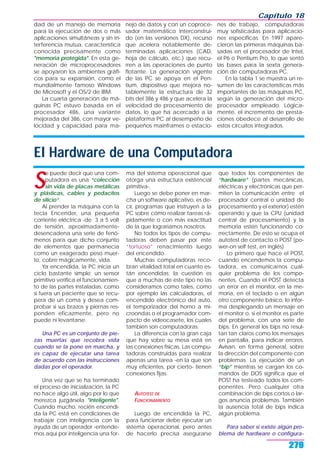 dad de un manejo de memoria
para la ejecución de dos o más
aplicaciones simultáneas y sin in-
terferencia mutua, característica
conocida precisamente como
"memoria protegida". En esta ge-
neración de microprocesadores
se apoyaron los ambientes gráfi-
cos para su expansión, como el
mundialmente famoso Windows
de Microsoft y el OS/2 de IBM.
La cuarta generación de má-
quinas PC estuvo basada en el
procesador 486, una variante
mejorada del 386, con mayor ve-
locidad y capacidad para ma-
nejo de datos y con un coproce-
sador matemático interconstrui-
do (en las versiones DX), recurso
que acelera notablemente de-
terminadas aplicaciones (CAD,
hoja de cálculo, etc.) que recu-
rren a las operaciones de punto
flotante. La generación vigente
de las PC se apoya en el Pen-
tium, dispositivo que mejora no-
tablemente la estructura de 32
bits del 386 y 486 y que acelera la
velocidad de procesamiento de
datos, lo que ha acercado a la
plataforma PC al desempeño de
pequeños mainframes o estacio-
nes de trabajo, computadoras
muy sofisticadas para aplicacio-
nes específicas. En 1997 apare-
cieron las primeras máquinas ba-
sadas en el procesador de Intel,
el P6 o Pentium Pro, lo que sentó
las bases para la sexta genera-
ción de computadoras PC.
En la tabla 1 se muestra un re-
sumen de las características más
importantes de las máquinas PC,
según la generación del micro-
procesador empleado. Lógica-
mente, el incremento de presta-
ciones obedece al desarrollo de
estos circuitos integrados.
Capítulo 18
279
El Hardware de una Computadora
S
e puede decir que una com-
putadora es una “colección
sin vida de placas metálicas
y plásticas, cables y pedacitos
de silicio”.
Al prender la máquina con la
tecla Encender, una pequeña
corriente eléctrica -de 3 a 5 volt
de tensión, aproximadamente-
desencadena una serie de fenó-
menos para que dicho conjunto
de elementos que permanecía
como un exagerado peso muer-
to, cobre mágicamente, vida.
Ya encendida, la PC inicia un
ciclo bastante simple; un sensor
primitivo verifica el funcionamien-
to de las partes instaladas, como
si fuera un paciente que se recu-
pera de un coma y desea com-
probar si sus brazos y piernas res-
ponden eficazmente, pero no
puede ni levantarse.
Una PC es un conjunto de pie-
zas muertas que recobra vida
cuando se la pone en marcha, y
es capaz de ejecutar una tarea
de acuerdo con las instrucciones
dadas por el operador.
Una vez que se ha terminado
el proceso de inicialización, la PC
no hace algo útil, algo por lo que
merezca juzgársela "inteligente".
Cuando mucho, recién encendi-
da la PC está en condiciones de
trabajar con inteligencia con la
ayuda de un operador -entende-
mos aquí por inteligencia una for-
ma del sistema operacional que
otorga una estructura existencial
primitiva-.
Luego se debe poner en mar-
cha un software aplicativo, es de-
cir, programas que instruyen a la
PC sobre cómo realizar tareas rá-
pidamente o con más exactitud
de la que lograríamos nosotros.
No todos los tipos de compu-
tadoras deben pasar por este
“tortuoso” renacimiento luego
del encendido.
Muchas computadoras reco-
bran vitalidad total en cuanto es-
tán encendidas; la cuestión es
que a muchas de este tipo no las
consideramos como tales, como
por ejemplo las calculadoras, el
encendido electrónico del auto,
el temporizador del horno a mi-
croondas o el programador com-
pacto de videocasete, los cuales
también son computadoras.
La diferencia con la gran caja
que hay sobre su mesa está en
las conexiones físicas. Las compu-
tadoras construidas para realizar
apenas una tarea -en la que son
muy eficientes, por cierto- tienen
conexiones fijas.
AUTOTEST DE
FUNCIONAMIENTO
Luego de encendida la PC,
para funcionar debe ejecutar un
sistema operacional, pero antes
de hacerlo precisa asegurarse
que todos los componentes de
“hardware” (partes mecánicas,
eléctricas y electrónicas que per-
miten la comunicación entre el
procesador central o unidad de
procesamiento y el exterior) estén
operando y que la CPU (unidad
central de procesamiento) y la
memoria estén funcionando co-
rrectamente. De esto se ocupa el
autotest de contacto o POST (po-
wer-on self test, en inglés).
Lo primero que hace el POST,
cuando encendemos la compu-
tadora, es comunicarnos cual-
quier problema de los compo-
nentes. Cuando el POST detecta
un error en el monitor, en la me-
moria, en el teclado o en algún
otro componente básico, lo infor-
ma desplegando un mensaje en
el monitor o, si el monitor es parte
del problema, con una serie de
bips. En general los bips no resul-
tan tan claros como los mensajes
en pantalla, para indicar errores.
Avisan, en forma general, sobre
la dirección del componente con
problemas. La ejecución de un
“bip” mientras se cargan los co-
mandos de DOS significa que el
POST ha testeado todos los com-
ponentes. Pero cualquier otra
combinación de bips cortos o lar-
gos anuncia problemas. También
la ausencia total de bips indica
algún problema.
Para saber si existe algún pro-
blema de hardware o configura-
 