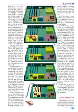 xión o POST. La CPU pri-
meramente comprue-
ba su propio funciona-
miento con el POST que
lee códigos, controla
posiciones y compara
los registros que perma-
necen invariables, tal
como podemos obser-
var en la figura 2. Para
ello, la CPU envía seña-
les a través de un ban-
co del sistema com-
puesto por todos los cir-
cuitos que conectan a
todos los componentes
entre sí, para garantizar
que están todos funcio-
nando correctamente
(placas adicionales,
conexiones con impre-
soras, detección del
mouse, etc). Lo dicho
se ilustra en la figura 3.
Las PC más anti-
guas (XT, AT) contienen
un núcleo de lenguaje
del tipo BASIC en la
ROM, la cual es verifi-
cada al mismo tiempo
que la CPU verifica la
precisión del sistema,
responsable de que to-
das las funciones de la
PC operen sincroniza-
da y ordenadamente
(figura 4).
Posteriormente se
ejecuta una rutina don-
de el POST verifica la
memoria contenida en
la placa de video y las
señales de video que
controlan el monitor.
Luego, hace que el có-
digo de BIOS de la pla-
ca de video se integre
al BIOS total del sistema
y configura la memoria
(figura 5). A partir de di-
cho instante, debe co-
menzar a aparecer algo
en la pantalla.
El POST testea una se-
rie de elementos para
garantizar que los chips
de la RAM estén funcio-
nando adecuadamen-
te. La CPU escribe datos
en cada chip, los com-
para con los que le han
enviado los chip inicial-
mente (figura 6). Un balan-
ce dinámico de la canti-
dad de memoria que está
siendo verificada aparece
en el monitor durante este
test.
La CPU también debe
verificar si el teclado está
conectado correctamen-
te y si las teclas accionan.
En la figura 7 podemos ver
este proceso.
El POST envía señales a
través de caminos especí-
ficos del banco hacia las
unidades de disco y espe-
ra una respuesta para de-
teminar cuáles son las uni-
dades disponibles (fig. 8).
Con el advenimiento de
las nuevas PC (AT y supe-
riores), los resultados de los
tests POST se comparan
con un registro desde un
chip CMOS específico,
que contiene el registro ofi-
cial de todos los compo-
nentes instalados, tal co-
mo se puede observar en
la figura 9. Esto facilita la
tarea de verificación de
componentes instalados.
Hay sistemas que con-
tienen componentes po-
seedores de BIOS propios,
como algunas placas con-
troladoras de discos o có-
digo de BIOS reconocidos
e incorporados como par-
te del BIOS del propio siste-
ma y de la utilización de la
memoria (figura 10). Las
PC más recientes ejecutan
una operación Plug and
Play (encienda y use) para
distribuir recursos del siste-
ma entre diferentes com-
ponentes.
Luego de la verifica-
ción, la PC está lista para
el próximo paso del proce-
so de inicialización: “car-
gar un sistema operacio-
nal en disco”.
EL DISCO DE INICIALIZACIÓN
Una computadora per-
sonal no realiza nada útil a
no ser que ejecute un siste-
ma operacional que es el
Capítulo 18
281
Fig. 4
Fig. 3
Fig. 6
Fig. 5
Fig. 7
 