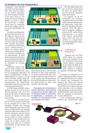 “programa” que permite
que la PC use otros progra-
mas. Pero antes de ejecu-
tar un sistema operacio-
nal, la PC requiere instalar-
lo en disco hacia la me-
moria de acceso aleatorio
(RAM). Lo hace a través
del bootstrap, o simple-
mente boot, un pequeño
trecho de código, que for-
ma parte permanente de
la PC.
Se llama bootstrap por-
que permite que la PC rea-
lice algo por sí sola, sin nin-
gún sistema operacional
externo. Desde ya, no hará
muchas cosas. En realidad,
tiene apenas dos funcio-
nes: ejecutar un POST (des-
cripto anteriormente) y
buscar un sistema opera-
cional en la unidad de dis-
co. Cuando completa es-
tas operaciones, el boot
inicia el proceso de lectura
de los archivos del sistema
operacional y los copia en
la memoria de acceso
aleatorio.
Debemos aclarar por-
que se debe realizar este
trabajo y no simplemente ejecu-
tar un porograma específico. Al-
gunas computadoras simples o
especializadas lo hacen. Los pri-
meros modelos usados para jue-
gos, como el Atari 400 y 800 o la
computadora de Hewlett'Pac-
kard LX95 contienen sistemas ope-
racionales permanentes.
El LX95 incluye también un pro-
grama, el Lotus 1-2-3 en un micro-
circuito especial. Pero en la ma-
yoría de los casos, el sistema ope-
racional se carga en disco por
dos razones.
Por un lado es más fácil actua-
lizar el sistema operacional cuan-
do es cargado en el disco. Por
ejemplo, cuando una empresa
como Microsoft (que hace el MS-
DOS y el Windows 98, los sistemas
operacionales más usados en PC)
decide adicionar nuevas funcio-
nes o corregir defectos, simple-
mente edita un nuevo conjunto
de discos. A veces solamente ne-
cesita de un único archivo que
corrige una falta en el sistema
operacional. Es más barato para
Microsoft distribuir un sistema ope-
racional en disco que proyectar
un nuevo microcircuito que con-
tenga un sistema operacional. Pa-
ra los usuarios de computadoras,
es más fácil instalar un nuevo siste-
ma operacional en disco que
cambiar microcircuitos.
El programa de inicialización o
sistema operativo, generalmente
es grabado en el disco rígido y no
en memorias ROM, lo cual permi-
te modificarlos o cambiarlos con
facilidad, sin necesidad de tener
que cambiar microchips.
Por otro lado, para car-
gar el sistema operacional
en disco, los usurios dispo-
nen de sistemas operacio-
nales alternativos.
La mayoría de las PC
construidas con micropro-
cesadores de Intel usan MS-
DOS y sistemas operaciona-
les alternativos, como Win-
dows NT, Windows 98 (o Mi-
lenium), OS/2, DR DOS o
Unix. En algunas configura-
ciones de PC, usted mismo
seleccionará a su gusto
cuál sistema operacional
usará cada vez que en-
cienda su computadora.
En nuestros ejemplos, usare-
mos el MS-DOS.
EL PROCESO DE LA
INICIALIZACIÓN
Despues del Test POST
sobre todos los compo-
nentes de hardware de la
PC, el programa de iniciali-
zación (boot) contenido
en los chips de BIOS de la
ROM verifica la unidad A
para verificar si contiene
un disquete formateado (figura
11).
Si hubiera un disquete en la
unidad, el programa busca locali-
zar específicamente en el disco
los archivos que componen las
primeras dos partes del sistema
operacional. Lo común es que es-
tos archivos no se registren porque
están marcados con un atributo
especial que los oculta al coman-
do DIR del DOS. para sistemas MS-
DOS, los archivos se denominan
IO.SYS y MSDOS.SYS.
En las computadoras IBM, los
archivos son denominados IBM-
El Hardware de una Computadora
282
Fig. 8
Fig. 10
Fig. 9
Fig. 11
 
