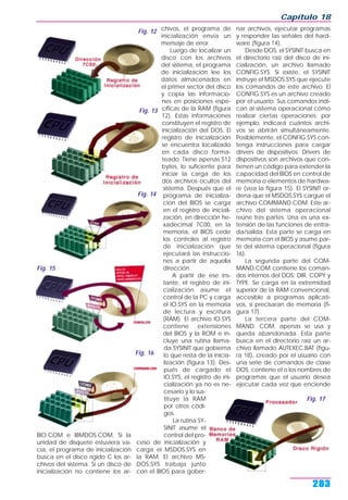 BIO.COM e IBMDOS.COM. Si la
unidad de disquete estuviera va-
cía, el programa de inicialización
busca en el disco rígido C los ar-
chivos del sistema. Si un disco de
inicialización no contiene los ar-
chivos, el programa de
inicialización envía un
mensaje de error.
Luego de localizar un
disco con los archivos
del sistema, el programa
de inicialización lee los
datos almacenados en
el primer sector del disco
y copia las informacio-
nes en posiciones espe-
cíficas de la RAM (figura
12). Estas informaciones
constituyen el registro de
inicialización del DOS. El
registro de inicialización
se encuentra localizado
en cada disco forma-
teado. Tiene apenas 512
bytes, lo suficiente para
iniciar la carga de los
dos archivos ocultos del
sistema. Después que el
programa de inicializa-
ción del BIOS se carga
en el registro de iniciali-
zación, en dirección he-
xadecimal 7C00, en la
memoria, el BIOS cede
los controles al registro
de inicialización que
ejecutará las instruccio-
nes a partir de aquella
dirección.
A partir de ese ins-
tante, el registro de ini-
cialización asume el
control de la PC y carga
el IO.SYS en la memoria
de lectura y escritura
(RAM). El archivo IO.SYS
contiene extensiones
del BIOS y la ROM e in-
cluye una rutina llama-
da SYSINIT que gobierna
lo que resta de la inicia-
lización (figura 13). Des-
pués de cargado el
IO.SYS, el registro de ini-
cialización ya no es ne-
cesario y lo sus-
tituye la RAM
por otros códi-
gos.
La rutina SY-
SINIT asume el
control del pro-
ceso de inicialización y
carga el MSDOS.SYS en
la RAM. El archivo MS-
DOS.SYS trabaja junto
con el BIOS para gober-
nar archivos, ejecutar programas
y responder las señales del hard-
ware (figura 14).
Desde DOS, el SYSINIT busca en
el directorio raíz del disco de ini-
cialización, un archivo llamado
CONFIG.SYS. Si existe, el SYSINIT
instruye el MSDOS.SYS que ejecute
los comandos de este archivo. El
CONFIG.SYS es un archivo creado
por el usuario. Sus comandos indi-
can al sistema operacional cómo
realizar ciertas operaciones; por
ejemplo, indicará cuántos archi-
vos se abrirán simultáneamente.
Posiblemente, el CONFIG.SYS con-
tenga instrucciones para cargar
drivers de dispositivos. Drivers de
dispositivos son archivos que con-
tienen un código para extender la
capacidad del BIOS en control de
memoria o elementos de hardwa-
re (vea la figura 15). El SYSINIT or-
dena que el MSDOS.SYS cargue el
archivo COMMAND.COM. Este ar-
chivo del sistema operacional
reúne tres partes. Una es una ex-
tensión de las funciones de entra-
da/salida. Esta parte se carga en
memoria con el BIOS y asume par-
te del sistema operacional (figura
16).
La segunda parte del COM-
MAND.COM contiene los coman-
dos internos del DOS: DIR, COPY y
TYPE. Se carga en la extremidad
superior de la RAM convencional,
accesible a programas aplicati-
vos, si precisaran de memoria (fi-
gura 17).
La tercera parte del COM-
MAND. COM, apenas se usa y
queda abandonada. Esta parte
busca en el directorio raíz un ar-
chivo llamado AUTEXEC.BAT (figu-
ra 18), creado por el usuario con
una serie de comandos de clase
DOS, contiene el o los nombres de
programas que el usuario desea
ejecutar cada vez que enciende
Capítulo 18
283
Fig. 12
Fig. 13
Fig. 14
Fig. 15
Fig. 16
Fig. 17
 