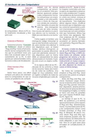 la computadora. Ahora, la PC es-
tá totalmente inicializada y lista
para usar.
CONEXIÓN DE PERIFÉRICOS
Trataremos el tema: “Conexión
de Periféricos”, desde el clásico
“Plug and Play” hasta el funciona-
miento de los componentes inter-
nos que le permitirán tener una
idea más acabada sobre el fun-
cionamiento de su PC. Si bien
queda por sobreentendido cómo
funciona el disco de inicialización.
CÓMO FUNCIONA EL PLUG
AND PLAY
Hasta hace poco, era difícil
comprar una placa de extensión
para la computadora sin que se
creara un problema de compati-
bilidad con los demás
componentes, ya presen-
tes en el sistema. Estos pro-
blemas aparecían porque
cada componente necesi-
ta comunicarse con el pro-
cesador y con otros perifé-
ricos a través de muy po-
cos canales de comunica-
ción, llamados recursos del
sistema. Una interrupción
es uno de estos recursos.
Otro recurso del sistema es una lí-
nea directa con la memoria, la
DMA (acceso directo a la memo-
ria).
Como sugiere el nombre, una
interrupción obliga interrumpir lo
que se está haciendo o procesan-
do, para atender otra solicitud. Si
dos dispositivos usan, al mismo
tiempo, idéntica interrupción, el
procesador no puede diferenciar
cuál está solicitando atención. Si
dos dispositivos usan la misma
DMA, se sobrepondrán los datos
almacenados en memoria. Cuan-
do esto ocurre se origina conflic-
to.
En la época difícil de las PC -
década de los ochenta y mitad
de los noventa- había dos mane-
ras de evitar los conflictos. Una
exigía ser muy cuidadoso: tener
un registro completo de todos los
recursos empleados por cada dis-
positivo en la PC. Nadie lo tenía.
La mayoría conectaba una nue-
va placa de expansión y observa-
ba si todo andaba bien. Si apare-
cían problemas de funcionamien-
to -como era común- removía el
nuevo dispositivo y reiniciaba to-
do nuevamente. Esto implicaba
alterar algunas claves, modificar
los recursos que el dispositivo usa-
ba, conectar nuevamente y verifi-
car si funcionaba y repetir el pro-
ceso hasta dar con una combina-
ción que funcionara. Ahora hay
una forma más apropiada. Mu-
chas empresas de PC, incluidas
las influyentes Microsoft e Intel,
acordaron un sistema llamado,
con optimismo, Plug and Play (en-
cienda y use).
En teoría, si todos los dispositi-
vos de su PC obedecen el patrón
(tutor) Plug and Play, el BIOS (sis-
tema básico de entrada), varios
programas del sistema y los dis-
positivos propios trabajarán auto-
máticamente en mutua coopera-
ción, esto garantiza que ninguno
de ellos disputará los mismo re-
cursos al mismo tiempo.
No todos los componentes
emplean el Plug and Play. Usted
procúrese este patrón al comprar
componentes.
Antes del Plug and Play, adi-
cionar hardware exigía desco-
nectar el sistema antes de instalar.
Plug and Play permite intercam-
biar dispositivos dinámicamente,
sin desconectar (proceso llamado
hot swapping en inglés). Lo mismo
se hace con otras PC portátiles
que usan tarjetas PCMCIA (Tarje-
tas PC, figura 19).
La ventaja es que la PC, su
BIOS, los períféricos y el sistema
operacional tienen como soporte
el Plug and Play. Desinteresada-
mente, muchos fabricantes de PC
y de componentes toman como
modelo prototipo el Plug and
Play. El Windows 98 ofrece mu-
chos drivers Plug and Play que
otras empresas pueden usar. De
todas maneras, los fabricantes no
están obligados a usar este pa-
trón. Pero es un gran paso para
actualizar sin complicaciones (fi-
gura 20).
El Hardware de una Computadora
284
Fig. 18
Fig. 19
Fig. 20
 