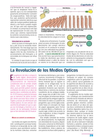 a la formación de "vacíos" o "aguje-
ros" que se desplazan hacia la iz-
quierda, que a su vez corresponden
justamente al movimiento "contrario"
de cargas positivas. Todo esto signi-
fica que podemos perfectamente
representar corrientes eléctricas que
salen de cuerpos positivos (polos po-
sitivos) y van hacia cuerpos negati-
vos, sin que esto esté equivocado.
En verdad, es común hacer este tipo
de represenación. En este caso, de-
cimos que estamos representando
la corriente convencional y no la co-
rriente real o electrónica.
Velocidad de la corriente
Usted acciona el interruptor de la
luz y ¡zas!, la luz se enciende instan-
táneamente. Por más largo que sea
el cable, no conseguirá notar retraso
alguno entre los dos momentos: el
accionamiento del interruptor y el
encendido de la lámpara son simul-
táneos.
En verdad, lo que ocurre es que el
fenómeno de la acción de la electri-
cidad es instantáneo, mientras que
la velocidad de las cargas en sí no lo
es.
Analicemos el fenómeno: Cuando
usted acciona el interruptor el esta-
blecimiento del campo eléctrico
(acción) en el conductor se propa-
ga con una velocidad muy grande,
del orden de los 300.000 km por se-
gundo... `o sea la velocidad de la luz!
Esta acción hace que prácticamen-
te todos los electrones que tienen
movilidad pasen a saltar de átomo
en átomo en la dirección que co-
rresponde a la circulación de la co-
rriente (figura 23). Pero la velocidad
media de los electrones en este mo-
vimiento es muy pequeña compara-
da con la velocidad con que se
establece la corriente.
Capítulo 2
29
Fig. 22
Fig. 23
La Revolución de los Medios Opticos
E
l surgimiento del disco compacto
de audio digital, desencadenó
una revolución en los medios de
almacenamiento de información,
considerada ésta en sentido amplio
(datos, texto, audio, imágenes, vi-
deo), pues permitió grabar enormes
cantidades de datos en un disco de
apenas doce centímetros de diáme-
tro. El CD musical y todos los formatos
que se derivaron de dicha tecnolo-
gía, tienen una base física común: el
registro y lectura de información por
medios ópticos. En este artículo, revi-
saremos los principios en que se apo-
ya esa tecnología y haremos un re-
cuento de los principales formatos
que se han derivado del CD musical.
MEDIOS DE SOPORTE DE INFORMACION
Los medios de registro de informa-
ción, constituyeron una base funda-
mental en el desarrollo de las civili-
zaciones, pues permitieron aumen-
tar la memoria colectiva, remontar
las barreras del tiempo y, por conse-
cuencia, incrementar el bagaje in-
telectual de los pueblos. La primera
forma material que se supone se
empleó en la antigüe-dad, fue la
tableta de arcilla, en la cual se
grababan incisiones que represen-
taban letras o números (la escritura
cuneiforme de los antiguos babilo-
nios); luego vino el rollo o tira conti-
nua de papiro (el antecesor del pa-
pel) usado por los antiguos egipcios;
más tarde el códice o cuaderno de
pergamino, que con los siglos evolu-
cionó hasta el concepto de hojas
de papel agrupadas para formar
un volumen (libro); y, finalmente, en
nuestro siglo, el disco de acetato, la
cinta magnética, el disco magnéti-
co y los discos ópticos.
Esta amplia variedad de medios
de almacenamiento, ha implicado
una diversidad de recursos y disposi-
tivos para conservar la información:
incisiones (bajorrelieve) en las tabli-
llas babilónicas; tintas y plumas de
ave para la escritura sobre papiros y
pergaminos; la imprenta para el es-
tampado en papel; los campos
magnéticos para la grabación en
cinta y discos; surcos grabados en
la superficie de discos de acetato y
protuberancias microscópicas so-
bre la superficie de un disco de po-
licarbonato, para ser leídos median-
te un rayo láser.
El surgimiento de los medios ópti-
cos, constituyó una transformación
rotunda de los métodos de almace-
namiento de información, pues
permitió grabar enormes cantida-
des de datos en un disco de ape-
nas doce centímetros de diámetro.
El primer dispositivo óptico fue el vi-
deodisco láser, aunque el medio
que desencadenó la revolución de
los sistemas ópticos fue el disco
compacto de audio digital, capaz
de almacenar hasta 74 minutos de
audio; de ahí se derivaron múlti-ples
formatos y variantes, siendo el más
importante el disco compacto para
computadora o CD-ROM (Com-
pact Disc-Read Only Memory), el
 