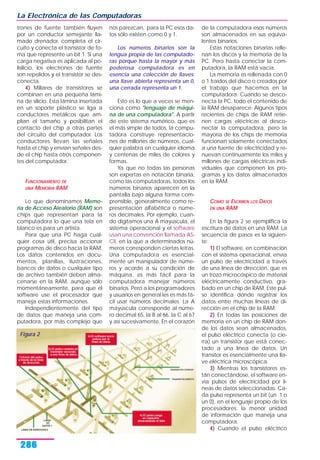 La Electrónica de las Computadoras
286
trones de fuente también fluyen
por un conductor semejante lla-
mado drenador, completa el cir-
cuito y conecta el transistor de fo-
ma que represente un bit 1. Si una
carga negativa es aplicada al po-
lisilicio, los electrones de fuente
son repelidos y el transistor se des-
conecta.
4) Millares de transistores se
combinan en una pequeña lámi-
na de silicio. Esta lámina insertada
en un soporte plástico se liga a
conductores metálicos que am-
plían el tamaño y posibilitan el
contacto del chip a otras partes
del circuito del computador. Los
conductores llevan las señales
hasta el chip y envían señales des-
de el chip hasta otros componen-
tes del computador.
FUNCIONAMIENTO DE
UNA MEMORIA RAM
Lo que denominamos Memo-
ria de Acceso Aleatorio (RAM) son
chips que representan para la
computadora lo que una tela en
blanco es para un artista.
Para que una PC haga cual-
quier cosa útil, precisa accionar
programas de disco hacia la RAM.
Los datos contenidos en docu-
mentos, planillas, ilustraciones,
bancos de datos o cualquier tipo
de archivo también deben alma-
cenarse en la RAM, aunque sólo
momentáneamente, para que el
software use el procesador que
maneja estas informaciones.
Independientemente del tipo
de datos que maneja una com-
putadora, por más complejo que
nos parezcan, para la PC esos da-
tos sólo existen como 0 y 1.
Los números binarios son la
lengua propia de las computado-
ras porque hasta la mayor y más
poderosa computadora es en
esencia una colección de llaves:
una llave abierta representa un 0,
una cerrada representa un 1.
Esto es lo que a veces se men-
ciona como "lenguaje de máqui-
na de una computadora". A partir
de este sistema numérico, que es
el más simple de todos, la compu-
tadora construye representacio-
nes de millones de números, cual-
quier palabra en cualquier idioma
y centenas de miles de colores y
formas.
Ya que no todas las personas
son expertas en notación binaria,
como las computadoras, todos los
números binarios aparecen en la
pantalla bajo alguna forma com-
prensible, generalmente como re-
presentación alfabética o núme-
ros decimales. Por ejemplo, cuan-
do digitamos una A mayúscula, el
sistema operacional y el software
usan una convención llamada AS-
CII, en la que a determinados nú-
meros corresponden ciertas letras.
Una computadora es esencial-
mente un manipulador de núme-
ros y acorde a su condición de
máquina, es más fácil para la
computadora manejar números
binarios. Pero a los programadores
y usuarios en general les es más fá-
cil usar números decimales. La A
mayúscula corresponde al núme-
ro decimal 65, la B al 66, la C al 67
y así sucesivamente. En el corazón
de la computadora esos números
son almacenados en sus equiva-
lentes binarios.
Estas notaciones binarias relle-
nan los discos y la memoria de la
PC. Pero hasta conectar la com-
putadora, la RAM está vacía.
La memoria es rellenada con 0
o 1 traídos del disco o creados por
el trabajo que hacemos en la
computadora. Cuando se desco-
necta la PC, todo el contenido de
la RAM desaparece. Algunos tipos
recientes de chips de RAM retie-
nen cargas eléctricas al desco-
nectar la computadora, pero la
mayoría de los chips de memoria
funcionan solamente conectados
a una fuente de electricidad y re-
nuevan continuamente los miles y
millones de cargas eléctricas indi-
viduales que componen los pro-
gramas y los datos almacenados
en la RAM.
COMO SE ESCRIBEN LOS DATOS
EN UNA RAM
En la figura 2 se ejemplifica la
escritura de datos en una RAM. La
secuencia de pasos es la siguien-
te:
1) El software, en combinación
con el sistema operacional, envía
un pulso de electricidad a través
de una línea de dirección, que es
un trozo microcóspico de material
eléctricamente conductivo, gra-
bado en un chip de RAM. Este pul-
so identifica dónde registrar los
datos entre muchas líneas de di-
rección en el chip de la RAM.
2) En todas las posiciones de
memoria en un chip de RAM don-
de los datos sean almacenados,
el pulso eléctrico conecta (o cie-
rra) un transistor que está conec-
tado a una línea de datos. Un
transitor es esencialmente una lla-
ve eléctrica microscópica.
3) Mientras los transistores es-
tán conectándose, el software en-
vía pulsos de electricidad por lí-
neas de datos seleccionadas. Ca-
da pulso representa un bit (un 1 o
un 0), en el lenguaje propio de los
procesadores: la menor unidad
de información que maneja una
computadora.
4) Cuando el pulso eléctrico
Figura 2
 