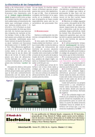 datos y de instrucciones a través
del Pentium se harán lo más rápi-
damente posible. Una de las modi-
ficaciones más importantes está
en la Unidad Lógico-Aritmética
(ULA). Imagine a ULA como un tipo
de cerebro dentro del cerebro. La
ULA realiza todos el tratamiento de
datos que contengan enteros, o
sea: números enteros como 1, 23,
610,234 o -123. El Pentium es el pri-
mer procesador de Intel que tiene
dos ULA, de manera que procesa
dos conjuntos de números al mis-
mo tiempo. Como el 486, el Pen-
tium posee una unidad de cálculo
por separado, optimizada para
tratar número en punto fluctuante,
es decir: números con fracciones
decimales como 1,2; 35,8942; 0,317
o -93,2. Otra diferencia significati-
va sobre el 486 es que el Pentium
recibe datos a 64 bits por vez,
mientras que la vía de datos del
486 es de 32 bits. En tanto el 486
posee una área de almacena-
miento llamada de cache, que
contiene 8 kilobytes de, el Pentium
posee dos memorias “caches” de
8k.
Una para los datos y otra para
los códigos de las instrucciones,
ambas proyectadas para gantizar
que la ULA esté constantemente
abastecida con los datos de las
instrucciones que precisa para ha-
cer sus tareas. En muchas opera-
ciones, el Pentium ejecuta un pro-
grama dos veces más rápidamen-
te que el 486. Pero el potencial
completo del Pentium no se apro-
vecha en su totalidad, a menos
que el programa se haya creado
especialmente para usar las ca-
racterísticas del procesador Pen-
tium.
EL MICROPROCESADOR
Damos a continuación, las refe-
rencias correspondientes a la figu-
ra 4.
1) Una parte del Pentium, lla-
mada unidad de interface con el
bus o barra (BIU), recibe los datos y
los códigos de instrucciones de
memoria de acceso aleatorio
(RAM) de la computadora. El pro-
cesador está conectado a la RAM
a través de los circuitos de la placa
madre de la PC, conocidos como
bus, palabra de origen inglés. Los
datos se trasladan hacia el proce-
sador a 64 bits por vez.
2) La unidad que actúa de in-
terface con el bus envía datos y
códigos por dos vías separadas
que reciben, cada una, 64 bits por
vez. Una vía conduce la unidad de
almacenamiento de 8k, o cache,
usados para los datos.
La otra vía conduce una ca-
che idéntica, usada exclusivamen-
te para el código que indica al
procesador lo que hará con los
datos. Los códigos y datos perma-
necen en las dos caches hasta
que el procesador los precise.
3) Mientras el código aguarda
en su cache, otra parte de la CPU,
llamada unidad de previsión de
desvío inspecciona las instruccio-
nes y determina cuál de las dos
unidades lógico-aritméticas (ULA)
los tratará más eficazmente. Esta
inspección garantiza que una de
las ULA no quede esperando mien-
tras la otra termina de ejecutar
una instrucción.
4) El almacenamiento tempo-
rario de “prebúsqueda” de instruc-
ciones recupera el código identifi-
cado por la unidad de presión y la
unidad de decodificación traduce
el código de programa como ins-
trucciones que la ULA entenderá.
5) Si es preciso procesar núme-
ros de punto fluctuante -números
con fracciones decimales, como
23,7- pasarán a un procesador in-
terno especializado, llamado uni-
dad de punto fluctuante.
6) En el interior de la unidad de
ejecución, dos unidades lógico-
aritméticas procesan exclusiva-
mente todos los datos de enteros.
Cada ULA recibe instrucciones de
hasta 32 bits cada vez de la uni-
dad de decodificación.
Cada ULA procesa sus propias
instrucciones y usa simultánea-
mente datos levantados del ca-
che de datos, desde una especie
de borrador electrónico llamado
de registros.
7) Las dos unidades lógico-arit-
méticas y la unidad de punto fluc-
tuante envían los resultados de su
procesamiento para el cache de
datos. El cache de datos envía los
resultados hacia la unidad de in-
terface con el bus que, a su vez,
envía los resultados a la RAM. *****
La Electrónica de las Computadoras
Es una publicación de Editorial Quark, compuesta de 24 fascículos,
preparada por el Ing. Horacio D. Vallejo, quien cuenta con la colabora-
ción de docentes y escritores destacados en el ámbito de la electrónica
internacional. Los temas de este capítulo fueron escritos por Horacio D.
Vallejo y Oscar Montoya Figueroa
Editorial Quark SRL - Herrera 761, (1295), Bs. As. - Argentina - Director: H. D. Vallejo
Figura 4
 