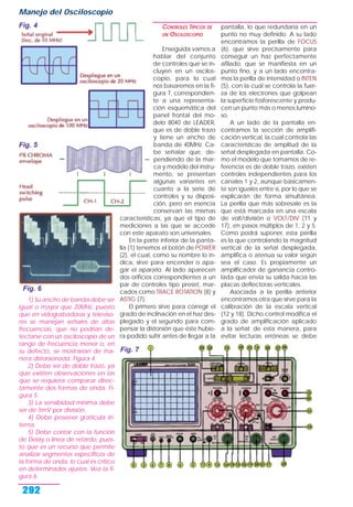 1) Su ancho de banda debe ser
igual o mayor que 20MHz, puesto
que en vidograbadoras y televiso-
res se manejan señales de altas
frecuencias, que no podrían de-
tectarse con un osciloscopio de un
rango de frecuencia menor o, en
su defecto, se mostrarían de ma-
nera distorsionada. Figura 4.
2) Debe ser de doble trazo, ya
que existen observaciones en las
que se requiera comparar direc-
tamente dos formas de onda. Fi-
gura 5.
3) La sensibidad mínima debe
ser de 5mV por división.
4) Debe poseeer gratícula in-
terna.
5) Debe contar con la función
de Delay o línea de retardo, pues-
to que es un recurso que permite
analizar segmentos específicos de
la forma de onda, lo cual es crítico
en determinados ajustes. Vea la fi-
gura 6.
CONTROLES TÍPICOS DE
UN OSCILOSCOPIO
Enseguida vamos a
hablar del conjunto
de controles que se in-
cluyen en un oscilos-
copio, para lo cual
nos basaremos en la fi-
gura 7, correspondien-
te a una representa-
ción esquemática del
panel frontal del mo-
delo 8040 de LEADER,
que es de doble trazo
y tiene un ancho de
banda de 40MHz. Ca-
be señalar que, de-
pendiendo de la mar-
ca y modelo del instru-
mento, se presentan
algunas variantes en
cuanto a la serie de
controles y su disposi-
ción, pero en esencia
conservan las mismas
características, ya que el tipo de
mediciones a las que se accede
con este aparato son universales.
En la parte inferior de la panta-
lla (1) tenemos el botón de POWER
(2), el cual, como su nombre lo in-
dica, sirve para encender o apa-
gar el aparato. Al lado aparecen
dos orificios correspondientes a un
par de controles tipo preset, mar-
cados como TRACE ROTATION (8) y
ASTIG (7).
El primero sirve para corregir el
grado de inclinación en el haz des-
plegado y el segundo para com-
pensar la distorsión que éste hubie-
ra podido sufrir antes de llegar a la
pantalla, lo que redundaría en un
punto no muy definido. A su lado
encontramos la perilla de FOCUS
(6), que sirve precisamente para
conseguir un haz perfectamente
afilado, que se manifiesta en un
punto fino, y a un lado encontra-
mos la perilla de intensidad o INTEN
(5), con la cual se controla la fuer-
za de los electrones que golpean
la superficie fosforescente y produ-
cen un punto más o menos lumino-
so.
A un lado de la pantalla en-
contramos la sección de amplifi-
cación vertical, la cual controla las
características de amplitud de la
señal desplegada en pantalla. Co-
mo el modelo que tomamos de re-
ferencia es de doble trazo, existen
controles independientes para los
canales 1 y 2, aunque básicamen-
te son iguales entre sí, por lo que se
explicarán de forma simultánea.
La perilla que más sobresale es la
que está marcada en una escala
de volt/división o VOLT/DIV (11 y
17), en pasos múltiplos de 1, 2 y 5.
Como podrá suponer, esta perilla
es la que controlando la magnitud
vertical de la señal desplegada,
amplifica o atenua su valor según
sea el caso. Es propiamente un
amplificador de ganancia contro-
lada que envia su salida hacia las
placas deflectoras verticales.
Asociada a la perilla anterior
encontramos otra que sirve para la
calibración de la escala vertical
(12 y 18). Dicho control modifica el
grado de amplificación aplicado
a la señal; de esta manera, para
evitar lecturas erróneas se debe
Manejo del Osciloscopio
292
Fig. 4
Fig. 5
Fig. 6
Fig. 7
 