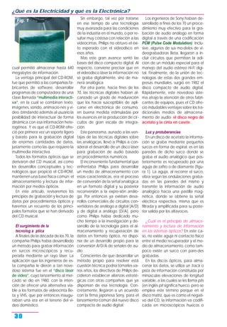 cual permitió almacenar hasta 640
megabytes de información.
La ventaja principal del CD-ROM,
fue que permitió a las compañías fa-
bricantes de software, desarrollar
programas de computadora de una
clase llamada “multimedia interacti-
va”, en la cual se combinan texto,
imágenes, sonido, animacio-nes y vi-
deo, brindando además al usuario la
posibilidad de interactuar de forma
dinámica con esa información hete-
rogénea. Y es que el CD-ROM ofre-
ció por primera vez un soporte ligero
y barato para la grabación digital
de enormes cantidades de datos,
justamente como las que requiere la
multimedia interactiva.
Todos los formatos ópticos que se
derivaron del CD musical, así como
los desarrollos conceptuales y tec-
nológicos que propició el CD-ROM,
mantienen una base física común: el
almacenamiento y lectura de infor-
mación por medios ópticos.
En este artículo, revisaremos los
principios de grabación y lectura de
datos por procedimientos ópticos y
haremos un recuento de los princi-
pales formatos que se han derivado
del CD musical.
El surgimiento de la
tecnolog a ptica
A finales de la década de los 70, la
compañía Philips había desarrollado
un método para grabar información
en surcos microscópicos y recu-
perarla mediante un rayo láser. La
aplicación que los ingenieros de es-
ta compañía le dieron a tan nove-
doso sistema fue en el “disco láser
de video”, cuyo lanzamiento al mer-
cado se dio en 1980, con la inten-
ción de ofrecer una alternativa via-
ble a los formatos de videocinta Be-
ta y VHS, que por entonces inaugu-
raban una era en el terreno del vi-
deo doméstico.
Sin embargo, tal vez por tratarse
en ese tiempo de una tecnología
muy avanzada para las condiciones
de la industria en el mundo, o por re-
sultar muy costosa con relación a las
videocintas, Philips no obtuvo el éxi-
to esperado con el videodisco en
esos años.
Mas este gran avance sentó las
bases del disco compacto digital. Al
respecto, conviene precisar que en
el videodisco láser la información no
se graba digitalmente, sino de ma-
nera analógica.
Por otra parte, hacia fines de los
70, las técnicas digitales habían al-
canzado un grado de maduración
que los hacía susceptibles de apli-
carse en electrónica de consumo,
en buena medida estimuladas por
los avances en la producción de cir-
cuitos de gran escala de integra-
ción.
Este panorama, aunado a las ven-
tajas de las técnicas digitales sobre
las analógicas, llevó a Philips a con-
siderar el desarrollo de un disco láser
para grabación de audio basado
en procedimientos numéricos.
El inconveniente fundamental que
enfrentaba Philips para desarrollar
un medio de almacenamiento con
estas características, era el proceso
de conversión de la señal analógica
en un formato digital y su posterior
reconversión a la expre-sión análo-
ga. Por entonces ya existían desa-
rrollos comerciales de circuitos con-
vertidores de análogo a digital (A/D)
y de digital a análogo (D/A), pero
como Philips había dedicado mu-
cho tiempo a la investigación y de-
sarrollo de la tecnología para el al-
macenamiento y recuperación de
datos en formato óptico, no dispo-
nía de un desarrollo propio para la
conversión A/D/A de señales de au-
dio.
Conscientes de que desarrollar un
método propio para resolver está
cuestión técnica podría tomarles va-
rios años, los directivos de Philips de-
cidieron establecer alianzas estraté-
gicas con otras compañías que ya
disponían de esa tecnología. Con-
cretamente, llegaron a un acuerdo
con la firma japonesa Sony, para el
lanzamiento común del nuevo disco
compacto de audio digital.
Los ingenieros de Sony habían de-
sarrollado a fines de los 70 un proce-
dimiento muy efectivo para la gra-
bación de audio análogo en forma
digital a través de una codificación
PCM (Pulse Code Modulation). Inclu-
sive, algunos de sus mo-delos de vi-
deograbadoras Beta, llegaron a in-
cluir circuitos que permitían la adi-
ción de un módulo especial para el
manejo del audio estéreo Hi-Fi digi-
tal. Finalmente, de la unión de tec-
nologías de estas dos grandes em-
presas mundiales, surgió en 1982 el
disco compacto de audio digital.
Rápidamente, este novedoso siste-
ma atrajo la atención de otros fabri-
cantes de equipos, pues el CD ofre-
ció indudables ventajas sobre los tra-
dicionales medios de almacena-
miento de audio: el disco negro de
acetato y la cinta en casete.
Luz y protuberancias
En un disco de acetato la informa-
ción se graba mediante pequeños
surcos en forma de espiral; es en las
paredes de dicho surco donde se
graba el audio analógico que pos-
teriormente es recuperado por una
aguja de zafiro o de diamante (figu-
ra 1). La aguja, al recorrer el surco,
vibra según las ondulaciones graba-
das en las paredes del mismo y
transmite la información de audio
analógico hacia una pastilla mag-
nética, donde se obtiene la señal
eléctrica respectiva, misma que es
filtrada y amplificada para su poste-
rior salida por los altavoces.
¿Cuál es el principio de almace-
namiento y lectura de información
en los sistemas ópticos? En este ca-
so, no existe aguja ni contacto físico
entre el medio recuperador y el me-
dio de almacenamiento, como tam-
poco existe un surco con pare-des
grabadas.
En los discos ópticos, para alma-
cenar los datos, se utiliza un track o
pista de información constituida por
minúsculas elevaciones de longitud
variable, a las cuales se les llama pits
(en inglés pit significa hueco, pero se
emplea este término porque en el
disco matriz, que es como el negati-
vo del CD, la información va codifi-
cada en microscópicos huecos o
¿Qué es la Electricidad y qué es la Electrónica?
30
Fig. 1
 