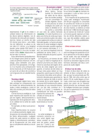 depresiones). El pit es la célula o
unidad básica de información en
los discos ópticos digitales. Las di-
mensiones de estos pits son sorpren-
den-tes: tienen un ancho de sólo
0,5 micras (una micra = una milési-
ma de milímetro); su altura es de
tan sólo 0,11 micras, y su longitud
puede variar desde 0,83 hasta 3,5
micras (figura 2). A su vez, la sepa-
ración entre tracks adyacentes es
de tan sólo 1,6 micras.
Estas dimensiones probablemen-
te no tengan para usted un signifi-
cado en primera instancia; sin em-
bargo, para brindarle una pers-
pectiva más apropiada, en la figu-
ra 3 se muestra una comparación
de los tracks de un CD musical con
un surco de un disco de acetato y
con el grueso de un cabello huma-
no.
Tecnolog a digital
La tecnología digital tiene nota-
bles ventajas en comparación con
los medios de almacenamiento de
audio y video analógicos, como el
disco de acetato y la cinta de video
magnética.
Con las técnicas analógicas, cual-
quier imperfección durante las eta-
pas de registro, almacenamiento o
reproducción de la grabación afec-
ta la calidad de la señal de audio
y/o video.
Por ejemplo, un disco sucio provo-
ca ruido.
Estas imperfecciones no ocurren
en el almacenamiento digital, don-
de gracias a la naturaleza binaria de
los datos almacenados, cualquier
fuente de ruido externo se elimina
rápida y eficientemente, permitien-
do la recuperación de una señal
que es virtualmente idéntica a la ori-
ginal.
De anal gico a digital
En la tecnología del
disco óptico, excep-
tuando la información
de video de los discos
láser, las señales analógi-
cas son convertidas en
señales digitales. Duran-
te este proceso, la señal
analógica de audio y/o
video es dividida en va-
rias partes y convertida
en una serie de valores llamada
muestreo . En cada muestreo se ex-
plora una forma de onda que repre-
senta una señal de audio o de video,
y esta exploración se lleva a cabo en
intervalos iguales. La fuerza y la pola-
ridad de la señal analógica original
en estos intervalos, pueden expresar-
se con números decimales (1, 2, 3,
etc.); así, tanto la magnitud como la
polaridad de dicha señal ( + ó - )
quedan indicadas de punto a punto.
Vea la figura 4.
La frecuencia y el número de bits
con que se mide la magnitud de la
señal en una forma de onda, deter-
minan la exactitud del registro de la
forma de onda original; por consi-
guiente, el número de bits debe ser
tal que estos pasos deben ser muy
pequeños; y por lo que se refiere a la
frecuencia, ésta debe ser lo suficien-
temente elevada para garantizar la
correcta captura de todo el ancho
de banda de la señal original. Un
conversor A/D transforma los valores
decimales en una notación binaria:
bits. Los bits sólo consisten en 1
(unos) y 0 (ceros), y mediante la
combinación de éstos se pueden
expresar los números de-
cimales en forma de no-
tación binaria.
Estos son ejemplos de no-
tación binaria en tres bits:
Decimal Binaria
1 001
2 010
La señal analógica se
convierte entonces en
una señal digital que
ahora consiste en una
serie de pulsos: pulsos
para los 1 (unos) y au-
sencia de pulsos para los
0 (ceros). Estos pulsos en serie se gra-
ban en la superficie del disco maes-
tro en forma de pits de tamaño mi-
croscópico; y esto se hace con un
rayo láser muy fino.
En la mayoría de las grabaciones,
cada valor analógico muestreado
(44,100 por segundo) es convertido
en una línea de 16 bits en vez de los
tres que se acaban de ejemplificar;
de esta manera, se obtiene un total
de más de 1 millón de bits por segun-
do. Un número de 16 bits de 1 (unos)
y 0 (ceros) puede expresar un máxi-
mo de 65.536 diferentes valores; o
sea, que dos posibles valores para
cada bit = 216
= 65.536 posibilidades.
OTROS SISTEMAS OPTICOS
Como ya mencionamos principio,
esta tecnología tan poderosa no só-
lo se aprovecha en los discos digita-
les de audio, sino que también se
aplica en otros formatos. A conti-
nuación se describen algunos de los
formatos derivados del disco com-
pacto de audio digital.
El disco l ser de video
Si bien el disco láser de video es
anterior al disco compacto de au-
dio, ya que fue presentado por Phi-
lips en 1980, dos años antes que el
primer CD de audio llegara al mer-
cado, como tuvo una acogida muy
pobre por parte de la industria,
prácticamente fue archivado entre
los múltiples formatos que compitie-
ron por la supremacía en el mundo
del video casero.
Capítulo 2
31
Fig. 2
Fig. 3
 