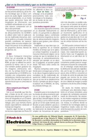 El CD-ROM
Ya mencionamos que los CD-ROM
son físicamente idénticos y de la mis-
ma tecnología que un disco com-
pacto de audio digital. Justamente
por esas propiedades, es un medio
que puede almacenar hasta 640
megabytes de información, una
cantidad extraordinaria en un redu-
cido espacio, comparada con un
disco duro promedio.
Precisamente por esa capacidad
de almacenamiento, los CD-ROM’s
se utilizan sobre todo en aplicacio-
nes de multimedia interactiva, don-
de los gráficos y el audio consumen
grandes cantidades de espacio;
aunque cada vez se les emplea con
mayor frecuencia en la distribución
de programas diversos, librerías de
programas, etc.
El CD-I
El Disco Compacto Interactivo
(CD-I) fue un desarrollo de Philips
que trató de competir con el CD-
ROM, ya que su utilidad era prácti-
camente la misma; esto es, en un
CD-I también podían grabarse tex-
tos, imágenes, animaciones, soni-
dos, etc. Su ventaja inicial era que
para aprovechar un CD-ROM se ne-
cesitaba una computadora perso-
nal poderosa, mientras que para uti-
lizar los CD-I tan sólo se requería un
aparato lector que se conectaba al
televisor.
Disco compacto para fotograf a
(Photo-CD)
Este es un desarrollo que hizo Ko-
dak a finales de los 80, como una
opción para almacenar un gran nú-
mero de fotografías en un CD idénti-
co al de audio en dimensiones y tec-
nología, pero cuyo formato interno
estaba especialmente dedicado al
manejo de imágenes.
Durante algún tiempo se vendie-
ron lectores especiales de Photo-CD
para conectarlos al televi-
sor, utilizando el disco co-
mo lbum de fotos ; sin
embargo, en la actualidad
prácticamente toda esta
tecnología se ha desplaza-
do al mundo de las com-
putadoras personales.
Los medios magneto- pticos
Una situación especial la tenemos
en un desarrollo relativamente re-
ciente, el cual permite la utilización
de tecnología óptica combinada
con fenómenos magnéticos: los me-
dios de almacenamiento magneto-
ópticos para grabar y leer informa-
ción digital.
Empleando un rayo láser que ca-
lienta la superficie de un material
metálico al tiempo que se le aplica
un campo magnético, se puede al-
macenar información digital, con la
ventaja de que la densidad de al-
macenaje es extraordinariamente
elevada; por ejemplo, en un disco
de 3,5 pulgadas, se pueden grabar
desde 100 hasta varios cientos de
megabytes.
Muchas compañías están compi-
tiendo para conseguir que su forma-
to de discos magneto-ópticos sea el
reemplazo de los tradicionales dis-
quetes de 1,44MB; el más usual, aun-
que ya en vías de la obsolescencia
técnica. Ejemplos de discos magne-
to-ópticos son el MiniDisc de Sony,
las unidades IOmega, etc.
El DVD
El próximo paso en la evolución de
los medios de almacenamiento ópti-
cos es, sin duda alguna, el DVD, si-
glas de Disco Versátil Digital. Este dis-
co se fabrica con la misma tecnolo-
gía de un CD de audio normal, pero
llevado un paso adelante: gracias a
la utilización de nuevas tecnologías
de fabricación de diodos láser y al
empleo de frecuencias de opera-
ción más elevadas, es posible redu-
cir aun más el tamaño de los pits y
del espacio entre pistas de informa-
ción; esto permite una mayor densi-
dad de información y, por lo tanto,
un incremento significativo en la
cantidad de datos que se pueden
grabar en un solo disco de 12 cm, de
hecho, las dimensiones físicas exter-
nas de ambos formatos son las mis-
mas.
Un DVD puede contener hasta 4,7
gigabytes, y gracias al desarrollo de
novedosos métodos de escritura por
capas, esta capacidad puede au-
mentar hasta casi 18 gigabytes de
información en un solo disco de 12
cm.
Esa enorme capacidad de alma-
cenamiento podría parecer exage-
rada para el usuario de computado-
ras; sin embargo, resulta ideal para
la distribución de películas digitaliza-
das, por lo que se calcula que en
pocos años el DVD se convertirá en
el medio de venta de películas más
popular, por encima de las cintas
VHS, ofreciendo además la ventaja
de una calidad de imagen y sonido
superiores a las de las cintas analógi-
cas.
Sin duda, los medios ópticos
constituyen una alternativa impor-
tante en el futuro inmediato, para
el registro de cantidades extraordi-
narias de información. No obstan-
te, los medios magnéticos también
se encuentran en gran efervescen-
cia; incluso, la vertiente donde se
combinan las tecnologías óptica y
magnética resulta cada vez más
atractiva para los usuarios de com-
putadoras. *****************
¿Qué es la Electricidad y qué es la Electrónica?
Es una publicación de Editorial Quark, compuesta de 24 fascículos,
preparada por el Ing. Horacio D. Vallejo, contando con la colaboración
de docentes y escritores destacados en el ámbito de la electrónica inter-
nacional. Los temas de este capítulo fueron escritos por Horacio Vallejo,
Felipe Orozco y Leopoldo Parra.
Editorial Quark SRL - Herrera 761, (1295), Bs. As. - Argentina - Director: H. D. Vallejo - Tel.: 4301-8804
Fig. 4
 