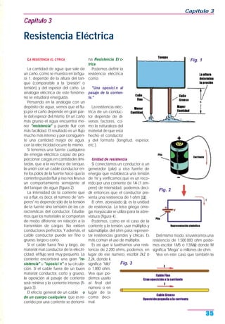 LA RESISTENCIA EL CTRICA
La cantidad de agua que sale de
un caño, como se muestra en la figu-
ra 1, depende de la altura del tan-
que (comparable a la "presión" o
tensión) y del espesor del caño. La
analogía eléctrica de este fenóme-
no se estudiará enseguida.
Pensando en la analogía con un
depósito de agua, vemos que el flu-
jo por el caño depende en gran par-
te del espesor del mismo. En un caño
más grueso el agua encuentra me-
nor "resistencia" y puede fluir con
más facilidad. El resultado es un flujo
mucho más intenso y por consiguien-
te una cantidad mayor de agua.
con la electricidad ocurre lo mismo.
Si tenemos una fuente cualquiera
de energía eléctrica capaz de pro-
porcionar cargas en cantidades limi-
tadas, que a la vez hace de tanque,
la unión con un cable conductor en-
tre los polos de la fuente hace que la
corriente pueda fluir y eso nos lleva a
un comportamiento semejante al
del tanque de agua (figura 2).
La intensidad de la corriente que
va a fluir, es decir, el número de "am-
peres" no depende sólo de la tensión
de la fuente sino también de las ca-
racterísticas del conductor. Estudia-
mos que los materiales se comportan
de modo diferente en relación a la
transmisión de cargas. No existen
conductores perfectos. Y además, el
cable conductor puede ser fino o
grueso, largo o corto.
Si el cable fuera fino y largo, de
material mal conductor de la electri-
cidad, el flujo será muy pequeño. La
corriente encontrará una gran "re-
sistencia" u "oposici n" a su circula-
ción. Si el cable fuera de un buen
material conductor, corto y grueso,
la oposición al pasaje de corriente
será mínima y la corriente intensa (fi-
gura 3).
El efecto general de un cable o
de un cuerpo cualquiera que es re-
corrido por una corriente se denomi-
na Resistencia El c-
trica.
Podemos definir la
resistencia eléctrica
como:
"Una oposici n al
pasaje de la corrien-
te."
La resistencia eléc-
trica de un conduc-
tor depende de di-
versos factores, co-
mo la naturaleza del
material de que está
hecho el conductor
y del formato (longitud, espesor,
etc.).
Unidad de resistencia
Si conectamos un conductor a un
generador (pila) u otra fuente de
energía que establezca una tensión
de 1V y verificamos que es un reco-
rrido por una corriente de 1A (1 am-
pere) de intensidad, podemos deci-
dir entonces que el conductor pre-
senta una resistencia de 1 ohm (Ω).
El ohm, abreviado Ω, es la unidad
de resistencia. La letra griega ome-
ga mayúscula se utiliza para la abre-
viatura (figura 4).
Podemos, como en el caso de la
corriente y la tensión, usar múltiplos y
submúltiplos del ohm para represen-
tar resistencias grandes y chicas. Es
más común el uso de múltiplos.
Es así que si tuviéramos una resis-
tencia de 2.200 ohms, podemos, en
lugar de ese número, escribir 2k2 ó
2,2k, donde k
significa "kilo"
o 1.000 ohm.
Vea que po-
demos usarlo
al final del
número o en
lugar de la
coma deci-
mal.
Del mismo modo, si tuviéramos una
resistencia de 1.500.000 ohm pode-
mos escribir 1M5 ó 1,5MΩ donde M
significa "Mega" o millones de ohm.
Vea en este caso que también la
Capítulo 3
35
Capítulo 3
Resistencia Eléctrica
Fig. 1
Fig. 2
Fig. 3
 