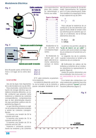 letra M puede usarse al final del nú-
mero o en lugar de la coma deci-
mal.
LA LEY DE OHM
Una de las leyes más importantes
de la electricidad es la Ley de Ohm.
Para enunciarla, conectemos a la
fuente de energía eléctrica que es-
tablezca tensiones diferentes, un ca-
ble conductor que presente cierta
resistencia y midamos las corrientes
correspondientes, comprobaremos
que se dan determinadas situacio-
nes que permitirán verificar esta im-
portante ley (figura 5).
Lo que hacemos entonces es apli-
car al conductor diferentes tensiones
y anotar las corrientes correspon-
dientes.
Si tenemos una tensión de 0V la
corriente será nula.
Si tenemos una tensión de 1V, la
corriente será de 0,2A.
Si tenemos una tensión de 2V, la
corriente será de 0,4A.
Podemos ir anotando sucesiva-
mente las tensiones y las corrientes
correspondientes
para este conduc-
tor determinado y
formar una tabla:
Tensi n Corriente
(V)...................(A)
0.........................0
1......................0,2
2......................0,4
3......................0,6
4......................0,8
5......................1,0
6......................1,2
7......................1,4
8......................1,6
9......................1,8
10 ...................2,0
Analizando la ta-
bla sacamos dos
concluisones impor-
tantes:
1) Dividiendo la
tensión por cual-
quier valor de la co-
rriente obtenemos
siempre el mismo
número:
1/0,2 = 5
5/1,0 = 5
8/1,6 = 5
El "5", valor constante, es justamen-
te la resistencia.
La resistencia depende, por lo tan-
to, de la tensión y de la corriente y
puede calcularse dividiendo la ten-
sión (V) por la corriente (I). (En las fór-
mulas representamos las tensiones
por E o V y las corrientes por I). Pode-
mos establecer la importante fórmu-
la que expresa la Ley de Ohm:
V
R = ____ (1)
I
Para calcular la resistencia de un
conductor (o de otro elemento cual-
quiera) basta dividir la tensión entre
sus extremos por la corriente que cir-
cula en el elemento. De la fórmula
obtenemos otras dos:
V = R x I (2)
I = V/R(3)
La primera nos permite calcular la
"ca da de tensi n en un cable" o
cuántos volt cae la tensión a lo largo
de un conductor en función de su re-
sistencia.
La segunda nos da la corriente,
cuando conocemos la tensión y la
resistencia de un conductor.
2) Graficando los valores de las
tensiones y corrientes de un conduc-
tor obtenemos la representación si-
guiente (figura 6).
Unidos los puntos obtenemos una
recta inclinada. Esta recta es la "cur-
va características de una resisten-
cia".
Si se tienen dos conductores con
otras resistencias, podemos hacer los
gráficos y obtener "curvas" con incli-
naciones diferentes (figura 7).
Resistencia Eléctrica
36
Fig. 4
Fig. 5
Fig. 6
 