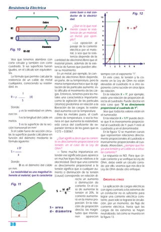 Vea que tenemos alambres con
corte circular y también con corte
cuadrado. Si sus superficies fueran
iguales, en el cálculo son equivalen-
tes.
La fórmula que permite calcular la
resistencia de un cable de metal
cualquieira, conociendo su resistivi-
dad, es:
l
R = ρ . _____ (4)
S
Donde:
ρ es la resistividad en ohms.
mm2
/m
l es la longitud del cable en
metros
S es la superficie de la sec-
ción transversal en mm2
Si el cable fuera de sección circu-
lar, la superficie puede calcularse en
función del diámetro mediante la
fórmula siguiente:
π D2
S = _____
4
Donde:
D es el diámetro del cable
en mm.
La resistividad es una magnitud in-
herente al material, que lo caracteriza
como buen o mal con-
ductor de la electrici-
dad.
¿Qué es lo que real-
mente causa la resis-
tencia de un material,
un metal, por ejem-
plo?
—La oposición al
pasaje de la corriente
eléctrica por el mate-
rial, o sea que la resis-
tencia depende de la
cantidad de electrones libres que el
material posee, además de la exis-
tencia de fuerzas que pueden alte-
rar su movimiento.
En un metal, por ejemplo, la can-
tidad de electrones libres depende,
en parte, de su temperatura, pero la
misma temperatura hace que la agi-
tación de las partículas aumente, es-
to dificulta el movimiento de las car-
gas. Entonces, tenemos para los me-
tales una característica importante:
como la agitación de las partículas
(átomos) predomina en relación a la
liberación de las cargas, la resistivi-
dad aumenta con la temperatura.
Para los metales puros, el coefi-
ciente de temperatura, o sea la ma-
nera en que aumenta la resistividad,
está cerca del coeficiente de ex-
pansión térmica de los gases que es
1/273 = 0,00367.
¿Qué significa decir que la corrien-
te es directamente proporcional a la
tensión, en el caso de la Ley de
Ohm?
— Tiene mucha importancia en-
tender ese significado pues aparece
en muchas leyes físicas relativas a la
electricidad. Decir que una corriente
es directamente proporcional a la
tensión significa que a cualquier au-
mento o disminución de la tensión
(causa) corresponde en relación di-
recta un aumento
o disminución de
corriente. En el ca-
so de aumentar la
tensión el 20%, la
corriente aumenta-
rá en la misma pro-
porción. En la rela-
ción de proporción
directa, las magni-
tudes que intervie-
nen aparecen
siempre con el exponente "1".
En este caso, la tensión y la co-
rriente en la Ley de Ohm no están
elevadas al cuadrado ni a otro ex-
ponente como sucede en otros tipos
de relación.
En la relación X = Y2
, por ejemplo,
existe una relación de proporción di-
recta al cuadrado. Puede decirse en
este caso que "X es directamente
proporcional al cuadrado de Y".
Vea que todos los valores están en
el numerador.
En la relación X = 1/Y2
puede decir-
se que X es inversamente proporcio-
nal al cuadrado de Y, pues Y está al
cuadrado y en el denominador.
En la figura 12 se muestran curvas
que representan relaciones directa-
mente proporcionales al cuadrado e
inversamente proporcionales al cua-
drado. Ahora bien, ¿siempre que ha-
ya una tensión y un cable va a circu-
lar corriente?
La respuesta es NO. Para que cir-
cule corriente y se verifique la Ley de
Ohm, debe existir un circuito cerra-
do; por ello, veamos que nos dice la
Ley de Ohm desde otro enfoque.
CIRCUITO EL CTRICO
La aplicación de cargas eléctricas
con signo contrario a los extremos de
un conductor no es suficiente para
lograr una corriente eléctrica cons-
tante, pues solo se lograría la circula-
ción, por un momento, de flujo de
corriente eléctrica, hasta que las
cargas de los extremos se hayan
neutralizado, tal como se muestra en
la figura 13.
Resistencia Eléctrica
38
Fig. 10
Fig. 11
Fig. 12
 