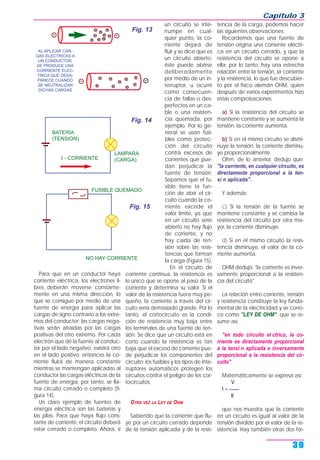 Para que en un conductor haya
corriente eléctrica, los electrones li-
bres deberán moverse constante-
mente en una misma dirección, lo
que se consigue por medio de una
fuente de energía para aplicar las
cargas de signo contrario a los extre-
mos del conductor; las cargas nega-
tivas serán atraídas por las cargas
positivas del otro extremo. Por cada
electrón que dé la fuente al conduc-
tor por el lado negativo, existirá otro
en el lado positivo; entonces la co-
rriente fluirá de manera constante
mientras se mantengan aplicadas al
conductor las cargas eléctricas de la
fuente de energía, por tanto, se lla-
ma circuito cerrado o completo (fi-
gura 14).
Un claro ejemplo de fuentes de
energía eléctrica son las baterías y
las pilas. Para que haya flujo cons-
tante de corriente, el circuito deberá
estar cerrado o completo. Ahora, si
un circuito se inte-
rrumpe en cual-
quier punto, la co-
rriente dejará de
fluir y se dice que es
un circuito abierto;
éste puede abrirse
deliberadamente
por medio de un in-
terruptor, u ocurrir
como consecuen-
cia de fallas o des-
perfectos en un ca-
ble o una resisten-
cia quemada, por
ejemplo. Por lo ge-
neral se usan fusi-
bles como protec-
ción del circuito
contra excesos de
corrientes que pue-
dan perjudicar la
fuente de tensión.
Sepamos que el fu-
sible tiene la fun-
ción de abrir el cir-
cuito cuando la co-
rriente excede el
valor límite, ya que
en un circuito serie
abierto no hay flujo
de corriente, y no
hay caída de ten-
sión sobre las resis-
tencias que forman
la carga (Figura 15).
En el circuito de
corriente continua, la resistencia es
lo único que se opone al paso de la
corriente y determina su valor. Si el
valor de la resistencia fuera muy pe-
queño, la corriente a través del cir-
cuito sería demasiado grande. Por lo
tanto, el cortocircuito es la condi-
ción de resistencia muy baja entre
los terminales de una fuente de ten-
sión. Se dice que un circuito está en
corto cuando la resistencia es tan
baja que el exceso de corriente pue-
de perjudicar los componentes del
circuito; los fusibles y los tipos de inte-
rruptores automáticos protegen los
circuitos contra el peligro de los cor-
tocircuitos.
OTRA VEZ LA LEY DE OHM
Sabiendo que la corriente que flu-
ye por un circuito cerrado depende
de la tensión aplicada y de la resis-
tencia de la carga, podemos hacer
las siguientes observaciones:
Recordemos que una fuente de
tensión origina una corriente eléctri-
ca en un circuito cerrado, y que la
resistencia del circuito se opone a
ella; por lo tanto, hay una estrecha
relación entre la tensión, la corriente
y la resistencia, lo que fue descubier-
to por el físico alemán OHM, quien
después de varios experimentos hizo
estas comprobaciones:
a) Si la resistencia del circuito se
mantiene constante y se aumenta la
tensión, la corriente aumenta.
b) Si en el mismo circuito se dismi-
nuye la tensión, la corriente disminu-
ye proporcionalmente.
Ohm, de lo anterior, dedujo que:
"la corriente, en cualquier circuito, es
directamente proporcional a la ten-
si n aplicada".
Y además:
c) Si la tensión de la fuente se
mantiene constante y se cambia la
resistencia del circuito por otra ma-
yor, la corriente disminuye.
d) Si en el mismo circuito la resis-
tencia disminuye, el valor de la co-
rriente aumenta.
OHM dedujo: "la corriente es inver-
samente proporcional a la resisten-
cia del circuito".
La relación entre corriente, tensión
y resistencia constituye la ley funda-
mental de la electricidad y se cono-
ce como "LEY DE OHM", que se re-
sume así:
"en todo circuito el ctrico, la co-
rriente es directamente proporcional
a la tensi n aplicada e inversamente
proporcional a la resistencia del cir-
cuito".
Matemáticamente se expresa así:
V
I = ____
R
que nos muestra que la corriente
en un circuito es igual al valor de la
tensión dividido por el valor de la re-
sistencia. Hay también otras dos fór-
Capítulo 3
39
AL APLICAR CAR-
GAS ELECTRICAS A
UN CONDUCTOR,
SE PRODUCE UNA
CORRIENTE ELEC-
TRICA QUE DESA-
PARECE CUANDO
SE NEUTRALIZAN
DICHAS CARGAS
Fig. 13
I - CORRIENTE
LAMPARA
(CARGA)
BATERIA
(TENSION)
Fig. 14
NO HAY CORRIENTE
FUSIBLE QUEMADO
Fig. 15
 