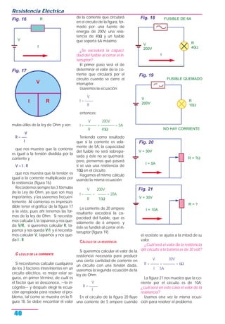mulas útiles de la ley de Ohm y son:
V
R = ___
I
que nos muestra que la corriente
es igual a la tensión dividida por la
corriente y
V = I . R
que nos muestra que la tensión es
igual a la corriente multiplicada por
la resistencia (figura 16).
Recordemos siempre las 3 fórmulas
de la Ley de Ohm, ya que son muy
importantes, y las usaremos frecuen-
temente. Al comienzo es imprescin-
dible tener el gráfico de la figura 17
a la vista, pues ahí tenemos las for-
mas de la ley de Ohm. Si necesita-
mos calcular I, la tapamos y nos que-
da V/R, si queremos calcular R, ta-
pamos y nos queda V/I; y si necesita-
mos calcular V, tapamos y nos que-
da I . R.
C LCULO DE LA CORRIENTE
Si necesitamos calcular cualquiera
de los 3 factores intervinientes en un
circuito eléctrico, es mejor estar se-
guros, en primer término, de cuál es
el factor que se desconoce, —la in-
cógnita— y después elegir la ecua-
ción apropiada para resolver el pro-
blema, tal como se muestra en la fi-
gura 18. Se debe encontrar el valor
de la corriente que circulará
en el circuito de la figura, for-
mado por: una fuente de
energía de 200V, una resis-
tencia de 40Ω y un fusible
que soporta 6A máximo.
¿Se excederá la capaci-
dad del fusible al cerrar el in-
terruptor?
El primer paso será el de
determinar el valor de la co-
rriente que circulará por el
circuito cuando se cierre el
interruptor.
Usaremos la ecuación:
V
I = _____
R
entonces:
V 200V
I = _______ = ________ = 5A
R 40Ω
Teniendo como resultado
que si la corriente es sola-
mente de 5A, la capacidad
del fusible no será sobrepa-
sada y éste no se quemará;
pero, pensemos qué pasará
si se usa una resistencia de
10Ω en el circuito.
Hagamos el mismo cálculo
usando la misma ecuación:
V 200V
I = ____ = _____ = 20A
R 10Ω
La corriente de 20 ampere
resultante excederá la ca-
pacidad del fusible, que es
solamente de 6 ampere, y
éste se fundirá al cerrar el in-
terruptor (figura 19).
CÁLCULO DE LA RESISTENCIA
Si queremos calcular el valor de la
resistencia necesaria para producir
una cierta cantidad de corriente en
un circuito con una tensión dada,
usaremos la segunda ecuación de la
ley de Ohm:
V
R = _____
I
En el circuito de la figura 20 fluye
una corriente de 5 ampere cuando
el reostato se ajusta a la mitad de su
valor.
¿Cuál será el valor de la resistencia
del circuito si la batería es de 30 volt?
V 30V
R = _____ = _______ = 6Ω
I 5A
La figura 21 nos muestra que la co-
rriente por el circuito es de 10A;
¿cuál será en este caso el valor de la
resistencia?
Usamos otra vez la misma ecua-
ción para resolver el problema.
Resistencia Eléctrica
40
Fig. 16
I
V
R
I
V
R
Fig. 17
Fig. 18
Fig. 19
FUSIBLE DE 6A
I
R
40Ω
V
200V
NO HAY CORRIENTE
FUSIBLE QUEMADO
R
10Ω
V
200V
Fig. 20
Fig. 21
I = 5A
R = ?Ω
V = 30V
I = 10A
R = ?
V = 30V
 