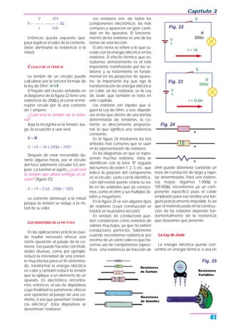 V 30V
R = ___ = ______ = 3Ω
I 10A
Entonces queda expuesto que,
para duplicar el valor de la corriente,
debe disminuirse la resistencia a la
mitad.
C LCULO DE LA TENSI N:
La tensión de un circuito puede
calcularse por la tercera fórmula de
la ley de Ohm: V=I R
El foquito del circuito señalado en
el diagrama de la figura 22 tiene una
resistencia de 200Ω y al cerrar el inte-
rruptor circula por él una corriente
de 1 ampere;
¿Cuál será la tensión de la bate-
ría?
Aquí la incógnita es la tensión; lue-
go, la ecuación a usar será:
V = IR
V = I.R = 1A x 200Ω = 200V
Después de estar encendido du-
rante algunas horas, por el circuito
del foco solamente circulan 0,5 am-
pere. La batería se agotó, ¿cuál será
la tensión que ahora entrega el cir-
cuito? (figura 23).
V = I R = 0,5A . 200Ω = 100V
La corriente disminuyó a la mitad
porque la tensión se redujo a la mi-
tad de su valor.
LOS RESISTORES EN LA PR CTICA
En las aplicaciones prácticas pue-
de resultar necesario ofrecer una
cierta oposición al pasaje de la co-
rriente. Eso puede hacerse con finali-
dades diversas, como por ejemplo:
reducir la intensidad de una corrien-
te muy intensa para un fin detemina-
do, transformar la energía eléctrica
en calor y también reducir la tensión
que se aplique a un elemento de un
aparato. En electrónica encontra-
mos, entonces, el uso de dispositivos
cuya finalidad es justamente ofrecer
una oposición al pasaje de una co-
rriente, o sea que presentan "resisten-
cia eléctrica". Estos dispositivos se
denominan "resistores".
Los resistores son, de todos los
componentes electrónicos, los más
comunes y aparecen en gran canti-
dad en los aparatos. El funciona-
miento de los resistores es uno de los
temas de esta lección.
El otro tema se refiere a lo que su-
cede con la energía eléctrica en los
resistores. El efecto térmico que es-
tudiamos anteriormente es el más
importante manifestado por los re-
sistores y su tratamiento es funda-
mental en los proyectos de apara-
tos. la importante ley que rige la
transformación de energía eléctrica
en calor, en los resistores, es la Ley
de Joule, que también se trata en
este capítulo.
Los resistores son bipolos que si-
guen la Ley de Ohm, o sea, dispositi-
vos en los que dentro de una banda
determinada de tensiones, la co-
rriente es directamente proporcio-
nal, lo que significa una resistencia
constante.
En la figura 24 mostramos los tres
símbolos más comunes que se usan
en la representación de resistores.
En los diagramas en que se repre-
sentan muchos resistores, éstos se
identifican con la letra "R" seguida
del número de orden 1, 2, 3, etc. que
indica la posición del componente
en el circuito. Junto con la identifica-
ción del resistor puede citarse su va-
lor en las unidades que ya conoce-
mos, como el ohm y sus múltiplos (ki-
lohm y megahom).
En la figura 25 se ven algunos tipos
de resistores (cuya construcción se
tratará en la próxima lección).
En verdad, los conductores pue-
den considerarse como resistores de
valores muy bajos, ya que no existen
conductores perfectos. Solamente
cuando necesitamos resistencia por
encima de un cierto valor es que ha-
cemos uso de componentes especí-
ficos. Una resistencia de fracción de
ohm puede obtenerse cortando un
trozo de conductor de largo y espe-
sor determinados. Para una resisten-
cia mayor, digamos 1.000Ω o
100.000Ω, necesitamos ya un com-
ponente específico pues el cable
empleado para eso tendría una lon-
giutd prácticamente imposible. Es así
que el material usado en la construc-
ción de los resistores depende fun-
damentalmente de la resistencia
que deseamos que presente.
La Ley de Joule
La energía eléctrica puede con-
vertirse en energía térmica, o sea en
Capítulo 3
41
S
I = 1A
R
200Ω
V
?
Fig. 22
S
I = O.5A
R
200Ω
V
?
Fig. 23
Fig. 24
Fig. 25
 