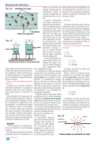 calor. El efecto térmico de la corrien-
te eléctrica, que fue tema de leccio-
nes anteriores, mostró al lector que
su utilidad práctica es muy grande,
por la cantidad de aparatos que po-
demos construir.
Pero, ¿cuál es el origen del efecto
térmico?
Cuando una corriente eléctrica
encuentra oposición a su pasaje, el
"esfuerzo" que tiene que efectuar
para poder pasar se convierte en
calor.
Los portadores de carga que for-
man la corriente eléctrica "chocan"
con los átomos del material conduc-
tor y aumentan su agitación y, por
consiguiente, su temperatura (figura
26). Podemos sacar en conclusión
que en todo medio que presenta
una cierta resistencia al pasaje de
una corriente, siempre hay produc-
ción de calor. En un resistor, todo es-
fuerzo que se gasta para que pase la
corriente se transforma en calor.
Recuerde
—En los resistores, la energía eléc-
trica se convierte en calor (energía
térmica).
Por supuesto que el lector no debe
confundir calor con temperatura. El
calor es una forma de
energía mientras que la
temperatura indica el
estado de agitación de
las partículas de un cuer-
po.
Cuando calentamos
un cuerpo, aumenta la
agitación de sus partícu-
las y eso significa que la
temperatura sube. Pero
si tenemos dos porciones
diferentes de agua, ve-
mos que una necesita
más tiempo que la otra
para calentarse a la mis-
ma temperatura. Esto
significa que la cantidad
de energía térmica que
debemos entregar a
una es mucho mayor
que la otra, o sea que
precisa mayor cantidad
de calor (figura 27).
Es así que después de
calentadas, las dos can-
tidades de agua, aun
con la misma tempera-
tura, representan distin-
tas cantidades de calor.
La cantidad de calor que puede
proporcionar una corriente cuando
circula por un resistor, obedece a la
Ley de Joule que se explica a conti-
nuación. La cantidad de energía
que se convierte en calor en cada
segundo en un resistor, se mide en
watt (W). El watt puede usarse tam-
bién para medir otros tipos de poten-
cia (potencia es la cantidad de
energía por segundo).
Podemos usar el watt para medir
la potencia de un motor (potencia
mecánica), la potencia de un amplifi-
cador (potencia sonora) o la poten-
cia de una lámpara eléctrica (po-
tencia luminosa) y muchas otras.
En nuestro caso trataremos ahora
exclusivamente la potencia térmica,
o sea la cantidad de ener-
gía que los resistores con-
vierten en calor.
Es importante observar
que en los resistores toda la
energía que reciben se
convierte en calor (figura
28). La potencia que se
convierte en calor en un
resistor depende tanto de
la tensión en sus extremos,
como de la corriente circu-
lante. Llamando P a la potencia, I a
la intensidad de la corriente y V a la
tensión entre sus extremos, podemos
escribir la expresión matemática de
la Ley de Joule:
P = V x I
Eso queire decir que, para calcular
la potencia que se convierte en ca-
lor en un resitor, debemos multiplicar
la corriente por la tensión en el resis-
tor y el resultado se obtendrá en watt
(si la corriente estuviera dada en am-
pere y la tensión en volt, ¡claro!).
Ejemplo: en un resistor conectado
a una fuente de energía de 10V, cir-
cula una corriente de 2A.
¿Cuál es la potencia convertida
en calor?
I = 2A
V = 10V
Por lo tanto:
P = I x V
P = 2 x 10
P = 20 watt
El resistor convierte en calor una
potencia de 20 watt.
Ahora, como la circulación de la
corriente en un resistor está regida
por la Ley de Ohm, podemos calcu-
lar también la potencia en función
de la resistencia. Partiendo de la re-
lación R = V/I podemos llegar a dos
nuevas expresiones de la Ley de Jou-
le.
P = V2
/R
P = R x I2
La primera se usará cuando que-
ramos calcular la potencia en fun-
ción de la tensión y la resistencia, en
cambio, la segunda, cuando quera-
mos calcular la potencia a partir de
la resistencia y la corriente.
Resistencia Eléctrica
42
Fig. 27
Fig. 28
Fig. 26
 