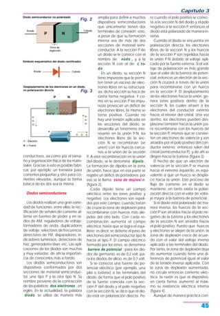 Capítulo 3
45
conductores, así como por el tama-
ño y organización física de los mate-
riales. Gracias a esto es posible fabri-
car, por ejemplo, un transistor para
corrientes pequeñas y otro para co-
rrientes elevadas, aunque la forma
básica de los dos sea la misma.
Diodos semiconductores
Los diodos realizan una gran varie-
dad de funciones; entre ellas, la rec-
tificación de señales de corriente al-
terna en fuentes de poder y en ra-
dios de AM, reguladores de voltaje,
formadores de onda, duplicadores
de voltaje, selectores de frecuencia,
detectores de FM, disparadores, in-
dicadores luminosos, detectores de
haz, generadores láser, etc. Las apli-
caciones de los diodos son muchas
y muy variadas; de ahí la importan-
cia de conocerlos más a fondo.
Los diodos semiconductores son
dispositivos conformados por dos
secciones de material semiconduc-
tor, una tipo P y la otra tipo N. Su
nombre proviene de la contracción
de las palabras dos electrones , en
inglés. En la actualidad, la palabra
diodo se utiliza de manera más
amplia para definir a muchos
dispositivos semiconductores
que únicamente tienen dos
terminales de conexión; esto,
a pesar de que su formación
interna sea de más de dos
secciones de material semi-
conductor. A la sección P de
un diodo se le conoce con el
nombre de nodo , y a la
sección N con el de c to-
do .
En un diodo, su sección N
tiene impurezas que le permi-
ten tener un exceso de elec-
trones libres en su estructura;
así, dicha sección se hace de
cierta forma negativa. Y co-
mo en su sección P las impu-
rezas provocan un déficit de
electrones libres, la misma se
torna positiva. Cuando no
hay una tensión aplicada en
las secciones del diodo, se
desarrolla un fenómeno inte-
resante en la unión P-N: los
electrones libres de la sec-
ción N se recombinan (se
unen) con los huecos cerca-
nos a la unión de la sección
P. A esta recombinación en la unión
del diodo, se le denomina dipolo .
La formación de dipolos en la zona
de unión, hace que en esa parte se
registre un déficit de portadores; por
eso se le llama zona de deplexi n
(figura 2).
Cada dipolo tiene un campo
eléctrico entre los iones positivo y
negativo. Los electrones son repeli-
dos por este campo, cuando tratan
de cruzar la zona de deplexión para
recombinarse con huecos más ale-
jados del otro lado. Con cada re-
combinación aumenta el campo
eléctrico, hasta que se logra el equi-
librio; es decir, se detiene el paso de
electrones del semiconductor tipo N
hacia el tipo P. El campo eléctrico
formado por los iones, se denomina
barrera de potencial ; para los dio-
dos de germanio, es de 0,2 volt; pa-
ra los diodos de silicio, es de 0,7 volt.
Si se conecta una fuente de po-
tencial eléctrico (por ejemplo, una
pila o batería) a las terminales del
diodo, de forma que el polo positivo
de la fuente coincida con la sec-
ción P del diodo y el polo negativo
con la sección N, se dice que el dio-
do está en polarización directa. Pe-
ro cuando el polo positivo se conec-
ta a la sección N del diodo y el polo
negativo a la sección P, entonces el
diodo está polarizado de manera in-
versa.
Cuando el diodo se encuentra en
polarización directa, los electrones
libres de la sección N y los huecos
de la sección P son repelidos hacia
la unión P-N debido al voltaje apli-
cado por la fuente externa. Si el vol-
taje de polarización es más grande
que el valor de la barrera de poten-
cial, entonces un electrón de la sec-
ción N cruzará a través de la unión
para recombinarse con un hueco
en la sección P. El desplazamiento
de los electrones hacia la unión, ge-
nera iones positivos dentro de la
sección N, los cuales atraen a los
electrones del conductor externo
hacia el interior del cristal. Una vez
dentro, los electrones pueden des-
plazarse también hacia la unión pa-
ra recombinarse con los huecos de
la sección P, mismos que se convier-
ten en electrones de valencia y son
atraídos por el polo positivo del con-
ductor externo; entonces salen del
cristal (semiconductor P), y de ahí se
dirigen hacia la batería (figura 3).
El hecho de que un electrón de
valencia en la sección P se mueva
hacia el extremo izquierdo, es equi-
valente a que un hueco se despla-
ce hacia la unión. Este proceso de
flujo de corriente en el diodo se
mantiene, en tanto exista la polari-
zación directa con el valor de volta-
je mayor a la barrera de potencial.
Si el diodo está polarizado de ma-
nera inversa, los huecos de la sec-
ción P son atraídos hacia el polo ne-
gativo de la batería y los electrones
de la sección N son atraídos hacia
el polo positivo. Puesto que huecos
y electrones se alejan de la unión, la
zona de deplexión crece de acuer-
do con el valor del voltaje inverso
aplicado a las terminales del diodo.
Por tanto, la zona de deplexión deja
de aumentar cuando tiene una di-
ferencia de potencial igual al valor
de la tensión inversa aplicada. Con
la zona de deplexión aumentada,
no circula entonces corriente eléc-
trica; la razón es que el dispositivo,
en cierta forma, aumentó al máxi-
mo su resistencia eléctrica interna
(figura 4).
Aunque de manera práctica con-
Fig. 2
Fig. 3
 