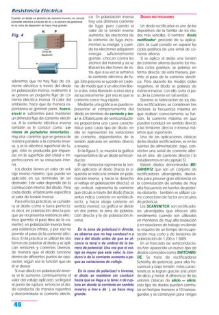 sideremos que no hay flujo de co-
rriente eléctrica a través del diodo
en polarización inversa, realmente sí
se genera un pequeño flujo de co-
rriente eléctrica inversa. El calor del
ambiente, hace que de manera es-
pontánea se generen pares hueco-
electr n suficientes para mantener
un diminuto flujo de corriente eléctri-
ca. A la corriente eléctrica inversa
también se le conoce como co-
rriente de portadores minoritarios .
Hay otra corriente que se genera de
manera paralela a la corriente inver-
sa, y es la eléctrica superficial de fu-
gas; ésta es producida por impure-
zas en la superficie del cristal e im-
perfecciones en su estructura inter-
na.
Los diodos tienen un valor de vol-
taje inverso máximo, que puede ser
aplicado en sus terminales sin ser
destruido. Este valor depende de la
construcción interna del diodo. Para
cada diodo, el fabricante especifica
el valor de tensión inversa.
Para efectos prácticos, se conside-
ra al diodo como si fuera perfecto;
es decir, en polarización directa por-
que así no presenta resistencia eléc-
trica (permite el paso libre de la co-
rriente); en polarización inversa tiene
una resistencia infinita, y por eso no
permite el paso de la corriente eléc-
trica. En la práctica se utilizan las dos
formas de polarizar al diodo y se apli-
can tensiones y corrientes diversas,
de manera que el diodo funcione
dentro de diferentes puntos de ope-
ración, según sea la función que de
él se desea.
Si a un diodo en polarización inver-
sa se le aumenta continuamente el
valor del voltaje aplicado, se llegará
al punto de ruptura; entonces el dio-
do conducirá de manera repentina
y descontrolada la corriente eléctri-
ca. En polarización inversa
hay una diminuta corriente
de fuga; pero cuando el
valor de la tensión inversa
aumenta, los electrones de
la corriente de fuga incre-
mentan su energía; y cuan-
do los electrones adquieren
energía suficientemente
grande, chocan contra los
átomos del material y así se
liberan los electrones de és-
tos, que a su vez se suman a
la corriente eléctrica de fu-
ga. Este proceso se sucede en cade-
na; de modo que si un electrón libe-
ra a dos, éstos liberarán a otros dos y
así sucesivamente; por eso es que la
corriente crece muy rápido.
Mediante una gráfica se puede re-
presentar el comportamiento del
diodo en términos de corriente y ten-
si n. El fabricante de semiconducto-
res proporciona una curva caracte-
rística para cada tipo de diodo; en
ella se representan las variaciones
de corriente, dependientes de la
tensión aplicada en sentido directo
e inverso.
En la figura 5, se muestra la gráfica
representativa de un diodo semicon-
ductor.
El eje horizontal representa la ten-
sión aplicada al diodo (hacia la iz-
quierda se indica la tensión en pola-
rización inversa, y hacia la derecha
el voltaje en polarización directa); el
eje vertical, representa la corriente
que circula a través del diodo (hacia
arriba indica corriente en sentido di-
recto, y hacia abajo corriente en
sentido inverso). La gráfica se divide
en dos partes: la zona de polariza-
ción directa y la de polarización in-
versa.
En la zona de polarizaci n directa,
se observa que no hay conducci n a
trav s del diodo antes de que se al-
cance la tensi n de umbral de la ba-
rrera de potencial. Una vez que el vol-
taje es mayor que este valor, la con-
ducci n de la corriente aumenta a pe-
que as variaciones de voltaje.
En la zona de polarizaci n inversa,
el diodo se mantiene sin conducir
hasta que se llega a la tensi n de rup-
tura en donde la corriente en sentido
inverso a trav s de l, se hace muy
grande.
DIODOS RECTIFICADORES
Un diodo rectificador es uno de los
dispositivos de la familia de los dio-
dos más sencillos. El nombre diodo
rectificador” procede de su aplica-
ción, la cual consiste en separar los
ciclos positivos de una señal de co-
rriente alterna.
Si se aplica al diodo una tensión
de corriente alterna durante los me-
dios ciclos positivos, se polariza en
forma directa; de esta manera, per-
mite el paso de la corriente eléctri-
ca. Pero durante los medios ciclos
negativos, el diodo se polariza de
manera inversa; con ello, evita el pa-
so de la corriente en tal sentido.
Durante la fabricación de los dio-
dos rectificadores, se consideran tres
factores: la frecuencia máxima en
que realizan correctamente su fun-
ción, la corriente máxima en que
pueden conducir en sentido directo
y las tensiones directa e inversa má-
ximas que soportarán.
Una de las aplicaciones clásicas
de los diodos rectificadores, es en las
fuentes de alimentación; aquí, con-
vierten una señal de corriente alter-
na en otra de corriente directa ( lo
estudiaremos en el capítulo 5).
Existen diodos denominados ME-
GAHERTZ que son un conjunto de
rectificadores ultrarrápidos, diseña-
dos para proveer gran eficiencia en
la conmutación de señales de muy
alta frecuencia en fuentes de poder;
no obstante, también se utilizan co-
mo correctores de factor en circuitos
de potencia.
Los SCANSWITCH, son rectificado-
res ultrarrápidos que ofrecen alto
rendimiento cuando son utilizados
en monitores de muy alta resolución
y en estaciones de trabajo en donde
se requiere de un tiempo de recupe-
ración muy corto y de tensiones de
polarización de 1.200 a 1.500V.
En el mercado de semiconducto-
res han aparecido un nuevo tipo de
diodos conocidos como SWITCHMO-
DE. Se trata de rectificadores
Schottky de potencia, para alta fre-
cuencia y baja tensión; estas carac-
terísticas se logran gracias a la unión
de silicio y metal. A diferencia de las
uniones clásicas de silicio — silicio,
este tipo de diodos pueden conmu-
tar en tiempos menores a 10 nanose-
gundos y se construyen para rangos
Resistencia Eléctrica
Fig. 4
46
 