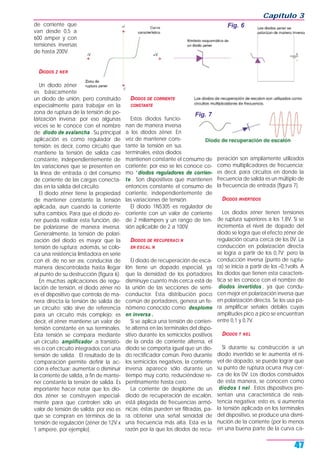 de corriente que
van desde 0,5 a
600 amper y con
tensiones inversas
de hasta 200V.
DIODOS Z NER
Un diodo zéner
es básicamente
un diodo de unión, pero construido
especialmente para trabajar en la
zona de ruptura de la tensión de po-
larización inversa; por eso algunas
veces se le conoce con el nombre
de diodo de avalancha . Su principal
aplicación es como regulador de
tensión; es decir, como circuito que
mantiene la tensión de salida casi
constante, independientemente de
las variaciones que se presenten en
la línea de entrada o del consumo
de corriente de las cargas conecta-
das en la salida del circuito.
El diodo zéner tiene la propiedad
de mantener constante la tensión
aplicada, aun cuando la corriente
sufra cambios. Para que el diodo ze-
ner pueda realizar esta función, de-
be polarizarse de manera inversa.
Generalmente, la tensión de polari-
zación del diodo es mayor que la
tensión de ruptura; además, se colo-
ca una resistencia limitadora en serie
con él; de no ser así, conduciría de
manera descontrolada hasta llegar
al punto de su destrucción (figura 6).
En muchas aplicaciones de regu-
lación de tensión, el diodo zéner no
es el dispositivo que controla de ma-
nera directa la tensión de salida de
un circuito; sólo sirve de referencia
para un circuito más complejo; es
decir, el zéner mantiene un valor de
tensión constante en sus terminales.
Esta tensión se compara mediante
un circuito amplificador a transisto-
res o con circuito integrados con una
tensión de salida. El resultado de la
comparación permite definir la ac-
ción a efectuar: aumentar o disminuir
la corriente de salida, a fin de mante-
ner constante la tensión de salida. Es
importante hacer notar que los dio-
dos zéner se construyen especial-
mente para que controlen sólo un
valor de tensión de salida; por eso es
que se compran en términos de la
tensión de regulación (zéner de 12V x
1 ampere, por ejemplo).
DIODOS DE CORRIENTE
CONSTANTE
Estos diodos funcio-
nan de manera inversa
a los diodos zéner. En
vez de mantener cons-
tante la tensión en sus
terminales, estos diodos
mantienen constante el consumo de
corriente; por eso se les conoce co-
mo “diodos reguladores de corrien-
te . Son dispositivos que mantienen
entonces constante el consumo de
corriente, independientemente de
las variaciones de tensión.
El diodo 1N5305 es regulador de
corriente con un valor de corriente
de 2 miliampers y un rango de ten-
sión aplicable de 2 a 100V.
DIODOS DE RECUPERACI N
EN ESCAL N
El diodo de recuperación de esca-
lón tiene un dopado especial, ya
que la densidad de los portadores
disminuye cuanto más cerca está de
la unión de las secciones de semi-
conductor. Esta distribución poco
común de portadores, genera un fe-
nómeno conocido como desplome
en inversa .
Si se aplica una tensión de corrien-
te alterna en las terminales del dispo-
sitivo durante los semiciclos positivos
de la onda de corriente alterna, el
diodo se comporta igual que un dio-
do rectificador común. Pero durante
los semiciclos negativos, la corriente
inversa aparece sólo durante un
tiempo muy corto, reduciéndose re-
pentinamente hasta cero.
La corriente de desplome de un
diodo de recuperación de escalón,
está plagada de frecuencias armó-
nicas; éstas pueden ser filtradas, pa-
ra obtener una señal senoidal de
una frecuencia más alta. Esta es la
razón por la que los diodos de recu-
peración son ampliamente utilizados
como multiplicadores de frecuencia;
es decir, para circuitos en donde la
frecuencia de salida es un múltiplo de
la frecuencia de entrada (figura 7).
DIODOS INVERTIDOS
Los diodos zéner tienen tensiones
de ruptura superiores a los 1,8V. Si se
incrementa el nivel de dopado del
diodo se logra que el efecto zéner de
regulación ocurra cerca de los 0V. La
conducción en polarización directa
se logra a partir de los 0,7V; pero la
conducción inversa (punto de ruptu-
ra) se inicia a partir de los –0,1volts. A
los diodos que tienen esta caracterís-
tica se les conoce con el nombre de
diodos invertidos , ya que condu-
cen mejor en polarización inversa que
en polarización directa. Se los usa pa-
ra amplificar señales débiles cuyas
amplitudes pico a pico se encuentran
entre 0,1 y 0,7V.
DIODOS T NEL
Si durante su construcción a un
diodo invertido se le aumenta el ni-
vel de dopado, se puede lograr que
su punto de ruptura ocurra muy cer-
ca de los 0V. Los diodos construidos
de esta manera, se conocen como
diodos t nel . Estos dispositivos pre-
sentan una característica de resis-
tencia negativa; esto es, si aumenta
la tensión aplicada en los terminales
del dispositivo, se produce una dismi-
nución de la corriente (por lo menos
en una buena parte de la curva ca-
Capítulo 3
47
Fig. 6
Fig. 7
 