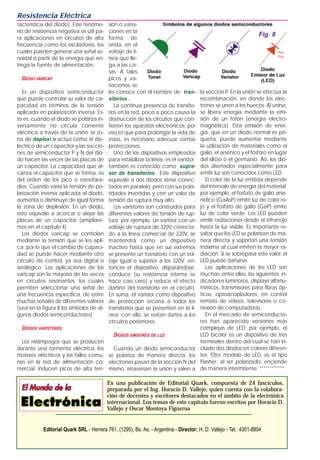 racterística del diodo). Este fenóme-
no de resistencia negativa es útil pa-
ra aplicaciones en circuitos de alta
frecuencia como los osciladores, los
cuales pueden generar una señal se-
noidal a partir de la energía que en-
trega la fuente de alimentación.
DIODO VARICAP
Es un dispositivo semiconductor
que puede controlar su valor de ca-
pacidad en términos de la tensión
aplicada en polarización inversa. Es-
to es, cuando el diodo se polariza in-
versamente no circula corriente
eléctrica a través de la unión; la zo-
na de deplexi n actúa como el die-
léctrico de un capacitor y las seccio-
nes de semiconductor P y N del dio-
do hacen las veces de las placas de
un capacitor. La capacidad que al-
canza el capacitor que se forma, es
del orden de los pico o nanofara-
dios. Cuando varía la tensión de po-
larización inversa aplicada al diodo,
aumenta o disminuye de igual forma
la zona de deplexión. En un diodo,
esto equivale a acercar o alejar las
placas de un capacitor (ampliare-
mos en el capítulo 4).
Los diodos varicap se controlan
mediante la tensión que se les apli-
ca; por lo que el cambio de capaci-
dad se puede hacer mediante otro
circuito de control, ya sea digital o
analógico. Las aplicaciones de los
varicap son la mayoría de las veces
en circuitos resonantes, los cuales
permiten seleccionar una señal de
una frecuencia específica, de entre
muchas señales de diferentes valores
(vea en la figura 8 los símbolos de al-
gunos diodos semiconductores).
DIODOS VARISTORES
Los relámpagos que se producen
durante una tormenta eléctrica, los
motores eléctricos y los fallos comu-
nes en la red de alimentación co-
mercial, inducen picos de alta ten-
sión o varia-
ciones en la
forma de
onda, en el
voltaje de lí-
nea que lle-
ga a las ca-
sas. A tales
picos y va-
riaciones, se
les conoce con el nombre de tran-
sitorios .
La continua presencia de transito-
rios en la red, poco a poco causa la
destrucción de los circuitos que con-
tienen los aparatos electrónicos; por
eso es que para prolongar la vida de
éstos, es necesario adecuar ciertas
protecciones.
Uno de los dispositivos empleados
para estabilizar la línea, es el varistor;
también es conocido como supre-
sor de transitorios . Este dispositivo
equivale a dos diodos zéner conec-
tados en paralelo, pero con sus pola-
ridades invertidas y con un valor de
tensión de ruptura muy alto.
Los varistores son construidos para
diferentes valores de tensión de rup-
tura; por ejemplo, un varistor con un
voltaje de ruptura de 320V conecta-
do a la línea comercial de 220V, se
mantendrá como un dispositivo
inactivo hasta que en sus extremos
se presente un transitorio con un vol-
taje igual o superior a los 320V; en-
tonces el dispositivo, disparándose,
conduce (su resistencia interna se
hace casi cero) y reduce el efecto
dañino del transitorio en el circuito.
En suma, el varistor como dispositivo
de protección recorta a todos los
transitorios que se presenten en la lí-
nea; con ello, se evitan daños a los
circuitos posteriores.
DIODOS EMISORES DE LUZ
Cuando un diodo semiconductor
se polariza de manera directa, los
electrones pasan de la sección N del
mismo, atraviesan la unión y salen a
la sección P. En la unión se efectúa la
recombinación, en donde los elec-
trones se unen a los huecos. Al unirse,
se libera energía mediante la emi-
sión de un fotón (energía electro-
magnética). Esta emisión de ener-
gía, que en un diodo normal es pe-
queña, puede aumentar mediante
la utilización de materiales como el
galio, el arsénico y el fósforo en lugar
del silicio o el germanio. Así, los dio-
dos diseñados especialmente para
emitir luz son conocidos como LED.
El color de la luz emitida depende
del intervalo de energía del material;
por ejemplo, el fosfato de galio arse-
nídico (GaAsP) emite luz de color ro-
jo y el fosfato de galio (GaP) emite
luz de color verde. Los LED pueden
emitir radiaciones desde el infrarrojo
hasta la luz visible. Es importante re-
saltar que los LED se polarizan de ma-
nera directa y soportan una tensión
máxima al cual emiten la mayor ra-
diación. Si se sobrepasa este valor, el
LED puede dañarse.
Las aplicaciones de los LED son
muchas; entre ellas, las siguientes: in-
dicadores luminosos, displays alfanu-
méricos, transmisores para fibras óp-
ticas, optoacopladores, en control
remoto de videos, televisores o co-
nexión de computadoras.
En el mercado de semiconducto-
res han aparecido versiones más
complejas de LED; por ejemplo, el
LED bicolor es un dispositivo de tres
terminales dentro del cual se han in-
cluido dos diodos en colores diferen-
tes. Otro modelo de LED, es el tipo
Flasher; al ser polarizado, enciende
de manera intermitente. ************
Resistencia Eléctrica
Es una publicación de Editorial Quark, compuesta de 24 fascículos,
preparada por el Ing. Horacio D. Vallejo, quien cuenta con la colabora-
ción de docentes y escritores destacados en el ámbito de la electrónica
internacional. Los temas de este capítulo fueron escritos por Horacio D.
Vallejo y Oscar Montoya Figueroa
Editorial Quark SRL - Herrera 761, (1295), Bs. As. - Argentina - Director: H. D. Vallejo - Tel.: 4301-8804
Fig. 8
 