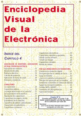 EnciclopediaEnciclopedia
VVisualisual
de lade la
ElectrónicaElectrónica
INDICE DEL
CAPITULO 4
ASOCIACION DE RESISTORES, ASOCIACION
DE PILAS, POTENCIA ELECTRICA
Asociación de resistores...............................51
Asociación de pilas ......................................52
Potencia eléctrica ........................................52
Cálculo de potencia....................................54
Aplicación de la ley de Joule.....................54
Potencia y resistencia...................................54
CAPACITORES
La capacidad ...............................................55
Capacitores planos ......................................56
La energía almacenada en un capacitor.........57
Los capacitores en la práctica...................57
Asociación de capacitores.........................57
Capacitores de papel y aceite..................58
El problema de la aislación.........................58
Capacitores de poliéster y policarbonato...........58
Capacitores de poliestireno........................59
Capacitores cerámicos ...............................59
Capacitores electrolíticos............................59
Capacitores variables y ajustables.............60
Dónde usar los trimmers...............................60
Tensión de trabajo ........................................60
Capacitores variables ..................................61
Banda de valores..........................................61
POR QUE APARECIERON LOS TRANSISTORES
Comienza la revolución digital ...................61
En el principio fue la válvula de vacío.......61
Surge el transistor ..........................................62
¿Qué es en realidad un semiconductor? ..........62
Principio de operación de un transistor.....62
Transistores contenidos en obleas de silicio63
Surgen los microprocesadores....................63
Familias MOS y MOSFET................................64
Transistores de altas potencias....................64
Futuro del transistor.......................................64
Cupón Nº 4
Guarde este cupón: al juntar 3 de
éstos, podrá adquirir uno de los videos
de la colección por sólo $5
Nombre: ________________________
para hacer el canje, fotocopie este cupón y
entréguelo con otros dos.
 