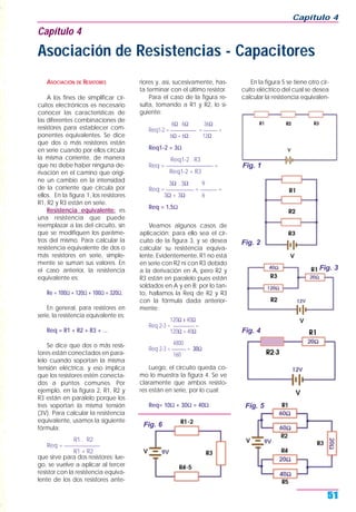ASOCIACIÓN DE RESISTORES
A los fines de simplificar cir-
cuitos electrónicos es necesario
conocer las características de
las diferentes combinaciones de
resistores para establecer com-
ponentes equivalentes. Se dice
que dos o más resistores están
en serie cuando por ellos circula
la misma corriente, de manera
que no debe haber ninguna de-
rivación en el camino que origi-
ne un cambio en la intensidad
de la corriente que circula por
ellos. En la figura 1, los resistores
R1, R2 y R3 están en serie.
Resistencia equivalente: es
una resistencia que puede
reemplazar a las del circuito, sin
que se modifiquen los paráme-
tros del mismo. Para calcular la
resistencia equivalente de dos o
más resistores en serie, simple-
mente se suman sus valores. En
el caso anterior, la resistencia
equivalente es:
Re = 100Ω + 120Ω + 100Ω = 320Ω.
En general, para resistores en
serie, la resistencia equivalente es:
Req = R1 + R2 + R3 + ...
Se dice que dos o más resis-
tores están conectados en para-
lelo cuando soportan la misma
tensión eléctrica, y eso implica
que los resistores estén conecta-
dos a puntos comunes. Por
ejemplo, en la figura 2, R1, R2 y
R3 están en paralelo porque los
tres soportan la misma tensión
(3V). Para calcular la resistencia
equivalente, usamos la siguiente
fórmula:
R1 . R2
Req = _____________
R1 + R2
que sirve para dos resistores; lue-
go, se vuelve a aplicar al tercer
resistor con la resistencia equiva-
lente de los dos resistores ante-
riores y, así, sucesivamente, has-
ta terminar con el último resistor.
Para el caso de la figura re-
sulta, tomando a R1 y R2, lo si-
guiente:
6Ω . 6Ω 36Ω
Req1-2 = ___________ = ______ =
6Ω + 6Ω 12Ω
Req1-2 = 3Ω
Req1-2 . R3
Req = _________________ =
Req1-2 + R3
3Ω . 3Ω 9
Req = __________ = ______ =
3Ω + 3Ω 6
Req = 1,5Ω
Veamos algunos casos de
aplicación; para ello sea el cir-
cuito de la figura 3, y se desea
calcular su resistencia equiva-
lente. Evidentemente, R1 no está
en serie con R2 ni con R3 debido
a la derivación en A, pero R2 y
R3 están en paralelo pues están
soldados en A y en B; por lo tan-
to, hallamos la Req de R2 y R3
con la fórmula dada anterior-
mente:
120Ω x 40Ω
Req 2-3 = _________ =
120Ω + 40Ω
4800
Req 2-3 = ______ = 30Ω
160
Luego, el circuito queda co-
mo lo muestra la figura 4. Se ve
claramente que ambos resisto-
res están en serie, por lo cual:
Req= 10Ω + 30Ω = 40Ω
En la figura 5 se tiene otro cir-
cuito eléctrico del cual se desea
calcular la resistencia equivalen-
Capítulo 4
51
Capítulo 4
Asociación de Resistencias - Capacitores
Fig. 1
Fig. 2
Fig. 3
Fig. 4
Fig. 5
Fig. 6
 