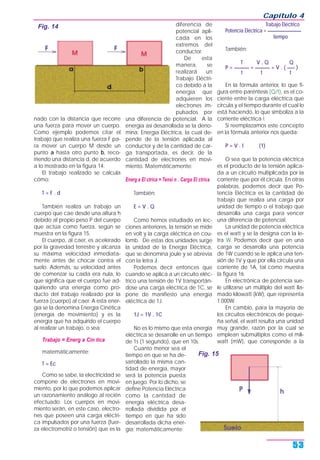 nado con la distancia que recorre
una fuerza para mover un cuerpo.
Como ejemplo podemos citar el
trabajo que realiza una fuerza F pa-
ra mover un cuerpo M desde un
punto a hasta otro punto b, reco-
rriendo una distancia d, de acuerdo
a lo mostrado en la figura 14.
El trabajo realizado se calcula
cómo:
T = F . d
También realiza un trabajo un
cuerpo que cae desde una altura h
debido al propio peso P del cuerpo
que actúa como fuerza, según se
muestra en la figura 15.
El cuerpo, al caer, es acelerado
por la gravedad terrestre y alcanza
su máxima velocidad inmediata-
mente antes de chocar contra el
suelo. Además, su velocidad antes
de comenzar su caída era nula, lo
que significa que el cuerpo fue ad-
quiriendo una energía como pro-
ducto del trabajo realizado por la
fuerza (cuerpo) al caer. A esta ener-
gía se la denomina Energía Cinética
(energía de movimiento) y es la
energía que ha adquirido el cuerpo
al realizar un trabajo, o sea:
Trabajo = Energ a Cin tica
matemáticamente:
T = Ec
Como se sabe, la electricidad se
compone de electrones en movi-
miento, por lo que podemos aplicar
un razonamiento análogo al recién
efectuado. Los cuerpos en movi-
miento serán, en este caso, electro-
nes que poseen una carga eléctri-
ca impulsados por una fuerza (fuer-
za electromotriz o tensión) que es la
diferencia de
potencial apli-
cada en los
extremos del
conductor.
De esta
manera, se
realizará un
Trabajo Eléctri-
co debido a la
energía que
adquieren los
electrones im-
pulsados por
una diferencia de potencial. A la
energía así desarrollada se la deno-
mina: Energía Eléctrica, la cual de-
pende de la tensión aplicada al
conductor y de la cantidad de car-
ga transportada, es decir, de la
cantidad de electrones en movi-
miento. Matemáticamente:
Energ a El ctrica = Tensi n . Carga El ctrica
También:
E = V . Q
Como hemos estudiado en lec-
ciones anteriores, la tensión se mide
en volt y la carga eléctrica en cou-
lomb. De estas dos unidades surge
la unidad de la Energía Eléctrica,
que se denomina joule y se abrevia
con la letra J.
Podemos decir entonces que
cuando se aplica a un circuito eléc-
trico una tensión de 1V transportán-
dose una carga eléctrica de 1C, se
pone de manifiesto una energía
eléctrica de 1J.
1J = 1V . 1C
No es lo mismo que esta energía
eléctrica se desarrolle en un tiempo
de 1s (1 segundo), que en 10s.
Cuanto menor sea el
tiempo en que se ha de-
sarrollado la misma can-
tidad de energía, mayor
será la potencia puesta
en juego. Por lo dicho, se
define Potencia Eléctrica
como la cantidad de
energía eléctrica desa-
rrollada dividida por el
tiempo en que ha sido
desarrollada dicha ener-
gía; matemáticamente:
Trabajo Eléctrico
Potencia Eléctrica = ________________
tiempo
También:
T V . Q Q
P = ______ = ______ = V . ( ___ )
t t t
En la fórmula anterior, lo que fi-
gura entre paréntesis (Q/t), es el co-
ciente entre la carga eléctrica que
circula y el tiempo durante el cual lo
está haciendo, lo que simboliza a la
corriente eléctrica I.
Si reemplazamos este concepto
en la fórmula anterior nos queda:
P = V . I (1)
O sea que la potencia eléctrica
es el producto de la tensión aplica-
da a un circuito multiplicada por la
corriente que por él circula. En otras
palabras, podemos decir que Po-
tencia Eléctrica es la cantidad de
trabajo que realiza una carga por
unidad de tiempo o el trabajo que
desarrolla una carga para vencer
una diferencia de potencial.
La unidad de potencia eléctrica
es el watt y se la designa con la le-
tra W. Podemos decir que en una
carga se desarrolla una potencia
de 1W cuando se le aplica una ten-
sión de 1V y que por ella circula una
corriente de 1A, tal como muestra
la figura 16.
En electrónica de potencia sue-
le utilizarse un múltiplo del watt lla-
mado kilowatt (kW), que representa
1.000W.
En cambio, para la mayoría de
los circuitos electrónicos de peque-
ña señal, el watt resulta una unidad
muy grande, razón por la cual se
emplean submúltiplos como el mili-
watt (mW), que corresponde a la
Capítulo 4
53
Fig. 14
Fig. 15
 