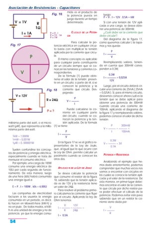 milésima parte del watt, o el micro-
watt (µW), que representa a la millo-
nésima parte del watt.
1kW = 1.000W
1mW = 0,001W
1µW = 0, 000001W
Suelen confundirse los concep-
tos de potencia y energía eléctrica,
especialmente cuando se trata de
mensurar el consumo eléctrico.
Por ejemplo, una carga de 100W
consume una energía eléctrica de
100J por cada segundo de funcio-
namiento. De esta manera, luego
de una hora (60s) habrá consumido
una energía igual a:
E = P . t = 100W . 60s = 6.000J
Las compañías de electricidad
facturan a los usuarios la energía
consumida en un período, es decir,
lo hacen en kilowatt-hora (kW-h) y
no en joule. De todos modos, el kW-
h es una unidad de energía y no de
potencia, ya que la energía consu-
mida es el producto de
la potencia puesta en
juego durante un tiempo
determinado.
C LCULO DE LA POTEN-
CIA
Para calcular la po-
tencia eléctrica en cualquier circui-
to basta con multiplicar la tensión
aplicada por la corriente que circu-
la.
El mismo concepto es aplicable
para cualquier parte constituyente
de un circuito siempre que se co-
nozcan las tensiones y corrientes co-
rrespondientes.
De la fórmula (1) puede obte-
nerse el valor de la tensión presen-
te en un circuito, o parte de él, si se
conocen la potencia y la
corriente que circula. Des-
pejando:
P
V = ______
I
Puede calcularse la co-
rriente en cualquier parte
del circuito, cuando se co-
nocen la potencia y la ten-
sión aplicada. De la fórmula
(1) se tiene:
P
I = _______
V
En la figura 17 se ve el gráfico re-
presentativo de la Ley de Joule,
que, al igual que lo que ocurre con
la Ley de Ohm, permite calcular un
parámetro cuando se conocen los
otros dos.
APLICACI N DE LA LEY DE JOULE
Se desea calcular la potencia
que consume el resistor de la figura
18, sabiendo que la tensión aplica-
da es de 12V y la resistencia tiene
un valor de 24Ω.
Para resolver el problema prime-
ro calculamos la corriente que fluye
por el circuito. Aplicando la ley de
Ohm tenemos:
V 12V
I = _______ = _______ =
R 24Ω
I = 0,5A
luego:
P = V . I = 12V . 0,5A = 6W
Si con una tensión de 12V apli-
cada a una carga, se desea obte-
ner una potencia de 300mW,
¿Cuál debe ser la corriente que
debe circular?.
Del diagrama de la figura 17,
como queremos calcular I, la tapa-
mos y nos queda:
P
I = _______
V
Reemplazando valores, tenien-
do en cuenta que 300mW corres-
ponden a 0,3W:
0,3W
I = _______ = 0,025A
12V
Luego, por el circuito deberá cir-
cular una corriente de 25mA ( 25mA
= 0,025A ). Si, para el mismo circuito,
deseamos conocer ahora cuál es la
tensión que se debe aplicar para
obtener una potencia de 300mW
cuando circula una corriente de
100mA, aplicando el diagrama de
la figura 17 y reemplazando valores,
podemos conocer el valor de dicha
tensión:
P 300mW
V = ______ = _______ =
I 100mA
0,3W
V = ______ = 3V
0,1A
POTENCIA Y RESISTENCIA
Analizando el ejemplo que he-
mos dado anteriormente, podemos
comprender que muchas veces nos
vamos a encontrar con circuitos en
los cuales se conoce la tensión apli-
cada y el valor de la resistencia. De
esta manera, en primer lugar debe-
mos encontrar el valor de la corrien-
te que circula por dicho resistor pa-
ra poder efectuar el cálculo de la
potencia. Podemos evitar este paso
sabiendo que en un resistor la co-
rriente viene dada por:
V
I = ______
R
Asociación de Resistencias - Capacitores
54
Fig. 16
Fig. 17
Fig. 18
 