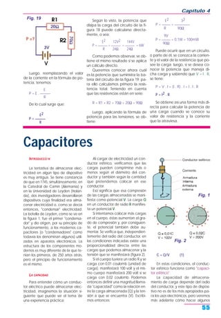 Luego, reemplazando el valor
de la corriente en la fórmula de po-
tencia, tenemos:
E
P = E . ______
R
De lo cual surge que:
E2
P = ______
R
Según lo visto, la potencia que
disipa la carga del circuito de la fi-
gura 18 puede calcularse directa-
mente, o sea:
E2 12V2 144V
P = ______ = ______ = ______ = 6W
R 24Ω 24Ω
Como podemos observar, se ob-
tiene el mismo resultado si se aplica
un cálculo directo.
Queremos conocer ahora cuál
es la potencia que suministra la ba-
tería del circuito de la figura 19; pa-
ra ello calculamos primero la resis-
tencia total. Teniendo en cuenta
que las resistencias están en serie:
R = R1 + R2 = 70Ω + 20Ω = 90Ω
Luego, aplicando la fórmula de
potencia para las tensiones, se ob-
tiene:
E2 32
P = _____ = _________
R 90Ω
9V
P = _____ = 0,1W = 100mW
90Ω
Puede ocurrir que en un circuito,
o parte de él, se conozca la corrien-
te y el valor de la resistencia que po-
see la carga; luego, si se desea co-
nocer la potencia que maneja di-
cha carga y sabiendo que V = I . R,
se tiene:
P = V . I = (I . R) . I = I . I . R
P = I2 . R
Se obtiene así una forma más di-
recta para calcular la potencia de
una carga cuando se conoce su
valor de resistencia y la corriente
que la atraviesa.
Capítulo 4
55
Fig. 19
Capacitores
INTRODUCCCI N
La tentativa de almacenar elec-
tricidad en algún tipo de dispositivo
es muy antigua. Se tiene constancia
de que en 1745, simultáneamente, en
la Catedral de Camin (Alemania) y
en la Universidad de Leyden (Holan-
da), dos investigadores desarrollaron
dispositivos cuya finalidad era alma-
cenar electricidad o, como se decía
entonces, "condensar" electricidad.
La botella de Leyden, como se ve en
la figura 1, fue el primer "condensa-
dor" y dio origen, por su principio de
funcionamiento, a los modernos ca-
pacitores (o "condensadores" como
todavía los denominan algunos) utili-
zados en aparatos electrónicos. La
estructura de los componentes mo-
dernos es muy diferente de la que te-
nían los primeros, de 250 años atrás,
pero el principio de funcionamiento
es el mismo.
LA CAPACIDAD
Para entender cómo un conduc-
tor eléctrico puede almacenar elec-
tricidad, imaginemos la situación si-
guiente que puede ser el tema de
una experiencia práctica:
Al cargar de electricidad un con-
ductor esférico, verificamos que las
cargas pueden comprimirse más o
menos según el diámetro del con-
ductor y también según la cantidad
que pretendemos colocar en ese
conductor.
Eso significa que esa compresión
de las cargas almacenadas se mani-
fiesta como potencial V. La carga Q
en un conductor de radio R manifies-
ta un potencial V.
Si intentamos colocar más cargas
en el cuerpo, éstas aumentan el gra-
do de compresión y, por consiguien-
te, el potencial también debe au-
mentar. Se verifica que, independien-
temente del radio del conductor, en
las condiciones indicadas existe una
proporcionalidad directa entre las
cargas que podemos almacenar y la
tensión que se manifestará (figura 2).
Si el cuerpo tuviera un radio R y se
carga con 0,01 coulomb (unidad de
carga), manifestará 100 volt y el mis-
mo cuerpo manifestará 200 volt si se
carga con 0,02 coulomb. Podemos
entonces definir una magnitud llama-
da "capacidad" como la relación en-
tre la carga almacenada (Q) y la ten-
sión a que se encuentra (V). Escribi-
mos entonces:
C = Q/V (1)
En estas condiciones, el conduc-
tor esférico funciona como "capaci-
tor esférico".
La capacidad de almacena-
miento de carga depende del radio
del conductor, y este tipo de disposi-
tivo no es de los más apropiados pa-
ra los usos electrónicos, pero veremos
más adelante cómo hacer algunos
Fig. 1
Fig. 2
 