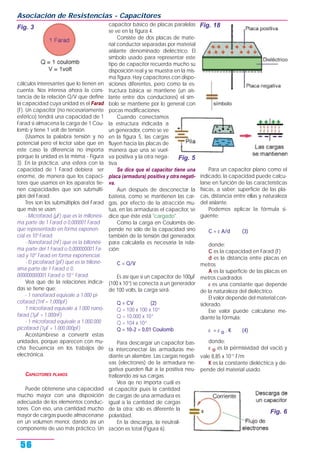 cálculos interesantes que lo tienen en
cuenta. Nos interesa ahora la cons-
tancia de la relación Q/V que define
la capacidad cuya unidad es el Farad
(F). Un capacitor (no necesariamente
esférico) tendrá una capacidad de 1
Farad si almacena la carga de 1 Cou-
lomb y tiene 1 volt de tensión.
(Usamos la palabra tensión y no
potencial pero el lector sabe que en
este caso la diferencia no importa
porque la unidad es la misma - Figura
3). En la práctica, una esfera con la
capacidad de 1 Farad debiera ser
enorme, de manera que los capaci-
tores que usamos en los aparatos tie-
nen capacidades que son submúlti-
plos del Farad.
Tres son los submúltiplos del Farad
que más se usan:
- Microfarad (µF) que es la millonési-
ma parte de 1 Farad o 0,000001 Farad
que representado en forma exponen-
cial es 10-6
Farad.
- Nanofarad (nF) que es la billonési-
ma parte del 1 Farad o 0,000000001 Fa-
rad y 10-9
Farad en forma exponencial.
- El picofarad (pF) que es la trilloné-
sima parte de 1 Farad o 0,
000000000001 Farad o 10-12
Farad.
Vea que de la relaciones indica-
das se tiene que:
- 1 nanofarad equivale a 1.000 pi-
cofarad (1nf = 1.000pF)
1 microfarad equivale a 1.000 nano-
farad (1µF = 1.000nF)
- 1 microfarad equivale a 1.000.000
picofarad (1µF = 1.000.000pF)
Acostúmbrese a convertir estas
unidades, porque aparecen con mu-
cha frecuencia en los trabajos de
electrónica.
CAPACITORES PLANOS
Puede obtenerse una capacidad
mucho mayor con una disposición
adecuada de los elementos conduc-
tores. Con eso, una cantidad mucho
mayor de cargas puede almacenarse
en un volumen menor, dando así un
componente de uso más práctico. Un
capacitor básico de placas paralelas
se ve en la figura 4.
Consiste de dos placas de mate-
rial conductor separadas por material
aislante denominado dieléctrico. El
símbolo usado para representar este
tipo de capacitor recuerda mucho su
disposición real y se muestra en la mis-
ma figura. Hay capacitores con dispo-
siciones diferentes, pero como la es-
tructura básica se mantiene (un ais-
lante entre dos conductores) el sím-
bolo se mantiene por lo general con
pocas modificaciones.
Cuando conectamos
la estructura indicada a
un generador, como se ve
en la figura 5, las cargas
fluyen hacia las placas de
manera que una se vuel-
va positiva y la otra nega-
tiva.
Se dice que el capacitor tiene una
placa (armadura) positiva y otra negati-
va.
Aun después de desconectar la
batería, como se mantienen las car-
gas, por efecto de la atracción mu-
tua, en las armaduras el capacitor, se
dice que éste está "cargado".
Como la carga en Coulombs de-
pende no sólo de la capacidad sino
también de la tensión del generador,
para calcularla es necesaria la rela-
ción:
C = Q/V
Es así que si un capacitor de 100µF
(100 x 10-6
) se conecta a un generador
de 100 volts, la carga será:
Q = CV (2)
Q = 100 x 100 x 10-6
Q = 10.000 x 10-6
Q = 104 x 10-6
Q = 10-2 = 0,01 Coulomb
Para descargar un capacitor bas-
ta interconectar las armaduras me-
diante un alambre. Las cargas negati-
vas (electrones) de la armadura ne-
gativa pueden fluir a la positiva neu-
tralizando así sus cargas.
Vea qe no importa cuál es
el capacitor pues la cantidad
de cargas de una armadura es
igual a la cantidad de cargas
de la otra; sólo es diferente la
polaridad.
En la descarga, la neutrali-
zación es total (Figura 6).
Para un capacitor plano como el
indicado, la capacidad puede calcu-
larse en función de las características
físicas, a saber: superficie de las pla-
cas, distancia entre ellas y naturaleza
del aislante.
Podemos aplicar la fórmula si-
guiente:
C = ε A/d (3)
donde:
C es la capacidad en Farad (F)
d es la distancia entre placas en
metros
A es la superficie de las placas en
metros cuadrados
ε es una constante que depende
de la naturaleza del dieléctrico.
El valor depende del material con-
siderado.
Ese valor puede calcularse me-
diante la fórmula:
ε = ε o . K (4)
donde:
ε o es la pérmisividad del vació y
vale 8,85 x 10-12
F/m
K es la constante dieléctrica y de-
pende del material usado.
Asociación de Resistencias - Capacitores
56
Fig. 3 Fig. 18
Fig. 5
Fig. 6
 