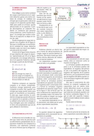 LA ENERGŒA ALMACENADA
EN UN CAPACITOR
Para obligar a una cierta cantidad
de cargas a permanecer en un capa-
citor debemos gastar una cierta can-
tidad de energía. En realidad esa
energía que se gasta para colocar las
cargas en el capacitor queda dispo-
nible para usarla en el futuro, queda
almacenada en el capacitor. Cuan-
do descargamos un capacitor me-
diante un conductor que presenta
cierta resistencia, como muestra la Fi-
gura 7, la energía que estaba conte-
nida en el capacitor se disipa en for-
ma de calor.
Puede imaginarse la carga del ca-
pacitor con el gráfico de la figura 8.
Vea que a medida que va aumentan-
do la cantidad de carga, debemos
forzarlas cada vez más y eso implica
una elevación de tensión.
El área de la figura hasta el punto
en que dejamos de cargar el capaci-
tor, representada por W en la figura
corresponde a la energía almacena-
da en el capacitor. Podemos calcular
la energía a partir de dos fórmulas:
W = 0,5 x Q x V (5)
o
W = 0,5 x C x V2
(6)
Donde:
W es la energía de Joule (J)
Q es la carga en Coulomb (C)
C es la capacidad en Farad (F)
V es la tensión en Volt (V)
Podemos comparar un capacitor
cargado a un resorte comprimido.
Gastamos energía (potencial) para
comprimir el resorte, éste "guarda" esa
energía que luego puede usarse para
poner en movimiento un mecanismo.
Es claro que, según veremos, la canti-
dad de energía que puede almacenar
un capacitor no es grande y entonces
su utilidad como fuente de energía es
muy restringida, pero este componen-
te tiene otras propiedades que son de
gran utilidad en electrónica.
LOS CAPACITORES EN LA PR CTICA
A diferencia de la botella de Ley-
den que nada tenía de práctica por
sus dimensiones y propiedades, los ca-
pacitores modernos son compactos y
eficientes, con volúmenes centenas
de veces menores que la antigua bo-
tella de Leyden y ca-
pacidades miles de
veces mayores.
Estos son los ca-
pacitores que encon-
tramos en los apara-
tos eléctrónicos y que
pueden variar muchí-
simo en forma y valor.
Estudiaremos en es-
ta lección lo que suce-
de cuando conecta-
mos varios capacitores
entre sí y los distintos ti-
pos de capacitores
que encontramos en la
práctica.
ASOCIACI N DE
CAPACITORES
Podemos obtener un efecto ma-
yor o menor de almacenamiento de
cargas, según se asocien distintos ca-
pacitores, del mismo modo que obte-
nemos efectos diferentes de resisten-
cias al asociar resistores.
Los capacitores pueden conec-
tarse en serie o en paralelo.
a) Asociaci n de
capacitores en paralelo
Decimos que dos o más capacito-
res están asociados en paralelo cuan-
do sus armaduras están conectadas
de la manera siguiente: las armaduras
positivas están conectadas entre sí
para formar la armadura positiva
equivalente al capacitor; las armadu-
ras negativas están conectadas entre
sí y forman la armadura negativa
equivalente al capacitor, según mues-
tra la figura 9. Vea el lector que en
esas condiciones los capacitores que-
dan sometidos todos a la misma ten-
sión (V) cuando se cargan. Las cargas
dependen de las capacidades.
La capacidad equivalente en es-
ta asociación está dada por la suma
de las capacidades asociadas.
C = C1 + C2 + C3 + ... + Cn (7)
Se pueden deducir las siguientes
propiedades de la asociación de ca-
pacitores en paralelo:
- Todos los capacitores
quedan sometidos a la misma
tensión.
- El mayor capacitor (el de
mayor capacidad) es el que
más se carga.
La capacidad equivalente es ma-
yor que la capacidad del mayor ca-
pacitor asociado.
b) Asociaci n de
capacitores en serie
En la asociación en serie de capa-
citores, éstos se conectan como se
muestra en la figura 10.
La armadura positiva del primero
pasa a ser la armadura positiva del
equivalente; la negativa del primero
se une a la positiva del segundo; la
negativa del segundo da la positiva
del tercero y así sucesivamente hasta
que la negativa del último queda co-
mo la armadura negativa del capaci-
tor equivalente.
Vea que si conectamos de esta
manera un conjunto cualquiera de
capacitores (aun de valores total-
mente diferentes) ocurre un proceso
de inducción de cargas, de modo
que todas las armaduras queden con
las mismas cantidades (figura 11). Se-
gún el valor del capacitor (capaci-
dad) la tensión hallada tendrá valores
diferentes.
Puede darse la fórmula:
C1 = Q/V1; C2 = Q/V2; C3 = Q/V3...
Cn = Q/Vn
Como la suma de las tensiones de
estos capacitores asociados debe ser
Capítulo 4
57
Fig. 7
Fig. 8
Fig. 9
 