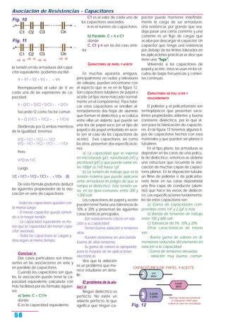 la tensión en las armaduras del capa-
citor equivalente; podemos escribir:
V = V1 + V2 + V3 + ... + Vn
Reemplazando el valor de V en
cada una de las expresiones de ca-
pacidad:
V = Q/C1 + Q/C2 + Q/C3 + ... + Q/Cn
Sacando Q como factor común:
V = Q (1/C1 + 1/C2 + ... + 1/Cn)
Dividiendo por Q ambos miembros
de la igualdad, tenemos:
V/Q = 1/C1 + 1/C2 = + 1/C3
V/Q = 1/C1 + 1/C2 + 1/C3 + ... + 1/Cn
Pero:
V/Q es 1/C
Luego:
1/C = 1/C1 + 1/C2 + 1/C3 + ... + 1/Cn (8)
De esta fórmula podemos deducir
las siguientes propiedades de la aso-
ciación en serie de capacitores:
-Todos los capacitores quedan con
la misma carga.
- El menor capacitor queda someti-
do a la mayor tensión.
- La capacidad equivalente es me-
nor que la capacidad del menor capa-
citor asociado.
- Todos los capacitores se cargan y
descargan al mismo tiempo.
Conclusi n
Dos casos particulares son intere-
santes en las asociaciones en serie y
en paralelo de capacitores.
Cuando los capacitores son igua-
les, la asociación puede tener la ca-
pacidad equivalente calculada con
más facilidad por las fórmulas siguien-
tes:
a) Serie: C = C1/n
donde
C es la capacidad equivalente.
C1 es el valor de cada uno de
los capacitores asociados.
n es el número de capacitores.
b) Paralelo: C = n x C1
donde
C, C1 y n son los del caso ante-
rior.
CAPACITORES DE PAPEL Y ACEITE
En muchos aparatos antiguos,
principalmente en radios y televisores
de válvulas, pueden encontrarse con
el aspecto que se ve en la figura 12.
Son capacitores tubulares de papel o
aceite (el tipo viene marcado normal-
mente en el componente). Para fabri-
car estos capacitores se enrollan al-
ternadamente dos hojas de aluminio
que forman el dieléctrico y se coloca
entre ellas un aislante que puede ser
una tira de papel seco (en el tipo de
papel) o de papel embebido en acei-
te (en el caso de los capacitores de
aceite). Esos capacitores, así como
los otros, presentan dos especificacio-
nes:
a) La capacidad que se expresa
en microfarads (µF), nanofarads (nF) y
picofarad (pF) y que puede variar en-
tre 100pF (o,1nf) hasta 1µF.
b) La tensión de trabajo que es la
tensión máxima que puede aplicarse
entre armaduras sin peligro de que se
rompa el dieléctrico. Esta tensión va-
ría, en los tipos comunes, entre 200 y
1.000 volt.
Los capacitores de papel y aceite
pueden tener hasta una tolerancia de
10% a 20% y presentan las siguientes
características principales:
- Son relativamente chicos en rela-
ción a su capacidad.
- Tienen buena aislación a tensiones
altas.
- Pueden obtenerse en una banda
buena de altas tensiones.
- Su gama de valores es apropiada
para la mayoría de las aplicaciones
electrónicas.
Vea que la aislación
es un problema que me-
rece estudiarse en deta-
lle:
El problema de la ais-
laci n
Ningún dieléctrico es
perfecto. No existe un
aislante perfecto, lo que
significa que ningún ca-
pacitor puede mantener indefinida-
mente la carga de sus armaduras.
Una resistencia, por grande que sea,
deja pasar una cierta corriente y una
corriente es un flujo de cargas que
acaba por descargar el capacitor. Un
capacitor que tenga una resistencia
por debajo de los límites tolerados en
las aplicaciones prácticas se dice que
tiene una "fuga".
Volviendo a los capacitores de
papel y aceite, éstos se usan en los cir-
cuitos de bajas frecuencias y corrien-
tes continuas.
CAPACITORES DE POLI STER Y
POLICARBONATO
El poliéster y el policarbonato son
termoplásticos que presentan exce-
lentes propiedades aislantes y buena
constante dieléctrica, por lo que sir-
ven para la fabricación de capacito-
res. En la figura 13 tenemos algunos ti-
pos de capacitores hechos con esos
materiales y que pueden ser planos o
tubulares.
En el tipo plano, las armaduras se
depositan en las caras de una pelícu-
la de dieléctrico, entonces se obtiene
una estructura que recuerda la aso-
ciación de muchas capas de capaci-
tores planos. En la disposición tubular,
un filme de poliéster o de policarbo-
nato tiene en sus caras depositada
una fina capa de conductor (alumi-
nio) que hace las veces de dieléctri-
co. Las especificaciones fundamenta-
les de estos capacitores son:
a) Gama de capacidades com-
prendida entre 1nF y 2,2µF o más.
b) Banda de tensiones de trabajo
entre 100 y 600 volt.
c) Tolerancia de 5%, 10% y 20%.
Otras características de interés
son:
- Buena gama de valores en di-
mensiones reducidas del elemento en
relación a la capacidad.
- Gama de tensiones elevadas.
- aislación muy buena, común-
Asociación de Resistencias - Capacitores
58
Fig. 10
Fig. 11
Fig. 12
 