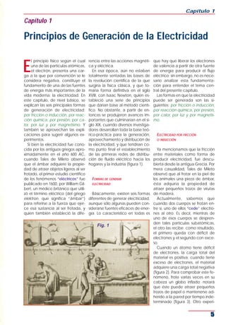 E
l principio físico según el cual
una de las partículas atómicas,
el electrón, presenta una car-
ga a la que por convención se le
considera negativa, constituye el
fundamento de una de las fuentes
de energía más importantes de la
vida moderna: la electricidad. En
este capítulo, de nivel básico, se
explican las seis principales formas
de generación de electricidad:
por fricción o inducción, por reac-
ción química, por presión, por ca-
lor, por luz y por magnetismo. Y
también se aprovechan las expli-
caciones para sugerir algunos ex-
perimentos.
Si bien la electricidad fue cono-
cida por los antiguos griegos apro-
ximadamente en el año 600 AC,
cuando Tales de Mileto observó
que el ámbar adquiere la propie-
dad de atraer objetos ligeros al ser
frotado, el primer estudio científico
de los fenómenos “eléctricos” fue
publicado en 1600, por William Gil-
bert, un médico británico que utili-
zó el término eléctrico (del griego
elektron, que significa “ámbar”)
para referirse a la fuerza que ejer-
ce esa sustancia al ser frotada, y
quien también estableció la dife-
rencia entre las acciones magnéti-
ca y eléctrica.
En esa época, aún no estaban
totalmente sentadas las bases de
la revolución científica de la que
surgiría la física clásica, y que to-
maría forma definitiva en el siglo
XVIII, con Isaac Newton, quien es-
tableció una serie de principios
que darían base al método cientí-
fico. No obstante, a partir de en-
tonces se produjeron avances im-
portantes que culminarían en el si-
glo XIX, cuando diversos investiga-
dores desarrollan toda la base teó-
rico-práctica para la generación,
aprovechamiento y distribución de
la electricidad, y que tendrían co-
mo punto final el establecimiento
de las primeras redes de distribu-
ción de fluido eléctrico hacia los
hogares y la industria (figura 1).
FORMAS DE GENERAR
ELECTRICIDAD
Básicamente, existen seis formas
diferentes de generar electricidad,
aunque sólo algunas pueden con-
siderarse fuentes eficaces de ener-
gía. Lo característico en todas es
que hay que liberar los electrones
de valencia a partir de otra fuente
de energía para producir el flujo
eléctrico; sin embargo, no es nece-
sario analizar esta fundamenta-
ción para entender el tema cen-
tral del presente capítulo.
Las formas en que la electricidad
puede ser generada son las si-
guientes: por fricción o inducción,
por reacción química, por presión,
por calor, por luz y por magnetis-
mo.
ELECTRICIDAD POR FRICCIÓN
O INDUCCIÓN
Ya mencionamos que la fricción
entre materiales como forma de
producir electricidad, fue descu-
bierta desde la antigua Grecia. Por
mera casualidad, Tales de Mileto
observó que al frotar en la piel de
los animales una pieza de ámbar,
ésta adquiría la propiedad de
atraer pequeños trozos de virutas
de madera.
Actualmente, sabemos que
cuando dos cuerpos se frotan en-
tre sí, uno de ellos “cede” electro-
nes al otro. Es decir, mientras de
uno de esos cuerpos se despren-
den tales partículas subatómicas,
el otro las recibe; como resultado,
el primero queda con déficit de
electrones y el segundo con exce-
so.
Cuando un átomo tiene déficit
de electrones, la carga total del
material es positiva; cuando tiene
exceso de electrones, el material
adquiere una carga total negativa
(figura 2). Para comprobar este fe-
nómeno, frote varias veces en su
cabeza un globo inflado; notará
que éste puede atraer pequeños
trozos de papel o mantenerse ad-
herido a la pared por tiempo inde-
terminado (figura 3). Otro experi-
Capítulo 1
5
Capítulo 1
Principios de Generación de la Electricidad
Fig. 1
 