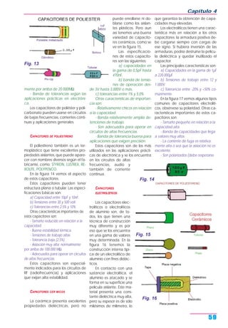 mente por arriba de 20.000MΩ.
- Banda de tolerancias según las
aplicaciones prácticas en electróni-
ca.
Los capacitores de poliéster y poli-
carbonato pueden usarse en circuitos
de bajas frecuencias, corrientes conti-
nuas y aplicaciones generales.
CAPACITORES DE POLIESTIRENO
El poliestireno también es un ter-
moplástico que tiene excelentes pro-
piedades aislantes, que puede apare-
cer con nombres diversos según el fa-
bricante, como: STYRON, LUSTREX, RE-
XOLITE, POLYPENCO.
En la figura 14 vemos el aspecto
de estos capacitores.
Estos capacitores pueden tener
estructura plana o tubular. Las especi-
ficaciones básicas son:
a) Capacidad entre 10pF y 10nF.
b) Tensiones entre 30 y 500 volt.
c) Tolerancias entre 2,5% y 10%.
Otras características importantes de
estos capacitores son:
- Tamaño reducido en relación a la
capacidad.
- Buena estabilidad térmica.
- Tensiones de trabajo altas.
- Tolerancia baja (2,5%).
- Aislación muy alta: normalmente
por arriba de 100.000 MΩ.
- Adecuados para operar en circuitos
de altas frecuencias.
Estos capacitores son especial-
mente indicados para los circuitos de
RF (radiofrecuencia) y aplicaciones
que exijan alta estabilidad.
CAPACITORES CER MICOS
La cerámica presenta excelentes
propiedades dieléctricas, pero no
puede enrollarse ni do-
blarse como los aislan-
tes plásticos. Pero aun
así tenemos una buena
variedad de capacito-
res cerámicos, como se
ve en la figura 15.
Las especificacio-
nes de estos capacito-
res son las siguientes:
a) capacidades en
la gama de 0,5pF hasta
470nF,
b) banda de tensio-
nes de operación des-
de 3V hasta 3.000V o más,
c) tolerancias entre 1% y 5,0%.
Otras características de importan-
cia son:
- Relativamente chicos en relación
a la capacidad.
- Banda relativamente amplia de-
tenciones de trabajo.
- Son adecuados para operar en
circuitos de altas frecuencias.
- Banda de tolerancia buena para
aplicaciones que exigen precisión.
Estos capacitores son de los más
utilizados en las aplicaciones prácti-
cas de electrónica y se los encuentra
en los circuitos de altas
frecuencias, audio y
también de corriente
continua.
CAPACITORES
ELECTROLŒTICOS
Los capacitores elec-
trolíticos o electrolíticos
de aluminio son, de to-
dos, los que tienen una
técnica de construcción
muy diferente y es por
eso que se los encuentra
en una gama de valores
muy determinada. En la
figura 16 tenemos la
construcción interna típi-
ca de un electrolítico de
aluminio con fines didác-
ticos.
En contacto con una
sustancia electrolítica, el
aluminio es atacado y se
forma en su superficie una
película aislante. Este ma-
terial presenta una cons-
tante dieléctrica muy alta,
pero su espesor es de sólo
milésimos de milímetro, lo
que garantiza la obtención de capa-
cidades muy elevadas.
Los electrolíticos tienen una carac-
terística más en relación a los otros
capacitores: la armadura positiva de-
be cargarse siempre con cargas de
ese signo. Si hubiera inversión de las
armaduras, podría destruirse la pelícu-
la dieléctrica y quedar inutilizado el
capacitor.
Las principales características son:
a) Capacidades en la gama de 1µF
a 220.000µF.
b) Tensiones de trabajo entre 12 y
1.000V.
c) Tolerancia entre -20% y +50% co-
múnmente.
En la figura 17 vemos algunos tipos
comunes de capacitores electrolíti-
cos, obsérvese su polaridad. Otras ca-
racterísticas importantes de estos ca-
pacitores son:
- Tamaño pequeño en relación a la
capacidad alta.
- Banda de capacidades que llega
a valores muy altos.
- La corriente de fuga es relativa-
mente alta o sea que la aislación no es
excelente.
- Son polarizados (debe respetarse
Capítulo 4
59
Fig. 13
Fig. 15
Fig. 14
Fig. 16
 