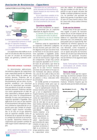la polaridad de la placa o armadura).
- La capacidad aumenta a medi-
da que el capacitor envejece.
- Tiene una duración limitada.
- La capacidad varía ligeramente
con la tensión.
Los capacitores electrolíticos no se
usan en circuitos de altas frecuencias;
se usan en circuitos de frecuencias
bajas, uso general y corriente conti-
nua.
CAPACITORES VARIABLES Y AJUSTABLES
En determinadas aplicaciones,
necesitamos disponer de capacitores
cuya capacidad pueda ser alterada
en una cierta franja de valores, por
motivos diversos. Podemos dar el
ejemplo de un proyecto en el que el
funcionamiento, por ser crítico, no nos
permite establecer con exactitud
cuál es la capacidad que necesita-
mos para llevar el circuito al compor-
tamiento deseado. Podemos calcular
con cierta aproximación el valor de
esta capacidad y después ajustar su
valor para tener el comportamiento
deseado. En este caso precisamos un
capacitor ajustable o regulable. Otra
aplicación es el caso en que durante
el funcionamiento del aparato debe-
mos cambiar la capacidad de un ca-
pacitor para que cambie el compor-
tamiento según nuestras necesida-
des. Es el caso en el que debemos
usar un capacitor variable, como en
la sintonía de un aparato de radio pa-
ra cambiar de estación en el momen-
to querido. Separamos entonces los
capacitores que pueden cambiar de
valor según nuestra voluntad en 2 gru-
pos.
a) Los capacitores regulables, en los
que prácticamente sólo alteramos la
capacidad una vez, para llegar al
punto deseado de funcionamiento y
dejarlo después de esta manera, inde-
finidamente.
b) Los capacitores variables en los
que alteramos continuamente la ca-
pacidad, siempre que deseamos alte-
rar el funcionamiento del circuito.
Capacitores regulables
Tal como estudiamos, la capaci-
dad presentada por un capacitor
depende de algunos factores.
a) Tamaño de las placas (área).
b) Separación entre las placas.
c) Existencia o no de un material
entre las placas (dieléctrico). Vea la fi-
gura 18.
Podemos variar la capacidad de
un capacitor si alteramos cualquiera
de esos factores, pero por cierto exis-
ten algunos en los que esa tarea resul-
ta más fácil. En el caso de los capaci-
tores ajustables o regulables, pode-
mos variar la capacidad para modifi-
car dos de esos factores, según el tipo
de componente. El tipo más común
de capacitor ajustable es el "trimmer"
de base de porcelana, que tiene la
construcción que se muestra en la fi-
gura 19. En este "trimmer" tenemos
una base de porcelana en la que es-
tán montadas dos placas (armadu-
ras), una de las cuales es fija y la otra
móvil. El dieléctrico es una fina hoja
de plástico o mica, colocada entre
las armaduras.
Un tornillo permite el movimiento
de la armadura móvil, para que se
aproxime o aleje de la armadura fija.
Con la aproximación (menor dis-
tancia) tenemos una capacidad ma-
yor y con el alejamiento (distancia
mayor) tenemos una capacidad me-
nor, estos capacitores permiten varia-
ciones de capacidad en una propor-
ción de 10:1. Es común tener un capa-
citor de este tipo en que la capaci-
dad mínima obtenida es de 2pF y la
máxima de 20pF, al pasar de la posi-
ción del tornillo totalmente flojo (de-
satornillado - aleja-
miento máximo) a la
de fuertemente apre-
tado (alejamiento mí-
nimo). Los trimmers re-
sultan especificados
por la banda de capa-
cidades en que se en-
cuentran. Un trimmer 2-
20pF es un trimmer en
el que podemos variar
la capacidad entre
esos dos valores. Un problema que
hay que analizar en este tipo de ca-
pacitor es que el ajuste excesivo del
tornillo o también problemas mecáni-
cos, no permiten una precisión de
ajuste muy grande, lo que lleva a que
se usen en casos menos críticos. Para
los casos más críticos existen trimmers
de precisión.
D nde usar los trimmers
Existen casos en los que necesita-
mos regular el punto de funciona-
miento de un circuito después de ha-
berlo montado, sin que sea posible es-
tablecer la capacidad exacta que
debemos usar, con antelación, como
para poder usar un capacitor fijo. Nor-
malmente los trimmers aparecen en
los circuitos que operan en frecuen-
cias elevadas, como receptores y
transmisores, en los que es preciso ha-
cer un ajuste del punto de funciona-
miento de circuitos que determinan la
frecuencia de operación. Encontra-
mos los trimmers en los siguientes tipos
de aparato:
Radio, Transceptores, Transmisores,
Generadores de señales, Oscila-
dores de alta frecuencia
Tensi n de trabajo
Del mismo modo que los capaci-
tores fijos, los trimmers también tienen
limitaciones en relación a la tensión
máxima que puede existir entre sus ar-
maduras. Tensiones mayores que las
especificadas por los fabricantes pue-
Asociación de Resistencias - Capacitores
60
Fig. 17
Fig. 19
Fig. 18
 