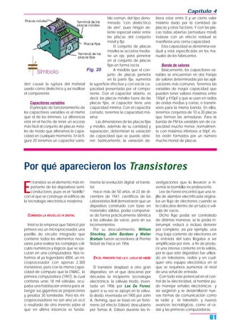 Capítulo 4
61
den causar la ruptura del material
usado como dieléctrico y así inutilizar
el componente.
Capacitores variables
El principio de funcionamiento de
los capacitores variables es el mismo
que el de los trimmers. La diferencia
está en el hecho de tener un acceso
más fácil al conjunto de placas móvi-
les de modo que alteramos la capa-
cidad en cualquier momento. En la fi-
gura 20 tenemos un capacitor varia-
ble común, del tipo deno-
minado "con dieléctrico
de aire", pues ningún ais-
lante especial existe entre
las placas del conjunto
móvil y fijo.
El conjunto de placas
móviles se acciona media-
ne un eje, para penetrar
en el conjunto de placas
fijas en forma recta.
A medida que el con-
junto de placas penetra
en la parte fija, aumenta
la superficie efectiva y con eso la ca-
pacidad presentada por el compo-
nente. Con el capacitor abierto, es
decir, las placas móviles fuera de las
placas fijas, el capacitor tiene una
capacidad mínima. Con el capacitor
cerrado, tenemos la capacidad má-
xima.
Las dimensiones de las placas fijas
y móviles, además de su cantidad y
separación, determinan la variación
de capacidad que se puede obte-
ner: teóricamente, la variación de-
biera estar entre 0 y un cierto valor
máximo dado por la cantidad de
placas y otros factores. Y con las pla-
cas todas abiertas (armadura móvil)
todavía con un efecto residual se
manifiesta una cierta capacidad.
Esta capacidad se denomina resi-
dual y está especificada en los ma-
nuales de los fabricantes.
Banda de valores
Básicamente, los capacitores va-
riables se encuentran en dos franjas
de valores determinadas por las apli-
caciones más comunes. Tenemos las
variables de mayor capacidad que
pueden tener valores máximos entre
150pF y 410pF y que se usan en radios
de ondas medias y cortas, o transmi-
sores para la misma banda. En ellos,
tenemos conjuntos de 10 a 20 placas
que forman las armaduras. Para la
banda de FM los variables son de ca-
pacidad mucho menor, normalmen-
te con máximos inferiores a 50pF, és-
tos están formados por un número
mucho menor de placas.
Fig. 20
Por qué aparecieron los TTransistorransistoreses
E
l transistor es el elemento más im-
portante de los dispositivos semi-
conductores, pues es el “ladrillo”
con el que se construye el edificio de
la tecnología electrónica moderna.
COMIENZA LA REVOLUCI N DIGITAL
Intel es la empresa que fabricó por
primera vez un microprocesador, una
pastilla de circuito integrado que
contiene todos los elementos nece-
sarios para realizar los complejos cál-
culos numéricos y lógicos que se eje-
cutan en una computadora. Nos re-
ferimos al ya legendario 4004, un mi-
croprocesador con apenas 2.300
transistores, pero con la misma capa-
cidad de cómputo que la ENIAC, la
primera computadora (1947), la cual
contenía unas 18 mil válvulas, ocu-
paba una habitación entera para al-
bergar sus gigantescas proporciones
y pesaba 30 toneladas. Pero los mi-
croprocesadores no son sino un eco
o resultado de otro invento sobre el
que en última instancia se funda-
menta la revolución digital: el transis-
tor.
Hace más de 50 años, el 23 de di-
ciembre de 1947, científicos de los
Laboratorios Bell demostraron que un
dispositivo construido con base en
materiales sólidos, podía comportar-
se de forma prácticamente idéntica
a las válvulas de vacío, pero sin sus
inconvenientes.
Por su descubrimiento, William
Shockley, John Bardeen y Walter
Brattain fueron acreedores al Premio
Nobel de Física en 1956.
EN EL PRINCIPIO FUE LA V LVULA DE VACŒO
El transistor desplazó a otro gran
dispositivo, en el que descansó por
décadas la incipiente tecnología
electrónica: la válvula triodo, inven-
tada en 1906 por Lee De Forest,
quien a su vez se apoyó en la válvu-
la diodo, inventada en 1905 por John
A. Fleming, que se basó en un fenó-
meno (el efecto Edison) descubierto
por Tomas A. Edison durante las in-
vestigaciones que lo llevaron a in-
ventar la bombilla incandescente.
Lee de Forest encontró que una re-
jilla de alambre electrificada origina-
ba un flujo de electrones cuando se
la colocaba dentro de un tubo o vál-
vula de vacío.
Dicho flujo podía ser controlado
de distintas maneras: se le podía in-
terrumpir, reducir o incluso detener
por completo; así por ejemplo, una
muy baja corriente de electrones en
la entrada del tubo llegaba a ser
amplificada por éste, a fin de produ-
cir una intensa corriente en la salida,
por lo que este dispositivo fue utiliza-
do en televisores, radios y en cual-
quier otro equipo electrónico en el
que se requiriera aumentar el nivel
de una señal de entrada.
Con todo este potencial en el con-
trol de la electricidad, el hombre pu-
do manejar señales electrónicas y
así surgieron y se desarrollaron nue-
vas formas de comunicación como
la radio y la televisión, y nuevos
avances tecnológicos, como el ra-
dar y las primeras computadoras.
 