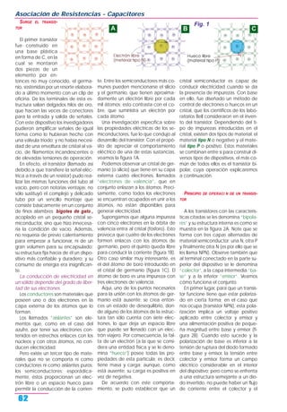 SURGE EL TRANSIS-
TOR
El primer transistor
fue construido en
una base plástica
en forma de C, en la
cual se montaron
dos piezas de un
elemento por en-
tonces no muy conocido, el germa-
nio, sostenidas por un resorte elabora-
do a último momento con un clip de
oficina. De los terminales de esta es-
tructura salían delgados hilos de oro,
que hacían las veces de conectores
para la entrada y salida de señales.
Con este dispositivo los investigadores
pudieron amplificar señales de igual
forma como lo hubieran hecho con
una válvula triodo; y no había necesi-
dad de una envoltura de cristal al va-
cío, de filamentos incandescentes o
de elevadas tensiones de operación.
En efecto, el transistor (llamado así
debido a que transfiere la señal eléc-
trica a través de un resistor) pudo rea-
lizar las mismas funciones del tubo al
vacío, pero con notorias ventajas: no
sólo sustituyó el complejo y delicado
tubo por un sencillo montaje que
consiste básicamente en un conjunto
de finos alambres bigotes de gato ,
acoplado en un pequeño cristal se-
miconductor, sino que hizo innecesa-
ria la condición de vacío. Además,
no requería de previo calentamiento
para empezar a funcionar, ni de un
gran volumen para su encapsulado;
su estructura fija hacía de él un dispo-
sitivo más confiable y duradero; y su
consumo de energía era insignifican-
te.
La conducción de electricidad en
un sólido depende del grado de liber-
tad de sus electrones.
Los conductores son materiales que
poseen uno o dos electrones en la
capa externa de los átomos que lo
forman.
Los llamados “aislantes” son ele-
mentos que, como en el caso del
azufre, por tener sus electrones con-
tenidos en estrechos enlaces con los
núcleos y con otros átomos, no con-
ducen electricidad.
Pero existe un tercer tipo de mate-
riales que no se comporta ni como
conductores ni como aislantes puros:
los semiconductores; esporádica-
mente, éstos proporcionan un elec-
trón libre o un espacio hueco para
permitir la conducción de la corrien-
te. Entre los semiconductores más co-
munes pueden mencionarse el silicio
y el germanio, que tienen aproxima-
damente un electrón libre por cada
mil átomos; esto contrasta con el co-
bre, que suministra un electrón por
cada átomo.
Una investigación específica sobre
las propiedades eléctricas de los se-
miconductores, fue lo que condujo al
desarrollo del transistor. Con el propó-
sito de apreciar el comportamiento
eléctrico de una de estas sustancias,
veamos la figura 1A.
Podemos observar un cristal de ger-
manio (o silicio) que tiene en su capa
externa cuatro electrones, llamados
“electrones de valencia”, que en
conjunto enlazan a los átomos. Preci-
samente, como todos los electrones
se encuentran ocupados en unir a los
átomos, no están disponibles para
generar electricidad.
Supongamos que alguna impureza
con cinco electrones en la órbita de
valencia entra al cristal (fósforo). Esto
provoca que cuatro de los electrones
formen enlaces con los átomos de
germanio, pero el quinto queda libre
para conducir la corriente (figura 1B).
Otro caso similar muy interesante, es
el del átomo de boro introducido en
el cristal de germanio (figura 1C). El
átomo de boro es una impureza con
tres electrones de valencia.
Aquí, uno de los puntos necesarios
para la unión con los átomos de ger-
manio está ausente; se crea enton-
ces un estado de desequilibrio, don-
de alguno de los átomos de la estruc-
tura tan sólo cuenta con siete elec-
trones, lo que deja un espacio libre
que puede ser llenado con un elec-
trón viajero. Por consecuencia, la fal-
ta de un electrón (a la que se consi-
dera una entidad física y se le deno-
mina “hueco”) posee todas las pro-
piedades de esta partícula; es decir,
tiene masa y carga; aunque, como
está ausente, su carga es positiva en
vez de negativa.
De acuerdo con este comporta-
miento, se pudo establecer que un
cristal semiconductor es capaz de
conducir electricidad cuando se da
la presencia de impurezas. Con base
en ello, fue diseñado un método de
control de electrones o huecos en un
cristal, que los científicos de los labo-
ratorios Bell consideraron en el inven-
to del transistor. Dependiendo del ti-
po de impurezas introducidas en el
cristal, existen dos tipos de material: el
material tipo N o negativo y el mate-
rial tipo P o positivo. Estos materiales
se combinan entre sí para construir di-
versos tipos de dispositivos, el más co-
mún de todos ellos es el transistor bi-
polar, cuya operación explicaremos
a continuación.
PRINCIPIO DE OPERACI N DE UN TRANSIS-
TOR
A los transistores con las caracterís-
ticas citadas se les denomina “bipola-
res” y su estructura interna es como se
muestra en la figura 2A. Note que se
forma con tres capas alternadas de
material semiconductor: una N, otra P
y finalmente otra N (es por ello que se
les llama NPN). Observe también que
al terminal conectado en la parte su-
perior del dispositivo se le denomina
“colector”, a la capa intermedia “ba-
se” y a la inferior “emisor”. Veamos
cómo funciona el conjunto.
En primer lugar, para que un transis-
tor funcione tiene que estar polariza-
do en cierta forma; en el caso que
nos ocupa (transistor NPN), esta pola-
rización implica un voltaje positivo
aplicado entre colector y emisor y
una alimentación positiva de peque-
ña magnitud entre base y emisor (fi-
gura 2B). Cuando esto sucede y la
polarización de base es inferior a la
tensión de ruptura del diodo formado
entre base y emisor, la tensión entre
colector y emisor forma un campo
eléctrico considerable en el interior
del dispositivo; pero como se enfrenta
a una estructura semejante a un dio-
do invertido, no puede haber un flujo
de corriente entre el colector y el
Asociación de Resistencias - Capacitores
62
Fig. 1
A B C
 