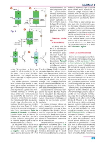 emisor. Sin embargo, se tiene una
condición tal de excitación de los
electrones y huecos en el dispositivo,
que bastaría con cualquier impulso
externo para que el conjunto entrara
en conducción.
Este impulso proviene justamente
de la corriente aplicada en la base,
misma que se dispara al momento en
que la tensión aplicada en la base su-
pera el punto de ruptura antes men-
cionado; entonces, la corriente que
circula entre base y emisor provoca
una avalancha de electrones entre
colector y emisor. Pero esta avalan-
cha no es desordenada, sino que de-
pende muy estrechamente de la
cantidad de electrones que circulen
a través de la base (figura 2C); de he-
cho, una de las características princi-
pales de un transistor es un factor de
ganancia de corriente , el cual indica
cuántas veces será amplificada la
corriente de la base en el colector. A
los fines prácticos, esto significa que
el transistor amplifica por un factor
Hfe la corriente de su entrada.
La estructura NPN no es la única
que se ha desarrollado, sino que tam-
bién existen transistores con una l gi-
ca negativa ; esto es, formados por
capas alternas de material P, N y P. El
comportamiento de
tales dispositivos resul-
ta prácticamente
idéntico al anterior, só-
lo varía el sentido de
las tensiones de polari-
zación aplicadas en
los terminales. Vea en
la figura 4D la simbolo-
gía con que se identi-
fica a los transistores
bipolares tipo NPN y
PNP.
TRANSISTORES CONTENI-
DOS
EN OBLEAS DE SILICIO
Ya desde fines de
los 50 se advertía que
la miniaturización de
los transistores podía
alcanzar niveles ex-
traordinarios. Precisa-
mente, en 1958 en los
laboratorios Fairchild
por primera vez se lo-
gró algo que parecía
imposible: en la super-
ficie de un bloque de silicio se graba-
ron varios dispositivos a la vez, conec-
tados entre sí para realizar un trabajo
en conjunto, y se introdujo este cristal
semiconductor en un encapsulado
único, de tal manera que se podía
manejar como un bloque funcional.
Fue así como nacieron los circuitos in-
tegrados, siguiente paso en la evolu-
ción de la tecnología electrónica.
Más adelante, las técnicas de fabri-
cación de cristales de silicio mejora-
ron, la producción de máscaras de
grabado se depuró y se desarrollaron
nuevos e ingeniosos métodos para el
dopado de los materiales semicon-
ductores.
Fue posible, entonces, fabricar cir-
cuitos integrados mediante un proce-
so de fotograbado, en el que se tiene
una delgada oblea de silicio sobre la
cual se proyectan las sombras de
unas máscaras donde vienen graba-
das las delgadas pistas que posterior-
mente se convertirán en las termina-
les de los transistores.
Utilizando métodos fotoquímicos se
aprovechan las sombras para sem-
brar impurezas en el sustrato semi-
conductor, y al ir apilando capas al-
ternativas de cristales tipo N y tipo P,
finalmente se obtiene una amplia va-
riedad de dispositivos, que pueden ir
desde diodos hasta transistores de
efecto de campo. Gracias a ello, el
transistor pudo ser reducido hasta al-
canzar la dimensión de unas cuantas
micras, es decir, una milésima de milí-
metro.
Cabe hacer la aclaración de que,
para que estos circuitos sean capa-
ces de realizar cálculos matemáticos
complejos en fracciones de segundo,
se aprovecha una característica muy
especial de los transistores: su capaci-
dad de funcionar como llaves o inte-
rruptores de corriente o tensión; esto
es, un transistor puede presentar dos
estados básicos: uno de conducción
y otro de no conducción. A esta apli-
cación de los transistores se le deno-
mina electr nica digital .
SURGEN LOS MICROPROCESADORES
Intel es la empresa pionera en la fa-
bricación de microprocesadores. Fue
fundada en 1968 por Gordon E. Moo-
re, Andrew Grove y Ted Hoff, quienes
previamente habían trabajado para
IBM y/o Fairchild y, por lo tanto, tenían
experiencia en la fabricación en serie
de circuitos integrados, lo que les per-
mitió manufacturar los primeros chips
de memoria RAM. En 1970, una firma
japonesa fabricante de calculadoras
electrónicas (Busicom) los contactó
para que desarrollaran trece nuevos
circuitos integrados que serían el co-
razón de su nueva línea de modelos.
Enfrentados a este compromiso, los
ingenieros de Intel advirtieron que no
tendrían el tiempo suficiente para de-
sarrollar los trece circuitos individua-
les; pero a dos de sus fundadores e in-
vestigadores más brillantes (Ted Hoff y
Gordon E. Moore), se les ocurrió la
idea de crear un núcleo común que
sirviera a los trece modelos por igual;
y los pequeños cambios que atendie-
ran a las particularidades de cada
modelo se grabarían en una memo-
ria ROM independiente, en forma de
un programa de instrucciones.
Este circuito de propósito general
fue el primer microprocesador de la
historia; mas los derechos de comer-
cialización no pertenecían a Intel,
pues todo el diseño se había hecho
por encargo de Busicom. Sin embar-
go, la fortuna le fue favorable a Intel,
ya que en poco tiempo Busicom se
vio en serias dificultades financieras y
Capítulo 4
63
Fig. 2
 