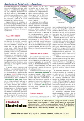 le vendió los derechos de explota-
ción comercial del circuito que había
salido de sus laboratorios. Surge así,
en 1971, el primer microprocesador
de venta al público: el Intel 4004, un
dispositivo que podía manejar pala-
bras de 4 bits de longitud y que esta-
ba construido a partir de un circuito
integrado de 2.300 transistores.
Agrupar millones de transistores bi-
polares en un pequeño bloque de si-
licio que apenas rebasa el área de
una uña, requirió de profundas inves-
tigaciones en el ámbito de los semi-
conductores.
FAMILIAS MOS Y MOSFET
Los transistores que se utilizan en la
construcción de circuitos integrados
extremadamente complejos, como
microprocesadores o bloques de me-
moria, son del tipo semiconductor
metal óxido o MOS (figura 3). Estos
transistores tienen dos regiones princi-
pales: la fuente (source) y el drenado
(drain); como en este último hay
electrones en abundancia, se dice
que los transistores son también del ti-
po N. Entre la fuente y el drenado se
encuentra una región del tipo P en la
que faltan muchos electrones; como
ya se dijo, a estas regiones se les lla-
ma “huecos”.
En su parte superior, el sustrato de si-
licio tiene una capa de dióxido de si-
licio aislante; a su vez, la parte supe-
rior es un metal que corresponde a la
compuerta (gate). Precisamente, de
la anterior combinación de un metal
con un óxido se deriva el nombre de
semiconductor metal xido . Cuan-
do un voltaje positivo es aplicado en
la compuerta de metal, se produce
un campo eléctrico que penetra a
través del aislante hasta el sustrato.
Este campo atrae electrones hacia la
superficie del sustrato, justo debajo
del aislante, que permite que la co-
rriente fluya entre la fuente y el drena-
do. Dependiendo de la magnitud de
la tensión aplicada en la compuerta,
menor o mayor será el “canal”
conductor que se abra entre
drenaje y fuente, de modo que
tendremos un comportamiento
idéntico al de un transistor tradi-
cional, pero con la diferencia
de que ahora la corriente de sa-
lida es controlada por voltaje,
no por corriente.
La estructura tan sencilla de
este tipo de transistores permitió
fabricar, mediante avanzadas
técnicas fotoquímicas y el uso de dis-
positivos ópticos muy sofisticados,
transistores de dimensiones franca-
mente inconcebibles. En el mundo de
los microprocesadores circula casi
como un acto de fe, un principio que
hasta la fecha se ha cumplido casi
puntualmente: la ley de Moore, se-
gún la cual cada aproximadamente
18 meses los circuitos integrados du-
plican la cantidad de transistores que
utilizan, al tiempo que también multi-
plican por 2 su potencia de cómputo.
TRANSISTORES DE ALTAS POTENCIAS
Otra vertiente en el desarrollo de
los transistores, paralela a la miniaturi-
zación, ha sido el manejo y control de
grandes magnitudes de energía. Pa-
ra ello, se diseñaron transistores y, en
general, semiconductores de swit-
cheo que son capaces de manejar
elevadas potencias.
Los transistores de este nuevo tipo,
llamados transistores bipolares de
compuerta aislada” (IGBT), son del
tamaño de una estampilla postal y
pueden agruparse para manejar in-
cluso 1.000 ampere de corriente en
rangos de hasta varios miles de volts.
Lo más importante, sin embargo, es
que los dispositivos IGBT s pueden
conmutar esas corrientes con una
gran velocidad.
FUTURO DEL TRANSISTOR
Los transistores se han producido en
tales cantidades hasta la fecha, que
resultan muy pequeños y baratos; a
pesar de ello, son varias las limitacio-
nes físicas que han tenido que supe-
rarse para que el tamaño de estos
dispositivos continúe reduciéndose.
Asimismo, puesto que la tarea de
interconectar elementos cada vez
más diminutos puede volverse prácti-
camente imposible, los investigadores
deben considerar también el tamaño
del circuito. Si los transistores se some-
ten a fuertes campos eléctricos, éstos
pueden afectar en varias formas el
movimiento de los electrones y pro-
ducir lo que se conoce como efectos
cuánticos.
En el futuro, el tamaño de los tran-
sistores puede ser de tan sólo algunos
cientos de angstrom (1 angstrom =
una diezmilésima de micra); por esto
mismo, la presencia o ausencia de al-
gunos átomos, así como su compor-
tamiento, será de mayor importan-
cia.
Al disminuirse el tamaño, se incre-
menta la densidad de transistores en
un chip; entonces éste aumenta la
cantidad de calor residual despedi-
do. Además, tomando en cuenta
que por su reducido tamaño los ele-
mentos del circuito pueden quedar
por debajo del rango en que se de-
senvuelve la longitud de onda de las
formas de radiación más comunes,
existen métodos de manufactura en
riesgo de alcanzar sus máximos lími-
tes. Finalmente, podemos señalar
que la revolución continúa y que, tal
como ha sucedido en los últimos 50
años, seguiremos viendo progresos
Asociación de Resistencias - Capacitores
Es una publicación de Editorial Quark, compuesta de 24 fascículos,
preparada por el Ing. Horacio D. Vallejo, quien cuenta con la colabora-
ción de docentes y escritores destacados en el ámbito de la electrónica
internacional. Los temas de este capítulo fueron escritos por Horacio D.
Vallejo, Carlos García Quiroz y Leopoldo Parra Reynada.
Editorial Quark SRL - Herrera 761, (1295), Bs. As. - Argentina - Director: H. D. Vallejo - Tel.: 4301-8804
Fig. 3
 
