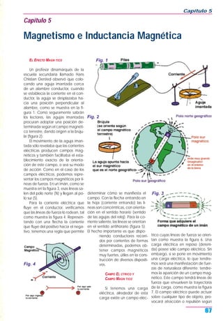 EL EFECTO MAGN TICO
Un profesor dinamarqués de la
escuela secundaria llamado Hans
Chistian Oersted observó que colo-
cando una aguja imantada cerca
de un alambre conductor, cuando
se establecía la corriente en el con-
ductor, la aguja se desplazaba ha-
cia una posición perpendicular al
alambre, como se muestra en la fi-
gura 1. Como seguramente sabrán
los lectores, las agujas imantadas
procuran adoptar una posición de-
terminada según el campo magnéti-
co terrestre, dando origen a la brúju-
la (figura 2).
El movimiento de la aguja iman-
tada sólo revelaba que las corrientes
eléctricas producen campos mag-
néticos y también facilitaba el esta-
blecimiento exacto de la orienta-
ción de este campo, o sea su modo
de acción. Como en el caso de los
campos eléctricos, podemos repre-
sentar los campos magnéticos por lí-
neas de fuerza. En un imán, como se
muestra en la figura 3, esas líneas sa-
len del polo norte (N) y llegan al po-
lo sur (S).
Para la corriente eléctrica que
fluye en el conductor, verificamos
que las líneas de fuerza lo rodean, tal
como muestra la figura 4. Represen-
tando con una flecha la corriente
que fluye del positivo hacia el nega-
tivo, tenemos una regla que permite
determinar cómo se manifiesta el
campo. Con la flecha entrando en
la hoja (corriente entrando) las lí-
neas son concéntricas, con orienta-
ción en el sentido horario (sentido
de las agujas del reloj). Para la co-
rriente saliente, las líneas se orientan
en el sentido antihorario (figura 5).
El hecho importante es que dispo-
niendo conductores recorri-
dos por corrientes de formas
determinadas, podemos ob-
tener campos magnéticos
muy fuertes, útiles en la cons-
trucción de diversos dispositi-
vos.
CAMPO EL CTRICO Y
CAMPO MAGN TICO
Si tenemos una carga
eléctrica, alrededor de esta
carga existe un campo eléc-
trico cuyas líneas de fuerza se orien-
tan como muestra la figura 6. Una
carga eléctrica en reposo (deteni-
da) posee sólo campo eléctrico. Sin
embargo, si se pone en movimiento
una carga eléctrica, lo que tendre-
mos será una manifestación de fuer-
zas de naturaleza diferente: tendre-
mos la aparición de un campo mag-
nético. Este campo tendrá líneas de
fuerza que envuelven la trayectoria
de la carga, como muestra la figura
7. El campo eléctrico puede actuar
sobre cualquier tipo de objeto, pro-
vocará atracción o repulsión según
Capítulo 5
67
Capítulo 5
Magnetismo e Inductancia Magnética
Fig. 1
Fig. 2
Fig. 3
Fig. 4
 