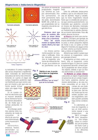 su naturaleza. El campo magnético
sólo actúa atrayendo o repeliendo,
sobre materiales de determinada
naturaleza de forma más eminente.
Teniendo en cuenta el origen del
campo magnético podemos expli-
car fácilmente por qué ciertos cuer-
pos son imanes y por qué una co-
rriente puede actuar
sobre una aguja mag-
netizada.
En un cuerpo co-
mún los electrones que
se mueven alrededor
de los átomos lo hacen
de manera desordena-
da, de modo que el
campo producido no
aparece.
Sin embargo, pode-
mos orientar estos mo-
vimientos de modo de
concentrar el
efecto de una ma-
nera determinada,
como muestra la fi-
gura 8.
Obtenemos,
entonces, "imanes
elementales", cu-
yos efectos suma-
dos dotan al material de
propiedades magnéti-
cas. Tenemos así, cuer-
pos denominados ima-
nes permanentes. Un
imán permanente tiene
dos polos, denominados
NORTE (N) y SUR (S), cu-
yas propiedades son se-
mejantes a las de las car-
gas eléctricas.
Podemos decir que
polos de nombres dife-
rentes se atraen (Norte
atrae a Sur y vicerversa).
Polos del mismo
nombre se repelen (Norte
repele a Norte y Sur repe-
le a Sur).
Los imanes perma-
nentes pueden ser natu-
rales o artificiales. Entre
los naturales destaca-
mos la magnetita, una
forma de mineral de hie-
rro que ya se obtiene en
los yacimientos con las
propiedades que caracterizan un
imán.
Entre los artificiales destacamos
el Alnico, que es una aleación (mez-
cla) de aluminio, níquel y cobalto,
que no tiene magnetismo natural
hasta que es establecido por proce-
sos que veremos posteriormente. Los
materiales que podemos convertir
en imanes son llamados materiales
magnéticos; podemos magnetizar
un material que lo admita orientan-
do sus imanes elementales. Para ello
existen diversas técnicas:
a) Fricci n: de tanto usar una he-
rramienta, una tijera, por ejemplo, los
imanes elementales se orientan y és-
ta pasa a atraer pequeños objetos
de metal, o sea, se vuelve un imán
(figura 9). Frotando una aguja contra
un imán, orienta sus imanes elemen-
tales y retiene el magnetismo.
Advierta que existen cuerpos que
no retienen el magnetismo, como
por ejemplo el hierro.
Si apoyamos un imán contra un
hierro, éste se magnetiza, como
muestra la figura 10, pero en cuanto
lo separamos del imán, el hierro pier-
de la propiedad de atraer peque-
ños objetos, debido a que sus ima-
nes elementales se desorientan.
b) Mediante un campo intenso:
colocando un objeto magnetizable
en presencia de un campo magné-
tico fuerte, podemos orientar sus
imanes elementales y, de esta ma-
nera, convertirlos en un imán. El
campo de una bobi-
na puede ser suficien-
te para esto. Del mis-
mo modo que los ma-
teriales pueden rete-
ner magnetismo, tam-
bién pueden perderlo
bajo ciertas condicio-
nes.
Si calentamos un
trozo de magnetita, o
sea un imán perma-
nente natural, a una
temperatura de
585°C, el magne-
tismo desapare-
ce. Esta tempe-
ratura es conoci-
da con el nombre
de Punto Curie y
varía de acuerdo
a los diferentes
materiales.
Magnetismo e Inductancia Magnética
68
Fig. 5
Fig. 10
Fig. 6
Fig. 7
Fig. 8
Fig. 9
 