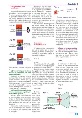 PROPIEDADES MAGN TICAS
DE LA MATERIA
Imaginemos los polos de un imán
permanente, como muestra la figura
11. Tenemos un campo uniforme, da-
do que las líneas de fuerza son para-
lelas (dentro del espacio considera-
do). Pues bien, colocando diversos ti-
pos de materiales entre los polos del
imán, podemos observar lo siguien-
te:
a) El material "dispersa" las l neas
de fuerza del campo magn tico, como
muestra la figura 12.
El material en cuestión se llama
"diamagnético", tiene una suscepti-
bilidad magnética menor que 1 y
presenta la propiedad de ser ligera-
mente repelido por los imanes (cual-
quiera de los dos polos). Entre los ma-
teriales diamagnéticos citamos el
COBRE, el VIDRIO y el BISMUTO.
b) El material concentra las l neas
de fuerza de un campo magn tico, co-
mo muestra la figura 13.
Si la concentración fuera peque-
ña (susceptibilidad ligeramente ma-
yor que 1), diremos que la sustancia
es paramagnética, como por ejem-
plo el aluminio, el aire, el platino y el
tungsteno.
Si bien existe una fuerza de atrac-
ción de los imanes por estos materia-
les, la misma es muy pequeña para
ser percibida.
En cambio, si la concentra-
ción de las líneas de fuerza fue-
ra muy grande (susceptibilidad
mucho mayor que 1), entonces
el material se denomina "ferro-
magnético", siendo atraído
fuertemente por el imán. El
nombre mismo nos está dicien-
do que el principal material de este
grupo es el hierro.
Los materiales ferromagnéticos
son usados para la fabricación de
imanes y para la concentración de
efectos de los campos magnéticos.
Los materiales diamagnéticos se
utilizan en la construcción de blinda-
jes, cuando deseamos dispersar las lí-
neas de fuerza de un campo mag-
nético.
C LCULOS CON
FUERZAS MAGN TICAS
Si colocamos una carga eléctri-
ca bajo la acción de un campo
eléctrico, la misma queda sujeta a
una fuerza; esta fuerza puede ser
calculada mediante:
F = q . E
donde:
F es la intensidad de la fuerza (N).
q es el valor de la carga (C) y E es
la intensidad del campo (N/C).
Para el caso del campo magné-
tico, podemos definir una magnitud
equivalente a E (Vector de intensi-
dad de Campo), que se denomina
Vector de Inducción Magnética, el
cual es representado por la B (figura
14). La unidad más común para me-
dir el Vector Inducción Magnética es
el Tesla (T), pero también encontra-
mos el Gauss (G).
1 T = 104G
El lanza-
miento de
una carga
eléctrica en
un campo
eléctrico o
en un cam-
po magnéti-
co es la ba-
se de dispo-
sitivos elec-
trónicos muy
importantes. Así, podemos dar como
ejemplo el caso de un tubo de rayos
catódicos, (tubo de rayos catódicos
de TV, por ejemplo) en el que la ima-
gen está totalmente determinada
por fuerzas de naturaleza eléctrica y
magnética que determinan la tra-
yectoria de los electrones que inci-
den en una pantalla fluorescente (fi-
gura 15). Es, por lo tanto, necesario
que el técnico electrónico sepa ha-
cer algunos cálculos elementales re-
lativos al comportamiento de cargas
en campos eléctricos y también
magnéticos.
a) Fuerza en un campo el ctrico
Suponiendo dos placas parale-
las, como muestra la figura 16, some-
tidas a una tensión V (+Ve; -V), entre
ellas existe un campo eléctrico uni-
forme cuya intensidad es:
E = V/d
(V = Potencial y d = distancia)
Si entre las placas lanzamos una
carga eléctrica, un electrón, o una
carga, ésta quedará sujeta a una
fuerza que depende de dos facto-
res: su polaridad y su intensidad. Si la
carga fuera positiva, la fuerza se
ejercerá en el sentido de empujarla
hacia la placa negativa y, si fuera
negativa, al contrario. La intensidad
de la fuerza estará dada por:
F = q . E
Donde:
Capítulo 5
69
Fig. 11
Fig. 12
Fig. 13
Fig. 14
Fig. 15
 
