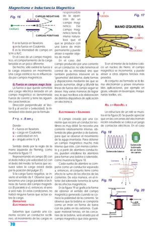 F es la fuerza en Newtons.
q es la fuerza en Coulombs.
E es la intensidad de campo en
V/m o N/C.
En el caso de un campo magné-
tico, el comportamiento de la carga
lanzada es un poco diferente.
De hecho, sólo existirá la fuerza si
la carga estuviera en movimiento.
Una carga estática no es influencia-
da por campos magnéticos.
b) Fuerza en campos magn ticos
La fuerza a que queda sometida
una carga eléctrica lanzada en un
campo magnético es denominada
Fuerza de Lorentz y tiene las siguien-
tes características:
Dirección perpendicular al Vec-
tor B y al vector v (velocidad), la In-
tensidad está dada por la fórmula:
F = q . v . B sen ¿
Donde:
F = fuerza en Newtons
q = carga en Coulombs
v = velocidad en m/s
ø = ángulo entre V y B
Sentido dado por la regla de la
mano izquierda de Fleming, como
muestra la figura 17.
Representando el campo (B) con
el dedo índice y la velocidad (v) con
el dedo del medio, la fuerza que ac-
tuará sobre la carga estará dada
por la posición del pulgar (F).
Si la carga fuera negativa, se in-
vierte el sentido de F. Observe que si
lanzamos una carga paralela a las lí-
neas de fuerza del campo magnéti-
co (B paralelo a v), entonces, el seno
ø será nulo. En estas condiciones, no
habrá ninguna fuerza que actúe so-
bre la carga.
DISPOSITIVOS
ELECTROMAGN TICOS
Sabemos que cuando una co-
rriente recorre un conductor rectilí-
neo, el movimiento de las cargas es
responsable
de la apari-
ción de un
campo mag-
nético. Ese
campo mag-
nético tiene la
misma natura-
leza que el
que se produce con
una barra de imán
permanente y puede
atraer o repeler obje-
tos de metal.
En el caso del
campo producido por una corriente
en un conductor, no sólo tenemos el
control de su intensidad sino que
también podemos intervenir en la
"geometría" del sistema, darle formas
y disposiciones mediante las que se
puede aumentar, dirigir y difundir las
líneas de fuerza del campo según se
desee. Hay varias maneras de lograr
eso, lo que nos lleva a la elaboración
de distintos dispositivos de aplicación
en electrónica.
ELECTROIMANES Y SOLENOIDES
El campo creado por una co-
rriente que recorre un conductor rec-
tilíneo es muy débil. Se necesita una
corriente relativamente intensa, ob-
tenida de pilas grandes o de batería,
para que se observe el movimiento
de la aguja imantada. Para obtener
un campo magnético mucho más
intenso que éste, con menos corrien-
te y a partir de alambres conducto-
res, pueden enrollarse los alambres
para formar una bobina o solenoide,
como muestra la figura 18.
Cada vuelta de alambre se com-
porta como un conductor separado
y, entonces, el conjunto tiene como
efecto la suma de los efectos de las
corrientes. De esta manera, en el in-
terior del solenoide tenemos la suma
de los efectos magnéticos.
En la figura 19 se grafica la forma
de obtener el sentido del campo
magnético generado cuando se co-
noce la polaridad de la corriente. Se
observa que la bobina se comporta
como un imán en forma de barra
con los polos en los extremos. Cual-
quier material ferroso, en las cerca-
nías de la bobina, será atraído por el
campo magnético que ésta genera.
Si en el interior de la bobina colo-
co un núcleo de hierro, el campo
magnético se incrementa, y puede
atraer a otros objetos ferrosos más
pesados.
Al conjunto así formado se lo lla-
ma electroimán y posee innumera-
bles aplicaciones, por ejemplo en
grúas, válvulas en lavarropas, maqui-
narias textiles, etc.
REL S Y REED-REL S
La estructura de un relé se mues-
tra en la figura 20. Se puede apreciar
que en las cercanías del electroimán
recién estudiado se coloca un juego
de contactos eléctricos. En el caso
Magnetismo e Inductancia Magnética
70
Fig. 17
Fig. 16
Fig. 18
Fig. 19
Fig. 20
 