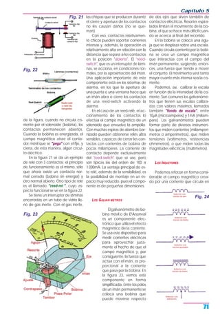 de la figura, cuando no circula co-
rriente por el solenoide (bobina), los
contactos permanecen abiertos.
Cuando la bobina es energizada, el
campo magnético atrae el conta-
dor móvil que se "pega" con el fijo, y
cierra, de esta manera, algún circui-
to eléctrico.
En la figura 21 se da un ejemplo
de relé con 3 contactos; el principio
de funcionamiento es el mismo, sólo
que ahora existe un contacto nor-
mal cerrado (bobina sin energía) y
otro normal abierto. Otro tipo de relé
es el llamado "reed-rel ", cuyo as-
pecto funcional se ve en la figura 22.
Se tiene un interruptor de láminas
encerradas en un tubo de vidrio lle-
no de gas inerte. Con el gas inerte,
las chispas que se producen durante
el cierre y apertura de los contactos
no les causan daños (no se que-
man).
Con eso, contactos relativamen-
te chicos pueden soportar corrientes
intensas y, además, la operación es
relativamente alta en relación con la
distancia que separa a los contactos
en la posición "abierto". El "reed-
switch", que es un interruptor de lámi-
nas, se acciona, en condiciones nor-
males, por la aproximación del imán.
Una aplicación importante de este
componente está en los sistemas de
alarma, en los que la apertura de
una puerta o una ventana hace que
un imán abra o cierre los contactos
de una reed-switch activando la
alarma.
En el caso de un reed-relé, el ac-
cionamiento de los contactos lo
efectúa el campo magnético de un
solenoide que envuelve la ampolla.
Con muchas espiras de alambre bar-
nizado pueden obtenerse relés ultra
sensibles, capaces de cerrar los con-
tactos con corrientes de bobina de
pocos miliamperes. La corriente de
contacto depende exclusivamente
del "reed-switch" que se use, pero
son típicas las del orden de 100 a
1.000mA. La ventaja principal de es-
te relé, además de la sensibilidad, es
la posibilidad de montaje en un es-
pacio muy reducido, pues el compo-
nente es de pequeñas dimensiones.
LOS GALVAN METROS
El galvanómetro de bo-
bina móvil o de D'Arsonval
es un componente elec-
trónico que utiliza el efecto
magnético de la corriente.
Se usa este dispositivo para
medir corrientes eléctricas
para aprovechar justa-
mente el hecho de que el
campo magnético y, por
consiguiente, la fuerza que
actúa con el imán, es pro-
porcional a la corriente
que pasa por la bobina. En
la figura 23, vemos este
componente en forma
simplificada. Entre los polos
de un imán permanente se
coloca una bobina que
puede moverse respecto
de dos ejes que sirven también de
contactos eléctricos. Resortes espira-
lados limitan el movimiento de la bo-
bina, el que se hace más difícil cuan-
do se acerca al final del recorrido.
En la bobina se coloca una agu-
ja que se desplaza sobre una escala.
Cuando circula corriente por la bobi-
na se crea un campo magnético
que interactúa con el campo del
imán permanente, surgiendo, enton-
ces, una fuerza que tiende a mover
el conjunto. El movimiento será tanto
mayor cuanto más intensa sea la co-
rriente.
Podemos, así, calibrar la escala
en función de la intensidad de la co-
rriente. Son comunes los galvanóme-
tros que tienen sus escalas calibra-
das con valores máximos, llamados
también "fondo de escala", entre
10µA (microamperes) y 1mA (miliam-
pere). Los galvanómetros pueden
formar parte de diversos instrumen-
tos que miden corrientes (miliamperí-
metros o amperímetros), que miden
tensiones (voltímetros, resistencias
ohmímetros), o que miden todas las
magnitudes eléctricas (multímetros).
LOS INDUCTORES
Podemos reforzar en forma consi-
derable el campo magnético crea-
do por una corriente que circula en
Capítulo 5
71
Fig. 21
Fig. 22
Fig. 23
Fig. 24
 