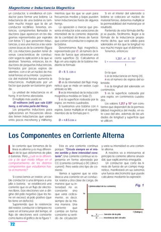un conductor, si enrollamos el con-
ductor para formar una bobina. La
inductancia de una bobina es tam-
bién mucho mayor que la de un
conductor rectilíneo. Tenemos, en-
tonces, componentes llamados in-
ductores (que aparecen en los dia-
gramas representados por espirales
con letras "L") que presentan induc-
tancias, o sea una inercia a las varia-
ciones bruscas de la corriente (figura
24). Los inductores pueden tener di-
versas características de construc-
ción según la aplicación a la que se
destinan. Tenemos, entonces, los in-
ductores de pequeñas inductancias,
formados por pocas espiras de
alambre, con o sin un núcleo de ma-
terial ferroso en su interior. La presen-
cia del material ferroso aumenta la
inductancia, multiplicada por un
factor que puede ser bastante gran-
de.
La unidad de inductancia es el
henry, H en forma abreviada.
El múltiplo más usado es:
-El milihenre (mH) que vale 0,001
henry, o mil sima parte del Henry.
Los pequeños inductores para
aplicaciones en frecuencias eleva-
das tienen inductancias que varían
entre pocos microhenry y milihenry,
mientras que los que se usan para
frecuencias medias y bajas pueden
tener inductancias hasta de algunos
henrys.
La oposición o inercia que pre-
senta el inductor a las variaciones de
intensidad de la corriente depende
de la cantidad de líneas de fuerza
que cortan el conductor o espiras de
la bobina.
Denominamos flujo magnético,
representado por Ø, al número de lí-
neas de fuerza que atraviesan una
cierta superficie (S). Calculamos el
flujo en una espira de la bobina me-
diante la fórmula:
Ø = B. S. cos α
En la que:
Ø es la intensidad del flujo mag-
nético que se mide en weber, cuyo
símbolo es Wb.
B es la intensidad de la inducción
magnética medida en Tesla (T).
S es la superficie rodeada por la
espira, en metros cuadrados.
Si tuviéramos una bobina con n
espiras, basta multiplicar el segundo
miembro de la fórmula por n:
Ø = n.B.S.cos α
Si en el interior del solenoide o
bobina se colocara un núcleo de
material ferroso, debemos multiplicar
la permeabilidad del material por el
resultado.
Partiendo de esta fórmula del flu-
jo se puede, fácilmente, llegar a la
fórmula de la inductancia propia-
mente dicha, que será válida para
solenoides en los que la longitud no
sea mucho mayor que el diámetro.
Tenemos, entonces:
1,257 . n2
. S . 10-8
L = ______________________
I
En la que:
L es la inductancia en henry (H).
n es el número de espiras del so-
lenoide.
I es la longitud del solenoide en
centímetros.
S es la superficie rodeada por
una espira, en centímetros cuadra-
dos.
Los valores 1,257 y 10-8
son cons-
tantes que dependen de la permea-
bilidad magnética del medio, en es-
te caso del aire, además de las uni-
dades de longitud y superficie que
se utilicen.
Magnetismo e Inductancia Magnética
72
Los Componentes en Corriente Alterna
L
la corriente que tomamos de la
línea es alterna y es muy diferen-
te de la que obtenemos de pilas
o baterías. Pero ¿cuál es la diferen-
cia y de qué modo influye en el
comportamiento de los distintos
componentes que estudiamos has-
ta el momento?
Si conectamos un resistor, un ca-
ble conductor o una lámpara a una
pila o batería, se establecerá una
corriente que es un flujo de electro-
nes libres. Esos electrones van a diri-
girse del polo negativo (que los tie-
ne en exceso) al polo positivo (que
los tiene en defecto).
Suponiendo que la resistencia
del resistor, conductor o lámpara no
varíe en el transcursor del tiempo, el
flujo de electrones será constante
como ilustra el gráfico de la figura 1.
Esta es una corriente continua
porque: "Circula siempre en el mis-
mo sentido y tiene intensidad cons-
tante". Una corriente continua se re-
presenta en forma abreviada por
CC (corriente continua) o DC (direct
current). Pero existe otro tipo de co-
rriente.
Vamos a suponer que se esta-
blezca una corriente en un conduc-
tor, resistor u otra clase de carga, de
manera que su in-
tensidad no es
constante sino
que varía cíclica-
mente, es decir,
siempre de la mis-
ma manera. Una
corriente que
cambia en forma
constante su senti-
do de circulación
y varía su intensidad es una corrien-
te alterna.
A nosotros va a interesarnos al
principio la corriente alterna sinusoi-
dal, que explicaremos enseguida.
Un conductor que corte las lí-
neas de fuerza de un campo mag-
nético, manifestará en sus extremos
una fuerza electromotriz que puede
calcularse mediante la expresión:
Fig. 1
 