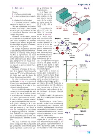 E = B x L x sen α
Donde:
E es la fuerza electromotriz
B es el vector inducción magnéti-
ca
L es la longitud del alambre
α es el ángulo en que el conduc-
tor corta las líneas del campo.
Vea que la inducción de una ten-
sión será tanto mayor cuanto mayor
sea el ángulo según el que el con-
ductor corta las líneas de fuerza del
campo magnético.
Partiendo de ese hecho, vamos
a suponer que montamos una espira
(una vuelta completa del alambre
conductor) de manera de girar den-
tro del campo magnético uniforme,
como se ve en la figura 2.
Un campo magnético uniforme
se caracteriza por tener la misma in-
tensidad en todos sus puntos, lo que
nos lleva a representarlo por líneas
de fuerza paralelas. Vamos a repre-
sentar esta espira vista desde arriba
para comprender con mayor facili-
dad los fenómenos que se produci-
rán cuando la giramos, como mues-
tra la figura 3.
Partiendo entonces de la posi-
ción de la figura 3, hacemos que la
espira gire 90° en el sentido indicado,
de modo que corte las líneas de
fuerza del campo magnético.
En estas condiciones, a medida
que la espira "entra" en el campo, el
ángulo se va acentuando de mane-
ra que al llegar a 90, el valor va des-
de cero hasta el máximo.
En esta posición, la espira corta el
campo en forma perpendicular aun-
que sólo sea por un instante. Como
la tensión inducida depende del án-
gulo, vemos que en este arco de 90°,
el valor va desde 0 hasta el máximo,
lo que puede representarse median-
te el gráfico de la figura 4. Conti-
nuando la rotación de la espira, ve-
mos que entre 90° y 180° tiende a
"salir" del campo y se va reduciendo
el ángulo según el cual corta las lí-
neas de fuerza del campo magnéti-
co. La tensión inducida en estas con-
diciones cae hasta el mínimo en este
arco.
Vea que realmente la tensión
cae a cero pues a 180°, aunque sólo
por un instante, el movimiento de la
espira es paralelo a las líneas de fuer-
za y entonces no
hay inducción.
En la figura 5 se
tiene la representa-
ción gráfica de lo
que ocurre con el
valor de la tensión
en estos arcos de
90° (0° a 90° y 90° a
180°).
R e c o r r i e n d o
ahora 90° más, de
180 a 270°, la espira
vuelve a "penetrar"
en el campo mag-
nético en forma más
acentuada pero en
sentido opuesto al
del arco inicial. Así
ocurre la inducción
pero la polaridad de
tensión en los extre-
mos de la espira se
ha invertido, es decir,
si tomamos una refe-
rencia inicial que lle-
ve a una representación positi-
va en los 180 grados iniciales, a
partir de este punto la repre-
sentación será negativa como
muestra la figura 6.
Igualmente, la tensión as-
ciende, pero hacia valores ne-
gativos máximos, hasta llegar
en los 270 grados al punto de
corte, prácticamente perpen-
dicular aunque sea por un bre-
ve instante. En los 90° finales de la
vuelta completa, de 270 a 360 gra-
dos, nuevamente el ángulo en el
que la espira corta las líneas de fuer-
za, disminuye y la tensión inducida
cae a cero.
El ciclo completo de representa-
ción de la tensión generada se ve en
la figura 7.
Si tuviéramos un circuito externo
para la circulación de la corriente y
si la resistencia fuera constante, la in-
tensidad dependerá exclusivamente
de la tensión). La corriente circulante
tendrá entonces las mismas caracte-
rísticas de la tensión, es decir, variará
según la misma curva.
Como la tensión generada está
regida por la función seno (sen α)
que determina el valor según el án-
gulo, ya que B y L son constantes, la
forma de la onda recibe el nombre
de sinusoide. Se trata, por lo tanto de
Capítulo 5
73
Fig. 3
Fig. 2
Fig. 4
Fig. 5
 