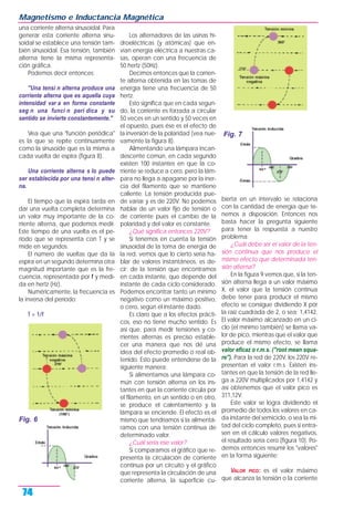 una corriente alterna sinusoidal. Para
generar esta corriente alterna sinu-
soidal se establece una tensión tam-
bién sinusoidal. Esa tensión, también
alterna tiene la misma representa-
ción gráfica.
Podemos decir entonces:
"Una tensi n alterna produce una
corriente alterna que es aquella cuya
intensidad var a en forma constante
seg n una funci n peri dica y su
sentido se invierte constantemente."
Vea que una "función periódica"
es la que se repite continuamente
como la sinusoide que es la misma a
cada vuelta de espira (figura 8).
Una corriente alterna s lo puede
ser establecida por una tensi n alter-
na.
El tiempo que la espira tarda en
dar una vuelta completa determina
un valor muy importante de la co-
rriente alterna, que podemos medir.
Este tiempo de una vuelta es el pe-
riodo que se representa con T y se
mide en segundos.
El número de vueltas que da la
espira en un segundo determina otra
magnitud importante que es la fre-
cuencia, representada por f y medi-
da en hertz (Hz).
Numéricamente, la frecuencia es
la inversa del período:
T = 1/f
Los alternadores de las usinas hi-
droeléctricas (y atómicas) que en-
vían energía eléctrica a nuestras ca-
sas, operan con una frecuencia de
50 hertz (50Hz).
Decimos entonces que la corrien-
te alterna obtenida en las tomas de
energía tiene una frecuencia de 50
hertz.
Esto significa que en cada segun-
do, la corriente es forzada a circular
50 veces en un sentido y 50 veces en
el opuesto, pues ése es el efecto de
la inversión de la polaridad (vea nue-
vamente la figura 8).
Alimentando una lámpara incan-
descente común, en cada segundo
existen 100 instantes en que la co-
rriente se reduce a cero, pero la lám-
para no llega a apagarse por la iner-
cia del filamento que se mantiene
caliente. La tensión producida pue-
de variar y es de 220V. No podemos
hablar de un valor fijo de tensión o
de corriente pues el cambio de la
polaridad y del valor es constante.
¿Qué significa entonces 220V?
Si tenemos en cuenta la tensión
sinusoidal de la toma de energía de
la red, vemos que lo cierto sería ha-
blar de valores instantáneos, es de-
cir: de la tensión que encontramos
en cada instante, que depende del
instante de cada ciclo considerado.
Podemos encontrar tanto un mínimo
negativo como un máximo positivo,
o cero, según el instante dado.
Es claro que a los efectos prácti-
cos, eso no tiene mucho sentido. Es
así que, para medir tensiones y co-
rrientes alternas es preciso estable-
cer una manera que nos dé una
idea del efecto promedio o real ob-
tenido. Esto puede entenderse de la
siguiente manera:
Si alimentamos una lámpara co-
mún con tensión alterna en los ins-
tantes en que la corriente circula por
el filamento, en un sentido o en otro,
se produce el calentamiento y la
lámpara se enciende. El efecto es el
mismo que tendríamos si la alimentá-
ramos con una tensión continua de
determinado valor.
¿Cuál sería ese valor?
Si comparamos el gráfico que re-
presenta la circulación de corriente
continua por un circuito y el gráfico
que representa la circulación de una
corriente alterna, la superficie cu-
bierta en un intervalo se relaciona
con la cantidad de energía que te-
nemos a disposición. Entonces nos
basta hacer la pregunta siguiente
para tener la respuesta a nuestro
problema:
¿Cuál debe ser el valor de la ten-
sión continua que nos produce el
mismo efecto que determinada ten-
sión alterna?
En la figura 9 vemos que, si la ten-
sión alterna llega a un valor máximo
X, el valor que la tensión continua
debe tener para producir el mismo
efecto se consigue dividiendo X por
la raíz cuadrada de 2, o sea: 1,4142.
El valor máximo alcanzado en un ci-
clo (el mínimo también) se llama va-
lor de pico, mientras que el valor que
produce el mismo efecto, se llama
valor eficaz o r.m.s. ("root mean squa-
re"). Para la red de 220V, los 220V re-
presentan el valor r.m.s. Existen ins-
tantes en que la tensión de la red lle-
ga a 220V multiplicados por 1,4142 y
así obtenemos que el valor pico es
311,12V.
Este valor se logra dividiendo el
promedio de todos los valores en ca-
da instante del semiciclo, o sea la mi-
tad del ciclo completo, pues si entra-
sen en el cálculo valores negativos,
el resultado sería cero (figura 10). Po-
demos entonces resumir los "valores"
en la forma siguiente:
VALOR PICO: es el valor máximo
que alcanza la tensión o la corriente
Magnetismo e Inductancia Magnética
74
Fig. 6
Fig. 7
 